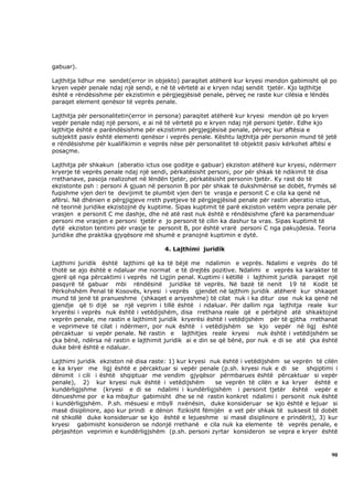 gabuar).

Lajthitja lidhur me sendet(error in objekto) paraqitet atëherë kur kryesi mendon gabimisht që po
kryen vepër penale ndaj një sendi, e në të vërtetë ai e kryen ndaj sendit tjetër. Kjo lajthitje
është e rëndësishme për ekzistimin e përgjegjësisë penale, përveç ne raste kur cilësia e lëndës
paraqet element qenësor të veprës penale.

Lajthitja për personalitetin(error in persona) paraqitet atëherë kur kryesi mendon që po kryen
vepër penale ndaj një personi, e ai në të vërtetë po e kryen ndaj një personi tjetër. Edhe kjo
lajthitje është e parëndësishme për ekzistimin përgjegjësisë penale, përveç kur aftësia e
subjektit pasiv është elementi qenësor i veprës penale. Kështu lajthitja për personin mund të jetë
e rëndësishme për kualifikimin e veprës nëse për personalitet të objektit pasiv kërkohet aftësi e
posaçme.

Lajthitja për shkakun (aberatio ictus ose goditje e gabuar) ekziston atëherë kur kryesi, ndërmerr
kryerje të veprës penale ndaj një sendi, përkatësisht personi, por për shkak të ndikimit të disa
rrethanave, pasoja realizohet në lëndën tjetër, përkatësisht personin tjetër. Ky rast do të
ekzistonte psh : personi A gjuan në personin B por për shkak të dukshmërisë se dobët, frymës së
fuqishme vjen deri te devijimit te plumbit vjen deri te vrasja e personit C e cila ka qenë në
afërsi. Në dhënien e përgjigjeve rreth pyetjeve të përgjegjësisë penale për rastin aberatio ictus,
në teorinë juridike ekzistojnë dy kuptime. Sipas kuptimit të parë ekziston vetëm vepra penale për
vrasjen e personit C me dashje, dhe në atë rast nuk është e rëndësishme çfarë ka paramenduar
personi me vrasjen e personi tjetër e jo personit të cilin ka dashur ta vras. Sipas kuptimit të
dytë ekziston tentimi për vrasje te personit B, por është vrarë personi C nga pakujdesia. Teoria
juridike dhe praktika gjyqësore më shumë e pranojnë kuptimin e dytë.

                                       4. Lajthimi juridik

Lajthimi juridik është lajthimi që ka të bëjë me ndalimin e veprës. Ndalimi e veprës do të
thotë se ajo është e ndaluar me normat e të drejtës pozitive. Ndalimi e veprës ka karakter të
gjerë që nga përcaktimi i veprës në Ligjin penal. Kuptimi i këtillë i lajthimit juridik paraqet një
pasqyrë të gabuar mbi rëndësinë juridike të veprës. Në bazë të nenit 19 të Kodit të
Përkohshëm Penal të Kosovës, kryesi i veprës gjendet në lajthim juridik atëherë kur shkaqet
mund të jenë të pranueshme (shkaqet e arsyeshme) të cilat nuk i ka ditur ose nuk ka qenë në
gjendje që ti dijë se një veprim i tillë është i ndaluar. Për dallim nga lajthitja reale kur
kryerësi i veprës nuk është i vetëdijshëm, disa rrethana reale që e përbëjnë atë shkaktojnë
veprën penale, me rastin e lajthimit juridik kryerësi është i vetëdijshëm për të gjitha rrethanat
e veprimeve të cilat i ndërmerr, por nuk është i vetëdijshëm se kjo vepër në ligj është
përcaktuar si vepër penale. Në rastin e lajthitjes reale kryesi nuk është i vetëdijshëm se
çka bënë, ndërsa në rastin e lajthimit juridik ai e din se që bënë, por nuk e di se atë çka është
duke bërë është e ndaluar.

Lajthimi juridik ekziston në disa raste: 1) kur kryesi nuk është i vetëdijshëm se veprën të cilën
e ka kryer me ligj është e përcaktuar si vepër penale (p.sh. kryesi nuk e di se shqiptimi i
dënimit i cili i është shqiptuar me vendim gjyqësor përmbarues është përcaktuar si vepër
penale), 2) kur kryesi nuk është i vetëdijshëm          se veprën të cilën e ka kryer është e
kundërligjshme (kryesi e di se ndalimi i kundërligjshëm i personit tjetër është vepër e
dënueshme por e ka mbajtur gabimisht dhe se në rastin konkret ndalimi i personit nuk është
i kundërligjshëm. P.sh. mësuesi e mbyll nxënësin, duke konsideruar se kjo është e lejuar si
masë disiplinore, apo kur prindi e dënon fizikisht fëmijën e vet për shkak të suksesit të dobët
në shkollë duke konsideruar se kjo është e lejueshme si masë disiplinore e prindërit), 3) kur
kryesi gabimisht konsideron se ndonjë rrethanë e cila nuk ka elemente të veprës penale, e
përjashton veprimin e kundërligjshëm (p.sh. personi zyrtar konsideron se vepra e kryer është



                                                                                                90
 