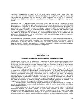 njerëzimit, përkatësisht të mesit në të cilin jeton kryesi. Mirëpo nëse     bëhet       fjalë  për
veprimet për të cilat nuk ekzistojnë qëndrimet e njohura të përgjithshme negative,       kurse ato
megjithatë janë të ndaluara me disa norma të posa miratuara ose të cilat do të          miratohen,
atëherë kemi të bëjmë me lajthimin e paevitueshëm juridik apo me lajthimin e            arsyeshëm
juridik.

Vlerësimin se       a ka qenë kryesi në lajthim juridik për shkaqe të arsyeshme apo të
paarsyeshme e bënë gjykata për çdo rast konkret duke pasur parasysh rrethanat në të cilat
kryesi ka jetuar, rrethanat në të cilat është kryer vepra, si dhe cilësitë personale të kryesit. Kjo
do të thotë se vlerësimi për arsyeshmërinë apo         paarsyeshmërinë e ekzistimit të lajthimit
juridik ka për t’u paraqitur në bazë të kritereve objektive – subjektive. Me zbatimin e këtij
kriteri mund të vij deri te përfundimi se një person i njëjtë mund të gjendet në lajthim juridik
për shkaqe të arsyeshme në pikëpamje të një vepre të kryer penale, e kjo të mos jetë në
pikëpamje të veprës tjetër ose që në krahasim me kryesin ekziston, por jo edhe në krahasim
me bashkëpjesëmarrësin tjetër.

Është krejtësisht relevante kur kryesi gabimisht konsideron se vepra e kryer është e ndaluar,
ndërsa ajo realisht nuk është e ndaluar (te e ashtuquajtura rruga e drejtë,apo delikti i
kryelartësisë së tepruar). Një rast i tillë ekziston kur kryesi gabimisht mendon se shkelja e
kurorës është e ndaluar apo gabimisht mendon se është e ndaluar t’i shkaktohen plagë
sulmuesit me rastin e pengimit të sulmit të kundërligjshëm.




                                      VI BASHKËKRYERJA

               1. Nocioni i bashkëkryerjes dhe kushtet për ekzistimin e saj

Bashkëkryerja ekziston kur në shkaktimin e pasojave të veprës penale marrin pjesë shumë
persona. Personat të cilët kanë marrë pjesë në kryerjen e veprës penale, quhen bashkëkryerës.
Prandaj,me bashkëkryerje nënkuptohet pjesëmarrja e disa personave në kryerjen e një vepre
penale, ndërsa me bashkëpjesëmarrje nënkuptohet çdo person i cili me veprimin e tij ka marr
pjesë në kryerjen e veprës.
        Bashkëkryerja paraqet jo vetëm një lloj të veçantë të veprës penale, por edhe një formë
të posaçme të kriminalitetit i ashtuquajturi kriminalitet kolektiv i cili në masë të konsiderueshme
është më i rrezikshëm për shoqërinë,se sa kriminaliteti i përgjithshëm. Kriminaliteti kolektiv
paraqet kulminacionin e energjisë kriminale (të krimit të dëshiruar) për shkak të bashkimit
vullnetar të një numri të madh të qytetarëve në kryerjen e një apo të më shumë veprave të
ndaluara penale. Ky bashkim i vullnetit i një numri të madh të personave për kryerjen e
përbashkët të veprës penale, i jep kësaj vepre aspekt të posaçëm të rrezikshmërisë shoqërore.
Për shkak të rëndësisë së posaçme që ka bashkëkryerja paraqet institucion të posaçëm i cili
rregullohet me dispozita të përgjithshme të ligjeve penale( neni 23-27 i KP).
        Për ekzistimin e bashkëkryerjes përveç pjesëmarrjes të disa personave në kryerjen e
veprës penale, është e nevojshme që të plotësohen edhe dy kushte tjera, e këto janë lidhja
objektive dhe subjektive.
        Lidhja objektive do të thotë që çdo pjesëmarrës ndërmerr ndonjë veprim me të cilin i
kontribuon kryerjes së veprës penale. Të gjitha këto veprime të cilat i ndërmarrin
bashkëkryerësit, pa marr parasysh se a i ndërmarrin njëkohësisht, në të njëjtin vend apo
jo,duhet të jenë të ndërlidhura që të dërgojnë në të njëjtin rezultat-shkaktimin e pasojës. Pasoja
e veprës penale duhet të jetë rezultat i përbashkët i veprimit të të gjithë bashkëkryerësve. Kjo do



                                                                                                 92
 