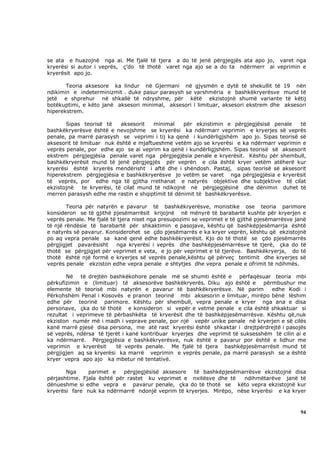 se ata e huazojnë nga ai. Me fjalë të tjera a do të jenë përgjegjës ata apo jo, varet nga
kryerësi si autor i veprës, ç’do të thotë varet nga ajo se a do ta ndërmerr ai veprimin e
kryerësit apo jo.

       Teoria aksesore ka lindur në Gjermani në gjysmën e dytë të shekullit të 19 nën
ndikimin e indeterminizmit . duke pasur parasysh se varshmëria e bashkëkryerësve mund të
jetë e shprehur në shkallë të ndryshme, për këtë ekzistojnë shumë variante të këtij
botëkuptimi, e këto janë aksesori minimal, aksesori i limituar, aksesori ekstrem dhe aksesori
hiperekstrem.

       Sipas teorisë të      aksesorit   minimal   për ekzistimin e përgjegjësisë penale  të
bashkëkryerësve është e nevojshme se kryerësi ka ndërmarr veprimin e kryerjes së veprës
penale, pa marrë parasysh se veprimi i tij ka qenë i kundërligjshëm apo jo. Sipas teorisë së
aksesorit të limituar nuk është e mjaftueshme vetëm ajo se kryerësi e ka ndërmarr veprimin e
veprës penale, por edhe ajo se ai veprim ka qenë i kundërligjshëm. Sipas teorisë së aksesorit
ekstrem përgjegjësia penale varet nga përgjegjësia penale e kryerësit. Kështu për shembull,
bashkëkryerësit mund të jenë përgjegjës për veprën e cila është kryer vetëm atëherë kur
kryerësi është kryerës mendërisht i aftë dhe i shëndosh. Pastaj, sipas teorisë së aksesorit
hiperekstrem përgjegjësia e bashkëkryerësve jo vetëm se varet nga përgjegjësia e kryerësit
të veprës, por edhe nga të gjitha rrethanat e natyrës objektive dhe subjektive të cilat
ekzistojnë    te kryerësi, të cilat mund të ndikojnë në përgjegjësinë dhe dënimin duhet të
merren parasysh edhe me rastin e shqiptimit të dënimit të bashkëkryerësve.

        Teoria për natyrën e pavarur të bashkëkryerësve, monistike ose teoria parimore
konsideron se të gjithë pjesëmarrësit krijojnë në mënyrë të barabartë kushte për kryerjen e
veprës penale. Me fjalë të tjera niset nga presupozimi se veprimet e të gjithë pjesëmarrësve janë
të një rëndësie të barabartë për shkaktimin e pasojave, kështu që bashkëpjesëmarrja është
e natyrës së pavarur. Konsiderohet se çdo pjesëmarrës e ka kryer veprën, kështu që ekzistojnë
po aq vepra penale sa kanë qenë edhe bashkëkryerësit. Kjo do të thotë se çdo pjesëmarrës
përgjigjet pavarësisht    nga kryerësi i veprës dhe bashkëpjesëmarrësve të tjerë, çka do të
thotë se përgjigjet për veprimet e veta, e jo për veprimet e të tjerëve. Bashkëkryerja, do të
thotë është një formë e kryerjes së veprës penale,kështu që përveç tentimit dhe kryerjes së
veprës penale ekziston edhe vepra penale e shtytjes dhe vepra penale e ofrimit të ndihmës.

       Në të drejtën bashkëkohore penale më së shumti është e përfaqësuar teoria mbi
përkufizimin e (limituar) të aksesorëve bashkëkryerës. Diku ajo është e përmbushur me
elemente të teorisë mbi natyrën e pavarur të bashkëkryerësve. Në parim           edhe Kodi i
Përkohshëm Penal i Kosovës e pranon teorinë mbi aksesorin e limituar, mirëpo bënë lëshim
edhe për teorinë parimore. Kështu për shembull, vepra penale e kryer nga ana e disa
personave, çka do të thotë e konsideron si vepër e vetme penale e cila është shkaktuar si
rezultat i veprimeve të përbashkëta të kryerësit dhe të bashkëpjesëmarrësve. Kështu që,nuk
ekziston numër më i madh i veprave penale, por një vepër unike penale në kryerjen e së cilës
kanë marrë pjesë disa persona, me atë rast kryerësi është shkaktar i drejtpërdrejtë i pasojës
së veprës, ndërsa të tjerët i kanë kontribuar kryerjes dhe veprimit të suksesshëm të cilin ai e
ka ndërmarrë. Përgjegjësia e bashkëkryerësve, nuk është e pavarur por është e lidhur me
veprimin e kryerësit     të veprës penale. Me fjalë të tjera bashkëpjesëmarrësit mund të
përgjigjen aq sa kryerësi ka marrë veprimin e veprës penale, pa marrë parasysh se a është
kryer vepra apo ajo ka mbetur në tentativë.

       Nga     parimet e    përgjegjësisë aksesore të bashkëpjesëmarrësve ekzistojnë disa
përjashtime. Fjala është për rastet ku veprimet e nxitësve dhe të   ndihmëtarëve janë të
dënueshme si edhe vepra e pavarur penale, çka do të thotë se këto vepra ekzistojnë kur
kryerësi fare nuk ka ndërmarrë ndonjë veprim të kryerjes. Mirëpo, nëse kryerësi e ka kryer



                                                                                              94
 