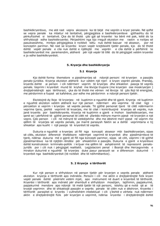 bashkëkryerësve, me atë rast vepra akcesore ka të bëjë me veprën e kryer penale. Në qoftë
se vepra penale ka mbetur në tentativë, përgjegjësia e bashkëkryerësve gjithashtu do të
përkufizohet si tentativë. Çka do të thotë çdo gjë që kryerësi ka bërë më pak, këtë do ta
shfrytëzojë edhe bashkëkryerësi. Përjashtimi nga kjo rregull ekziston me rastin e nxitjes së
pasuksesshme, mirëpo përgjegjësia e nxitësit këtu nuk është bazuar në aksesor,          por në
konceptin parimor. Në rast se kryerësi kryen vepër krejtësisht tjetër penale, kjo do të thotë
është vepër penale e cila nuk është e njëllojtë me veprën          e cila është e përfshirë te
bashkëkryerësit me paramendim, atëherë për një vepër të tillë do të përgjigjet vetëm kryerësi
e jo edhe bashkëkryerësit.


                                 5. Kryerja dhe bashkëkryerja

                                          5.1 Kryerja

       Kjo është forma themelore e pjesëmarrjes së ndonjë personi në kryerjen e pasojës
penalo-juridike. Kryerja ekziston atëherë kur vetëm një njeri e kryen veprën penale. Prandaj,
kryerës është ai person i cili ndërmerr veprim të kryerjes dhe shkakton pasoja të veprës
penale. Veprimi i kryerësit mund të kryhet me lëvizje trupore (me kryerjen ose moskryerjen )
drejtpërsëdrejti apo tërthorazi, çka do të thotë me vënien në lëvizje të çdo lloji të energjisë,
me përdorimin e fuqisë së kafshëve, por edhe me përdorimin e ndonjë personi tjetër.

       Ekzistojnë dy lloje të kryerjes: në kuptimin e ngushtë dhe të gjerë. Kryerja në kuptimin
e ngushtë ekziston vetëm atëherë kur një person ndërmerr ato veprime të cilat ligji i
përcakton si veprim i kryerjes së veprës penale. Të gjithë personat tjerë të cilët ndërmarrin
veprime tjera, jashtë veprimit të kryerjes, me të cilat i kontribuojnë kryerjes së veprës, nuk
janë kryerës por bashkëkryerës. Kryerja në kuptimin e gjerë e mohon bashkëkryerjen, me
qenë se i përfshinë të gjithë personat të cilët në çfarëdo mënyre marrin pjesë në kryerjen e një
vepre. Çdo person i cili në mënyrë të vetëdijshme dhe me dëshirë merr pjesë në veprim me
qëllim të kryerjes së veprës penale, pa marrë parasysh faktin se a është veprimtaria e tij
shkaktar apo kusht i një pasoje të kryerësit të veprës.

        Dukuria e ngushtë e kryerjes zë fill nga koncepti aksesor mbi bashkëkryerjen, sipas
së cilës, ekziston diferencë thelbësore ndërmjet veprimit të kryerësit dhe pjesëmarrësve të
tjerë, ndërsa dukuria më e gjerë zë fill nga koncepti parimor, sipas së cilit, veprimi i të gjithë
pjesëmarrësve ka të njëjtën rëndësi për shkaktimin e pasojës. Dukuria e gjerë e kryerësve
është konstruksion kriminalo-politik i krijuar me qëllim të ashpërsimit të represionit penalo-
juridik por i cili nuk i përgjigjet realitetit. Legjislacioni penal i Bosnjë dhe Hercegovinës e
miraton dukurinë e ngushtë të kryerjes duke pasur parasysh se e diferencon dukurinë               i
kryerësit nga bashkëkryerësit (të nxitësit dhe të ndihmëtarëve).


                                    5. 2 Kryerja e tërthorët


       Kur një person e shfrytëzon në person tjetër për kryerjen e veprës penale atëherë
ekziston kryerja e tërthorët apo indirekte. Personi i cili me aktin e drejtpërdrejtë fizik kryen
vepër penale është pikërisht vetëm mjet, apo instrument në duart e kryerësit të tërthorët.
Kryerësi i tërthorët apo indirekt për shembull e shfrytëzon mosdijen, lajthimin, papjekurinë,
papjekurinë mendore apo ndonjë të metë tjetër të një personi, kështu që e nxitë që ai të
kryejë veprimin dhe të shkaktojë pasojën e veprës penale të cilën nuk e dëshiron. Kryerësi i
tërthorët paraqitet si kryerës i vullnetshëm intelektual i cili ç’është e vërteta nuk ndërmerr
aktin e drejtpërdrejtë fizik për kryerjen e veprimit, ndërsa kryerësi i drejtpërdrejtë është



                                                                                                96
 