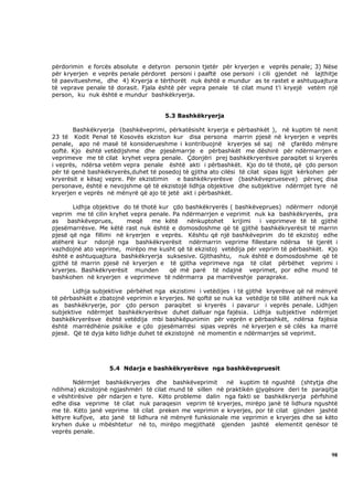 përdorimin e forcës absolute e detyron personin tjetër për kryerjen e veprës penale; 3) Nëse
për kryerjen e veprës penale përdoret personi i paaftë ose personi i cili gjendet në lajthitje
të paevitueshme, dhe 4) Kryerja e tërthorët nuk është e mundur as te rastet e ashtuquajtura
të veprave penale të dorasit. Fjala është për vepra penale të cilat mund t’i kryejë vetëm një
person, ku nuk është e mundur bashkëkryerja.


                                      5.3 Bashkëkryerja

       Bashkëkryerja (bashkëveprimi, përkatësisht kryerja e përbashkët ), në kuptim të nenit
23 të Kodit Penal të Kosovës ekziston kur disa persona marrin pjesë në kryerjen e veprës
penale, apo në masë të konsiderueshme i kontribuojnë kryerjes së saj në çfarëdo mënyre
qoftë. Kjo është vetëdijshme dhe pjesëmarrje e përbashkët me dëshirë për ndërmarrjen e
veprimeve me të cilat kryhet vepra penale. Çdonjëri prej bashkëkryerësve paraqitet si kryerës
i veprës, ndërsa vetëm vepra penale është akti i përbashkët. Kjo do të thotë, që çdo person
për të qenë bashkëkryerës,duhet të posedoj të gjitha ato cilësi të cilat sipas ligjit kërkohen për
kryerësit e kësaj vepre. Për ekzistimin  e bashkëkryerësve (bashkëveprueseve) përveç disa
personave, është e nevojshme që të ekzistojë lidhja objektive dhe subjektive ndërmjet tyre në
kryerjen e veprës në mënyrë që ajo të jetë akt i përbashkët.

       Lidhja objektive do të thotë kur çdo bashkëkryerës ( bashkëveprues) ndërmerr ndonjë
veprim me të cilin kryhet vepra penale. Pa ndërmarrjen e veprimit nuk ka bashkëkryerës, pra
as    bashkëveprues,     meqë    me këtë    nënkuptohet    krijimi i veprimeve të të gjithë
pjesëmarrësve. Me këtë rast nuk është e domosdoshme që të gjithë bashkëkryerësit të marrin
pjesë që nga fillimi në kryerjen e veprës. Kështu që një bashkëveprim do të ekzistoj edhe
atëherë kur ndonjë nga bashkëkryerësit ndërmarrin veprime fillestare ndërsa të tjerët i
vazhdojnë ato veprime, mirëpo me kusht që të ekzistoj vetëdija për veprim të përbashkët. Kjo
është e ashtuquajtura bashkëkryerja suksesive. Gjithashtu, nuk është e domosdoshme që të
gjithë të marrin pjesë në kryerjen e të gjitha veprimeve nga të cilat përbëhet veprimi i
kryerjes. Bashkëkryerësit munden       që më parë të ndajnë veprimet, por edhe mund të
bashkohen në kryerjen e veprimeve të ndërmarra pa marrëveshje paraprake.

       Lidhja subjektive përbëhet nga ekzistimi i vetëdijes i të gjithë kryerësve që në mënyrë
të përbashkët e zbatojnë veprimin e kryerjes. Në qoftë se nuk ka vetëdije të tillë atëherë nuk ka
as bashkëkryerje, por çdo person paraqitet si kryerës i pavarur i veprës penale. Lidhjen
subjektive ndërmjet bashkëkryerësve duhet dalluar nga fajësia. Lidhja subjektive ndërmjet
bashkëkryerësve është vetëdija mbi bashkëpunimin për veprën e përbashkët, ndërsa fajësia
është marrëdhënie psikike e çdo pjesëmarrësi sipas veprës në kryerjen e së cilës ka marrë
pjesë. Që të dyja këto lidhje duhet të ekzistojnë në momentin e ndërmarrjes së veprimit.




                   5.4 Ndarja e bashkëkryerësve nga bashkëvepruesit

       Ndërmjet bashkëkryerjes dhe bashkëveprimit        në kuptim të ngushtë (shtytja dhe
ndihma) ekzistojnë ngjashmëri të cilat mund të sillen në praktikën gjyqësore deri te paraqitja
e vështirësive për ndarjen e tyre. Këto probleme dalin nga fakti se bashkëkryerja përfshinë
edhe disa veprime të cilat nuk paraqesin veprim të kryerjes, mirëpo janë të lidhura ngushtë
me të. Këto janë veprime të cilat preken me veprimin e kryerjes, por të cilat gjinden jashtë
këtyre kufijve, ato janë të lidhura në mënyrë funksionale me veprimin e kryerjes dhe se këto
kryhen duke u mbështetur në to, mirëpo megjithatë gjenden jashtë elementit qenësor të
veprës penale.



                                                                                               98
 