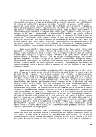 Më të shpeshtat janë ato veprime të cilat zhvillohen paralelisht, që do të thotë
njëkohësisht me veprimin e kryerjes, të cilës drejtë për së drejti i paraprinë ose ndërlidhet me
të, kështu që bashkërisht e paraqesin një tërësi. Formalisht ato gjenden jashtë qenies -
esencës së veprës penale dhe kanë karakter të kontributit e jo të shkaktimit të pasojave,
kështu që bëjnë pjesë në fushën e bashkëkryerjes në kuptim më të ngushtë, ndërsa shikuar
nga aspekti funksional, kanë karakter të bashkëkryerjes, meqë sigurojnë demonstrimin e
veprimit të kryerjes. Veprimtari të tilla janë: bërja e rojës gjatë kryerjes së veprës, inkurajimi i
kryerjes që të jetë i       qëndrueshëm në demonstrimin e veprimit            të kryerjes, dhënia e
udhëzimeve gjatë kohës së kryerjes së veprës,lënia hapur e dritareve ose dyert e çelura në
mënyrë që t’i mundësohet hyrja kryesit të veprës. Të gjitha këto detaje mund të kualifikohen
si veprime të ndihmës, por edhe si veprime të bashkëkryerjes. Kualifikimi i tyre varet nga
kriteret sipas së cilave bëhet dallimi në mes të bashkëkryerësve dhe bashkëveprueseve. Në
përcaktimin e këtij kriteri në teorinë juridike dallohet më shumë teoria: objektive, subjektive,
objektivo-subjektive, teoria e ndarjes së punës dhe teoria e pushtetit ndaj veprës së kryer.

       Sipas teorisë objektive bashkëkryerja ekziston atëherë kur disa persona marrin pjesë
bashkërisht në kryerjen e veprimit të caktuar të veprës penale e cila paraqitet si shkak i
pasojës së saj. Bashkëkryerës është ai person i cili ka marrë pjesë me trupin e tij i cili paraqitet
si shkak për paraqitjen e pasojave të veprës. Mbledhja e të gjitha këtyre lëvizjeve të
bashkëkryerësit e përbëjnë shkakun unik të pasojës. Bashkëpjesëmarrja në kuptimin
ngushtë, megjithatë, ekziston kur një apo disa persona i kontribuojnë kryerjes së veprës,
mirëpo vet nuk marrin pjesë në veprimin e kryer. Veprimet e tyre nuk janë shkak, por kusht i
pasojës së veprës penale. Kjo teori e ngushton nocionin e bashkëkryerjes, përkatësisht të
bashkëveprueseve, meqë e aplikon vetëm te personat të cilët me veprimin e tyre e kanë
shkaktuar pasojën.

       Sipas teorisë subjektive bashkëkryerja ekziston atëherë kur disa persona të cilët marrin
pjesë në kryerjen e veprës penale dhe që dëshirojnë që kjo vepër të jetë si kryerje e tyre, do
të thotë kur të      veprojnë    “cum animua auctoris” (me       vullnetin   e bashkëkryerësit).
Bashkëveprimi në kuptim të ngushtë ekziston atëherë kur personat të cilët marrin pjesë në
kryerjen e veprës penale, nuk dëshirojnë që ta pranojnë këtë vepër si të tyren, por si të huajën,
kur veprojnë “cum animua soci” (në bashkëkryerje          me vullnet). Prandaj sa është personi
bashkëkryerës apo shtytës, përkatësisht ndihmës varet nga ajo se a e dëshirojnë ata këtë
vepër si të vetën apo si të huajën. Sipas këtij botëkuptimi nuk është i rëndësishëm veprimi i cili
ndërmerret e as raporti i tij shkaktues sipas pasojës, por raporti i vullnetshëm i
pjesëmarrësit ndaj veprës. Në kundërshtim me teorinë objektive, teoria subjektive e zgjeron
nocionin e bashkëkryerësit, ndërsa e ngushton nocionin e bashkëvepruesëve. Sipas teorisë
objektivo-subjektive për ekzistimin e bashkëkryerjes janë të domosdoshme edhe elementet
objektive dhe subjektive. Nga pikëpamja objektive një person për t’u konsideruar si kryerës,
përkatësisht bashkëkryerës ai duhet që të ketë ndërmarrë një veprim të atillë që paraqet
veprimin e kryerjes ose të bëjë pjesë në shumën e veprimeve të cilat e bëjnë veprimin e
kryer, kjo do të thotë një veprim të atillë i cili    drejton në shkaktimin e pasojave. Nga
pikëpamja subjektive është e domosdoshme se ekziston vetëdija për veprimin e përbashkët
për shkaktimin e pasojës së ndaluar. Çka do të thotë, se nuk është e rëndësishme që ta
njohin veprën si të veten, apo të huajën, por që bashkëkryerësit posedojnë vetëdijen se me
veprimin e përbashkët shkaktojnë pasoja.

       Teoria e ndarjes së punës shiko bashkëkryerjen në kryerjen e përbashkët të veprës
penale nga ana e disa personave në bazë të marrëveshjes mbi ndarjen e verimeve, kështu që
çdo person e kryen pjesën e punës së tij. Bashkëkryerës është personi i cili në bazë të
marrëveshjes mbi ndarjen e punës, përkatësisht të ndarjes së rolit, kryen veprime të tij dhe i
kontribuon kryerjes së veprës të cilën dëshiron të jetë si e tij dhe kryerje e përbashkët,



                                                                                                 99
 