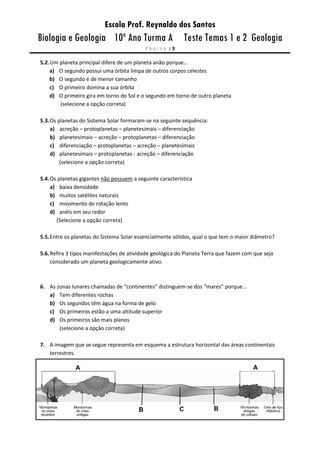 Escola Prof. Reynaldo dos Santos
Biologia e Geologia 10º Ano Turma A Teste Temas 1 e 2 Geologia
P á g i n a | 3
5.2.Um planeta principal difere de um planeta anão porque…
a) O segundo possui uma órbita limpa de outros corpos celestes
b) O segundo é de menor tamanho
c) O primeiro domina a sua órbita
d) O primeiro gira em torno do Sol e o segundo em torno de outro planeta
(selecione a opção correta)
5.3.Os planetas do Sistema Solar formaram-se na seguinte sequência:
a) acreção – protoplanetas – planetesimais – diferenciação
b) planetesimais – acreção – protoplanetas – diferenciação
c) diferenciação – protoplanetas – acreção – planetesimais
d) planetesimais – protoplanetas - acreção – diferenciação
(selecione a opção correta)
5.4.Os planetas gigantes não possuem a seguinte característica
a) baixa densidade
b) muitos satélites naturais
c) movimento de rotação lento
d) anéis em seu redor
(Selecione a opção correta)
5.5.Entre os planetas do Sistema Solar essencialmente sólidos, qual o que tem o maior diâmetro?
5.6.Refira 3 tipos manifestações de atividade geológica do Planeta Terra que fazem com que seja
considerado um planeta geologicamente ativo.
6. As zonas lunares chamadas de “continentes” distinguem-se dos “mares” porque…
a) Tem diferentes rochas
b) Os segundos têm água na forma de gelo
c) Os primeiros estão a uma altitude superior
d) Os primeiros são mais planos
(selecione a opção correta)
7. A imagem que se segue representa em esquema a estrutura horizontal das áreas continentais
terrestres.
 