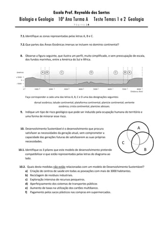 Escola Prof. Reynaldo dos Santos
Biologia e Geologia 10º Ano Turma A Teste Temas 1 e 2 Geologia
P á g i n a | 4
7.1.Identifique as zonas representadas pelas letras A, B e C.
7.2.Que partes das Áreas Oceânicas imersas se incluem no domínio continental?
8. Observe a figura seguinte, que ilustra um perfil, muito simplificado, e sem preocupação de escala,
dos fundos marinhos, entre a América do Sul e África.
Faça corresponder a cada uma das letras A, B, C e D uma das designações seguintes:
dorsal oceânica; talude continental; plataforma continental; planície continental; vertente
oceânica; crista continental; planícies abissais.
9. Indique um tipo de risco geológico que pode ser induzido pela ocupação humana do território e
uma forma de minorar esse risco.
10. Desenvolvimento Sustentável é o desenvolvimento que procura
satisfazer as necessidades da geração atual, sem comprometer a
capacidade das gerações futuras de satisfazerem as suas próprias
necessidades.
10.1. Identifique os 3 pilares que este modelo de desenvolvimento pretende
compatibilizar e que estão representados pelas letras do diagrama ao
lado.
10.2. Quais desta medidas não estão relacionadas com um modelo de Desenvolvimento Sustentável?
a) Criação de centros de saúde em todas as povoações com mais de 3000 habitantes.
b) Reciclagem de resíduos industriais.
c) Exploração intensiva de recursos pesqueiros.
d) Aperfeiçoamento dos sistemas de transportes públicos
e) Aumento de taxas na utilização dos cartões multibanco.
f) Pagamento pelos sacos plásticos nas compras em supermercados.
A
S
E
S
V
S
A
B
A
C
 
