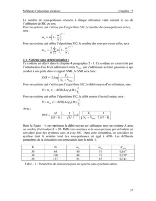 Méthode d’allocation aléatoire                                                 Chapitre : 5

Le nombre de sous-porteuses allouées à chaque utilisateur varie suivant le cas de
l’utilisation de SIC ou non.
Pour un système qui n’utilise pas l’algorithme SIC, le nombre des sous-porteuses utiles,
sera :
                                 K −1
                         ⎛    m⎞
                 mu = m.⎜1 − ⎟
                         ⎝    N⎠
Pour un système qui utilise l’algorithme SIC, le nombre des sous-porteuses utiles, sera :
                                         K −1
                        1 K ⎛         m⎞
                 m sic = ∑ m.⎜1 − ⎟
                        K k =1 ⎝      N⎠

4-1- Système sans synchronisation :
Ce système est décrit dans le chapitre 4 paragraphes 2 - 1. Ce système est caractérisé par
l’introduction d’un bruit additionnel notée N MAI qui s’additionne au bruit gaussien ce qui
conduit à une perte dans le rapport SNR., le SNR sera donc :
                                ⎛     ES       ⎞
                SNR = 10. log⎜  ⎜N +N ⎟        ⎟
                                ⎝ 0      MAI ⎠

Pour un système qui n’utilise pas l’algorithme SIC, le débit moyen d’un utilisateur, sera :
                                                   1
                R = mu .(1 − BER ).Log 2 ( M ).
                                                  Ts
Pour un système qui utilise l’algorithme SIC, le débit moyen d’un utilisateur, sera :
                                                    1
                R = m sic .(1 − BER ).Log 2 ( M ).
                                                   Ts
Avec :
                             M ⎛         1 ⎞         ⎛    Es            3     ⎞
                BER =             .⎜1 −       ⎟.erfc⎜⎜ N +N
                                                                 .            ⎟
                         ( M − 1) ⎝      M ⎠         ⎝  0    MAI   2.( M − 1) ⎟
                                                                              ⎠

Dans la figure – 4, on représente le débit moyen par utilisateur pour un système A avec
un nombre d’utilisateur K = 30 . Différents nombres m de sous-porteuse par utilisateur est
considéré pour des systèmes sans et avec SIC. Dans cette simulation, on considère un
système dont le nombre total des sous-porteuses est égal à 4096. Les différents
paramètres de la simulation sont représentés dans la table–1.

       K                 m                  mu                m sic            N MAI
      30                64                  40                51               0,167
      30                100                 48                71               0,259
      30                137                 51                87               0,344
 Table – 1 : Paramètres de simulation pour un système sans synchronisation.




                                                                                        37
 