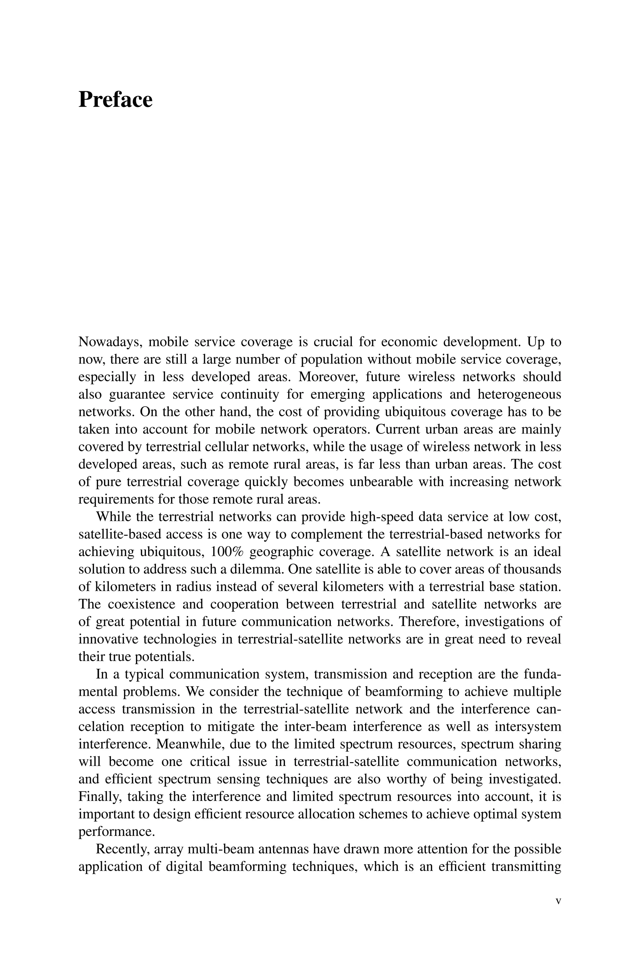 Preface
Nowadays, mobile service coverage is crucial for economic development. Up to
now, there are still a large number of population without mobile service coverage,
especially in less developed areas. Moreover, future wireless networks should
also guarantee service continuity for emerging applications and heterogeneous
networks. On the other hand, the cost of providing ubiquitous coverage has to be
taken into account for mobile network operators. Current urban areas are mainly
covered by terrestrial cellular networks, while the usage of wireless network in less
developed areas, such as remote rural areas, is far less than urban areas. The cost
of pure terrestrial coverage quickly becomes unbearable with increasing network
requirements for those remote rural areas.
While the terrestrial networks can provide high-speed data service at low cost,
satellite-based access is one way to complement the terrestrial-based networks for
achieving ubiquitous, 100% geographic coverage. A satellite network is an ideal
solution to address such a dilemma. One satellite is able to cover areas of thousands
of kilometers in radius instead of several kilometers with a terrestrial base station.
The coexistence and cooperation between terrestrial and satellite networks are
of great potential in future communication networks. Therefore, investigations of
innovative technologies in terrestrial-satellite networks are in great need to reveal
their true potentials.
In a typical communication system, transmission and reception are the funda-
mental problems. We consider the technique of beamforming to achieve multiple
access transmission in the terrestrial-satellite network and the interference can-
celation reception to mitigate the inter-beam interference as well as intersystem
interference. Meanwhile, due to the limited spectrum resources, spectrum sharing
will become one critical issue in terrestrial-satellite communication networks,
and efficient spectrum sensing techniques are also worthy of being investigated.
Finally, taking the interference and limited spectrum resources into account, it is
important to design efficient resource allocation schemes to achieve optimal system
performance.
Recently, array multi-beam antennas have drawn more attention for the possible
application of digital beamforming techniques, which is an efficient transmitting
v
 