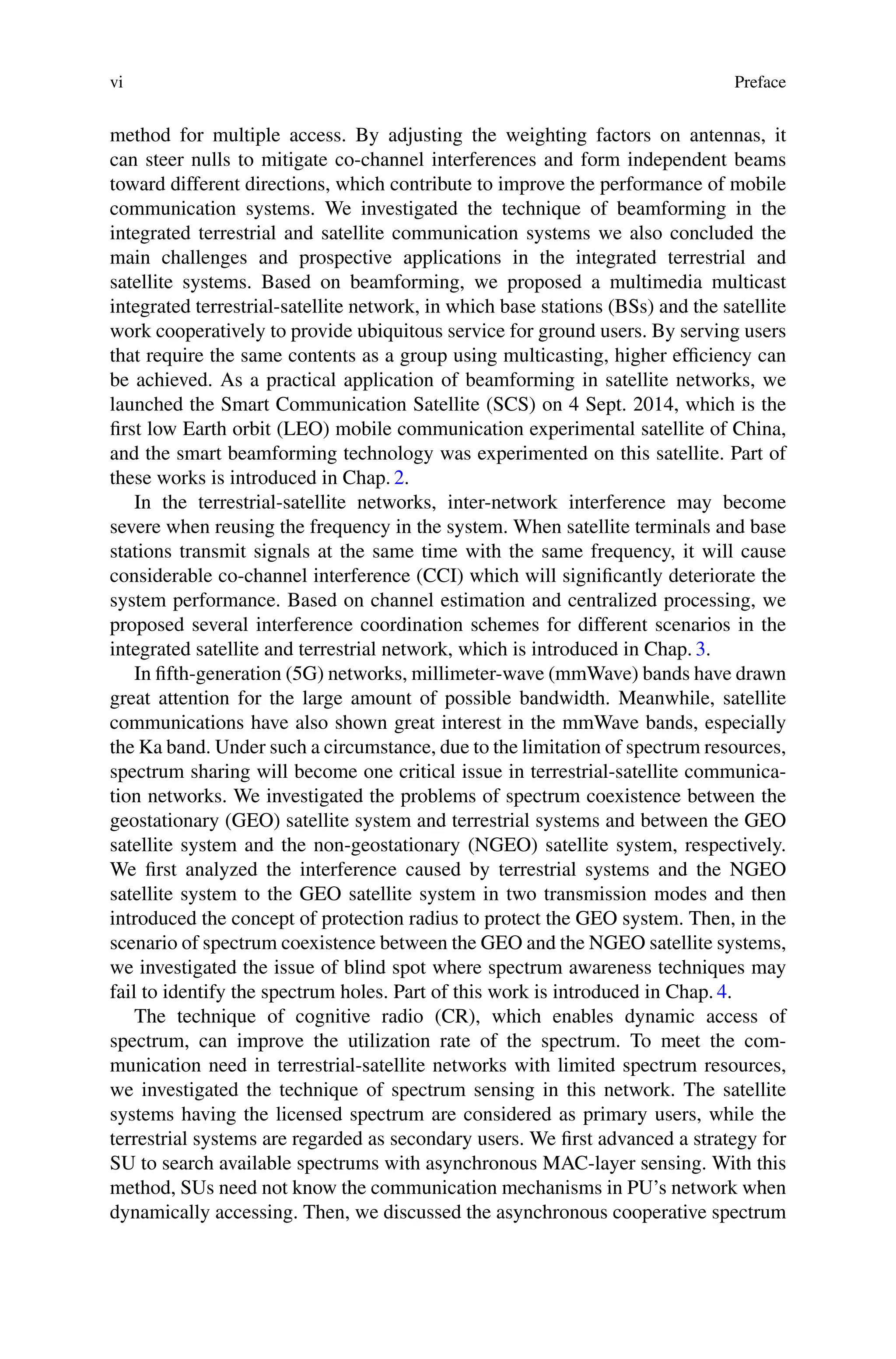 vi Preface
method for multiple access. By adjusting the weighting factors on antennas, it
can steer nulls to mitigate co-channel interferences and form independent beams
toward different directions, which contribute to improve the performance of mobile
communication systems. We investigated the technique of beamforming in the
integrated terrestrial and satellite communication systems we also concluded the
main challenges and prospective applications in the integrated terrestrial and
satellite systems. Based on beamforming, we proposed a multimedia multicast
integrated terrestrial-satellite network, in which base stations (BSs) and the satellite
work cooperatively to provide ubiquitous service for ground users. By serving users
that require the same contents as a group using multicasting, higher efficiency can
be achieved. As a practical application of beamforming in satellite networks, we
launched the Smart Communication Satellite (SCS) on 4 Sept. 2014, which is the
first low Earth orbit (LEO) mobile communication experimental satellite of China,
and the smart beamforming technology was experimented on this satellite. Part of
these works is introduced in Chap. 2.
In the terrestrial-satellite networks, inter-network interference may become
severe when reusing the frequency in the system. When satellite terminals and base
stations transmit signals at the same time with the same frequency, it will cause
considerable co-channel interference (CCI) which will significantly deteriorate the
system performance. Based on channel estimation and centralized processing, we
proposed several interference coordination schemes for different scenarios in the
integrated satellite and terrestrial network, which is introduced in Chap. 3.
In fifth-generation (5G) networks, millimeter-wave (mmWave) bands have drawn
great attention for the large amount of possible bandwidth. Meanwhile, satellite
communications have also shown great interest in the mmWave bands, especially
the Ka band. Under such a circumstance, due to the limitation of spectrum resources,
spectrum sharing will become one critical issue in terrestrial-satellite communica-
tion networks. We investigated the problems of spectrum coexistence between the
geostationary (GEO) satellite system and terrestrial systems and between the GEO
satellite system and the non-geostationary (NGEO) satellite system, respectively.
We first analyzed the interference caused by terrestrial systems and the NGEO
satellite system to the GEO satellite system in two transmission modes and then
introduced the concept of protection radius to protect the GEO system. Then, in the
scenario of spectrum coexistence between the GEO and the NGEO satellite systems,
we investigated the issue of blind spot where spectrum awareness techniques may
fail to identify the spectrum holes. Part of this work is introduced in Chap. 4.
The technique of cognitive radio (CR), which enables dynamic access of
spectrum, can improve the utilization rate of the spectrum. To meet the com-
munication need in terrestrial-satellite networks with limited spectrum resources,
we investigated the technique of spectrum sensing in this network. The satellite
systems having the licensed spectrum are considered as primary users, while the
terrestrial systems are regarded as secondary users. We first advanced a strategy for
SU to search available spectrums with asynchronous MAC-layer sensing. With this
method, SUs need not know the communication mechanisms in PU’s network when
dynamically accessing. Then, we discussed the asynchronous cooperative spectrum
 
