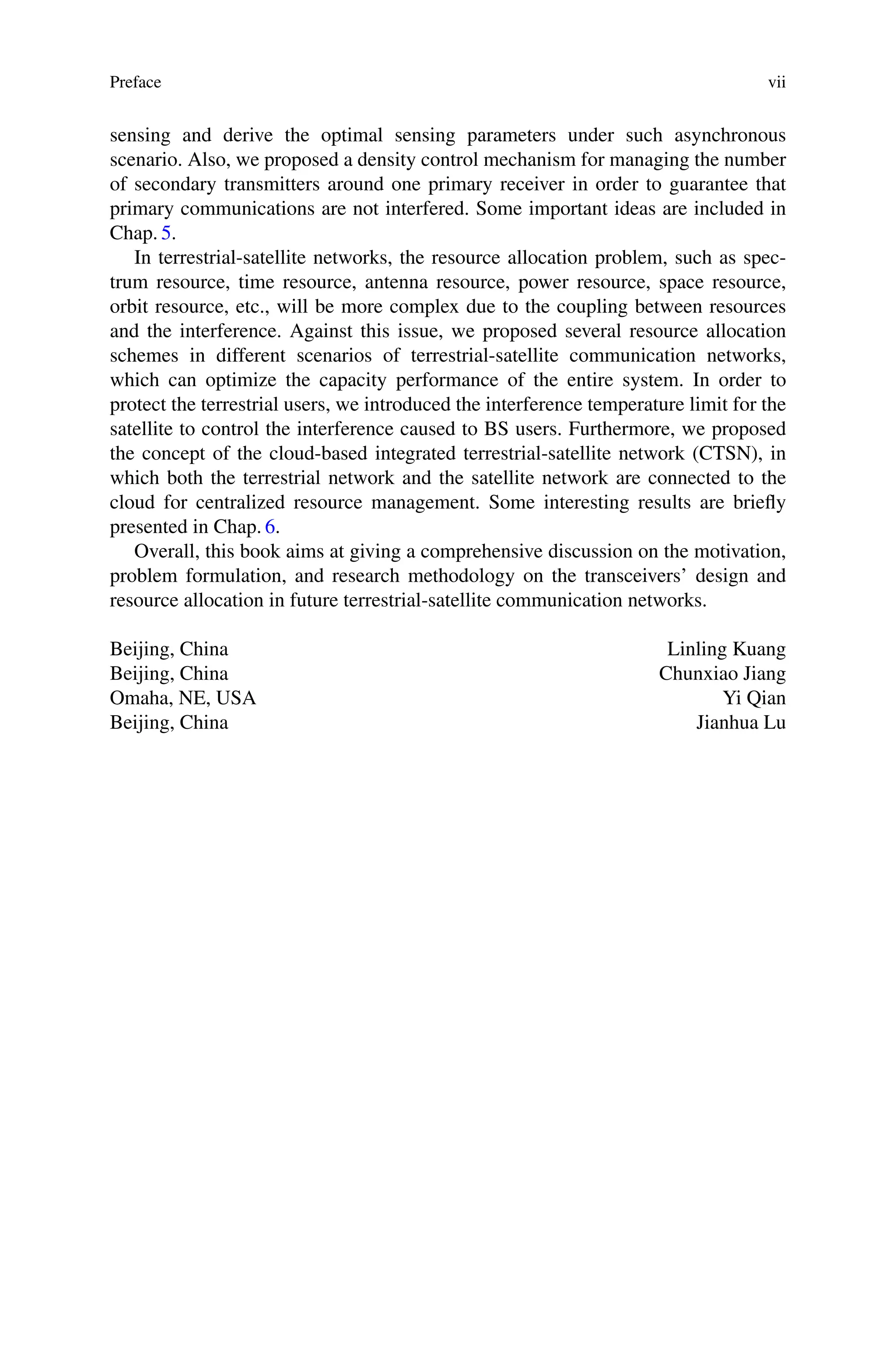 Preface vii
sensing and derive the optimal sensing parameters under such asynchronous
scenario. Also, we proposed a density control mechanism for managing the number
of secondary transmitters around one primary receiver in order to guarantee that
primary communications are not interfered. Some important ideas are included in
Chap. 5.
In terrestrial-satellite networks, the resource allocation problem, such as spec-
trum resource, time resource, antenna resource, power resource, space resource,
orbit resource, etc., will be more complex due to the coupling between resources
and the interference. Against this issue, we proposed several resource allocation
schemes in different scenarios of terrestrial-satellite communication networks,
which can optimize the capacity performance of the entire system. In order to
protect the terrestrial users, we introduced the interference temperature limit for the
satellite to control the interference caused to BS users. Furthermore, we proposed
the concept of the cloud-based integrated terrestrial-satellite network (CTSN), in
which both the terrestrial network and the satellite network are connected to the
cloud for centralized resource management. Some interesting results are briefly
presented in Chap. 6.
Overall, this book aims at giving a comprehensive discussion on the motivation,
problem formulation, and research methodology on the transceivers’ design and
resource allocation in future terrestrial-satellite communication networks.
Beijing, China Linling Kuang
Beijing, China Chunxiao Jiang
Omaha, NE, USA Yi Qian
Beijing, China Jianhua Lu
 