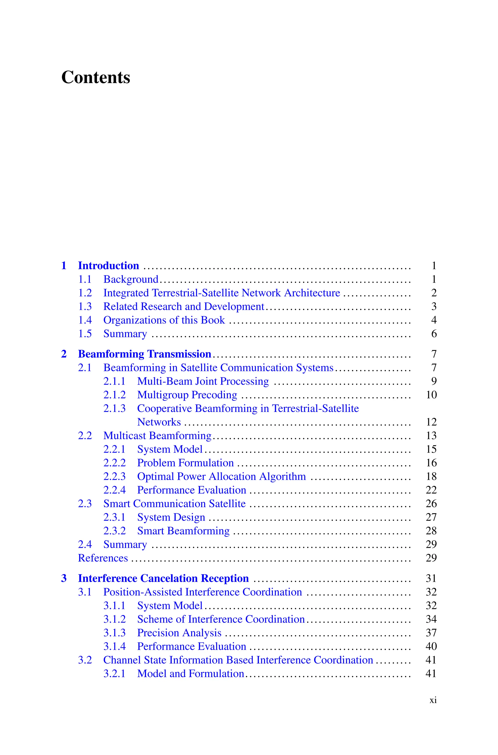 Contents
1 Introduction .................................................................. 1
1.1 Background.............................................................. 1
1.2 Integrated Terrestrial-Satellite Network Architecture ................. 2
1.3 Related Research and Development.................................... 3
1.4 Organizations of this Book ............................................. 4
1.5 Summary ................................................................ 6
2 Beamforming Transmission................................................. 7
2.1 Beamforming in Satellite Communication Systems................... 7
2.1.1 Multi-Beam Joint Processing .................................. 9
2.1.2 Multigroup Precoding .......................................... 10
2.1.3 Cooperative Beamforming in Terrestrial-Satellite
Networks ........................................................ 12
2.2 Multicast Beamforming................................................. 13
2.2.1 System Model................................................... 15
2.2.2 Problem Formulation ........................................... 16
2.2.3 Optimal Power Allocation Algorithm ......................... 18
2.2.4 Performance Evaluation ........................................ 22
2.3 Smart Communication Satellite ........................................ 26
2.3.1 System Design .................................................. 27
2.3.2 Smart Beamforming ............................................ 28
2.4 Summary ................................................................ 29
References ..................................................................... 29
3 Interference Cancelation Reception ....................................... 31
3.1 Position-Assisted Interference Coordination .......................... 32
3.1.1 System Model................................................... 32
3.1.2 Scheme of Interference Coordination.......................... 34
3.1.3 Precision Analysis .............................................. 37
3.1.4 Performance Evaluation ........................................ 40
3.2 Channel State Information Based Interference Coordination ......... 41
3.2.1 Model and Formulation......................................... 41
xi
 