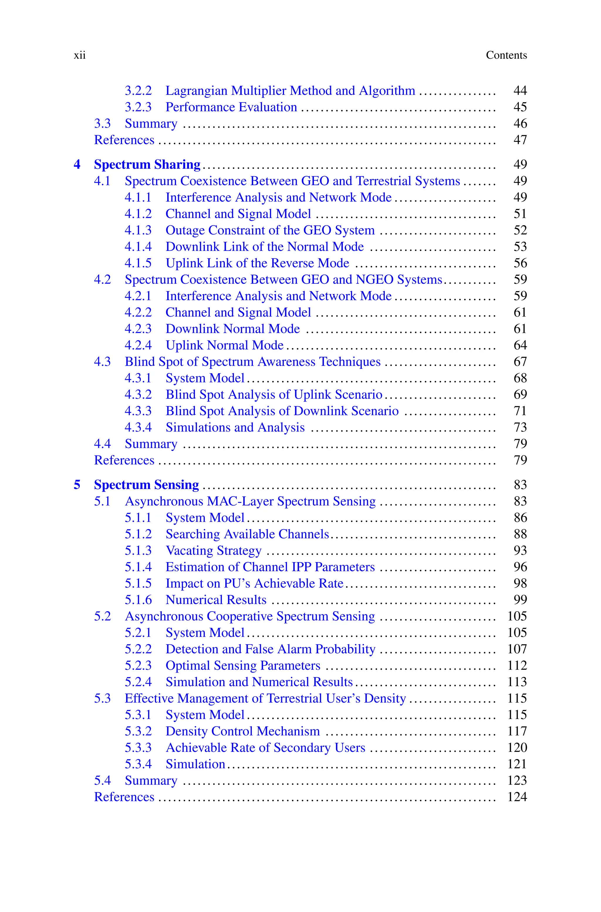 xii Contents
3.2.2 Lagrangian Multiplier Method and Algorithm ................ 44
3.2.3 Performance Evaluation ........................................ 45
3.3 Summary ................................................................ 46
References ..................................................................... 47
4 Spectrum Sharing............................................................ 49
4.1 Spectrum Coexistence Between GEO and Terrestrial Systems ....... 49
4.1.1 Interference Analysis and Network Mode ..................... 49
4.1.2 Channel and Signal Model ..................................... 51
4.1.3 Outage Constraint of the GEO System ........................ 52
4.1.4 Downlink Link of the Normal Mode .......................... 53
4.1.5 Uplink Link of the Reverse Mode ............................. 56
4.2 Spectrum Coexistence Between GEO and NGEO Systems........... 59
4.2.1 Interference Analysis and Network Mode ..................... 59
4.2.2 Channel and Signal Model ..................................... 61
4.2.3 Downlink Normal Mode ....................................... 61
4.2.4 Uplink Normal Mode ........................................... 64
4.3 Blind Spot of Spectrum Awareness Techniques ....................... 67
4.3.1 System Model................................................... 68
4.3.2 Blind Spot Analysis of Uplink Scenario....................... 69
4.3.3 Blind Spot Analysis of Downlink Scenario ................... 71
4.3.4 Simulations and Analysis ...................................... 73
4.4 Summary ................................................................ 79
References ..................................................................... 79
5 Spectrum Sensing ............................................................ 83
5.1 Asynchronous MAC-Layer Spectrum Sensing ........................ 83
5.1.1 System Model................................................... 86
5.1.2 Searching Available Channels.................................. 88
5.1.3 Vacating Strategy ............................................... 93
5.1.4 Estimation of Channel IPP Parameters ........................ 96
5.1.5 Impact on PU’s Achievable Rate............................... 98
5.1.6 Numerical Results .............................................. 99
5.2 Asynchronous Cooperative Spectrum Sensing ........................ 105
5.2.1 System Model................................................... 105
5.2.2 Detection and False Alarm Probability ........................ 107
5.2.3 Optimal Sensing Parameters ................................... 112
5.2.4 Simulation and Numerical Results............................. 113
5.3 Effective Management of Terrestrial User’s Density .................. 115
5.3.1 System Model................................................... 115
5.3.2 Density Control Mechanism ................................... 117
5.3.3 Achievable Rate of Secondary Users .......................... 120
5.3.4 Simulation....................................................... 121
5.4 Summary ................................................................ 123
References ..................................................................... 124
 