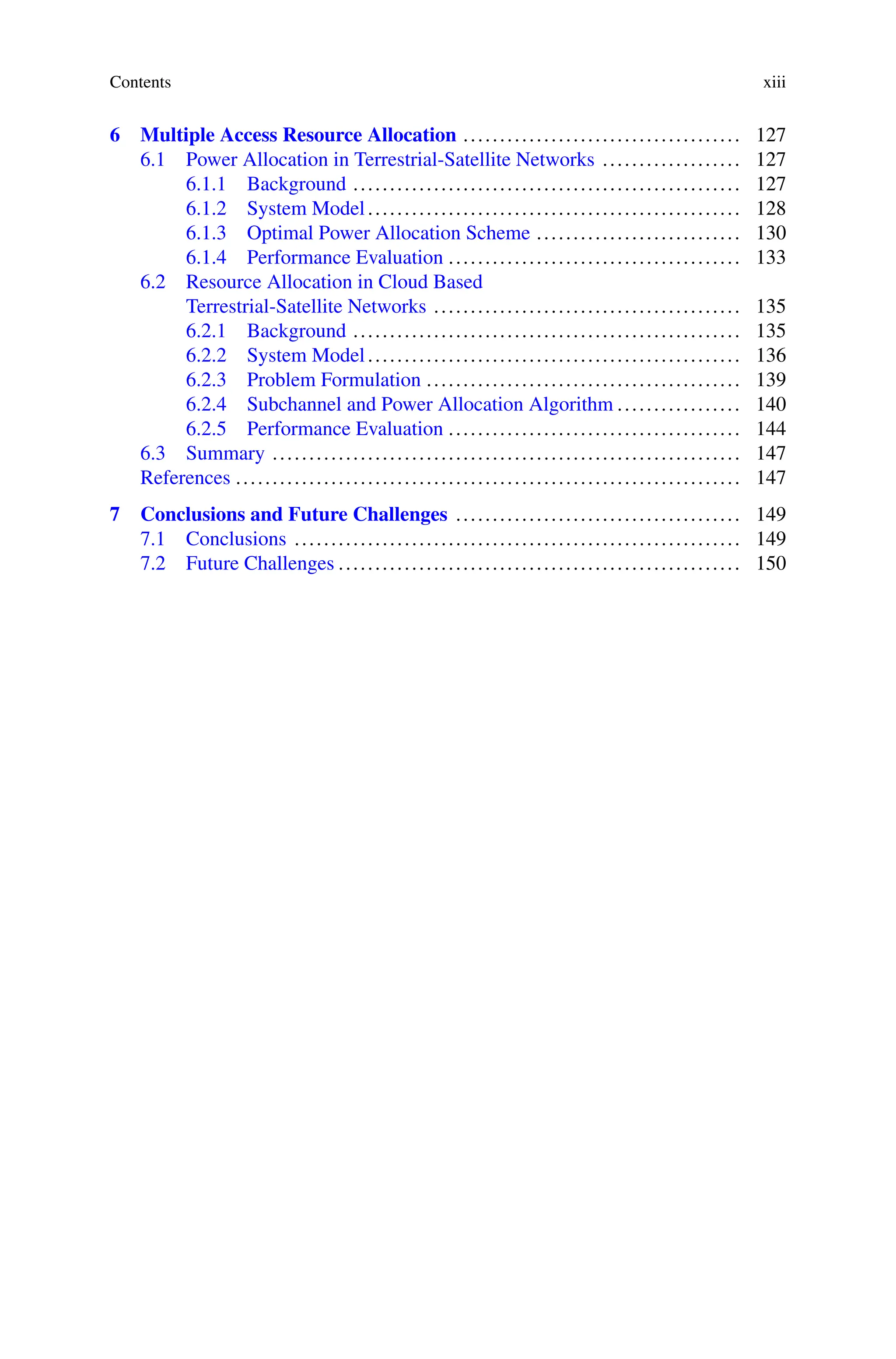 Contents xiii
6 Multiple Access Resource Allocation ...................................... 127
6.1 Power Allocation in Terrestrial-Satellite Networks ................... 127
6.1.1 Background ..................................................... 127
6.1.2 System Model................................................... 128
6.1.3 Optimal Power Allocation Scheme ............................ 130
6.1.4 Performance Evaluation ........................................ 133
6.2 Resource Allocation in Cloud Based
Terrestrial-Satellite Networks .......................................... 135
6.2.1 Background ..................................................... 135
6.2.2 System Model................................................... 136
6.2.3 Problem Formulation ........................................... 139
6.2.4 Subchannel and Power Allocation Algorithm ................. 140
6.2.5 Performance Evaluation ........................................ 144
6.3 Summary ................................................................ 147
References ..................................................................... 147
7 Conclusions and Future Challenges ....................................... 149
7.1 Conclusions ............................................................. 149
7.2 Future Challenges ....................................................... 150
 
