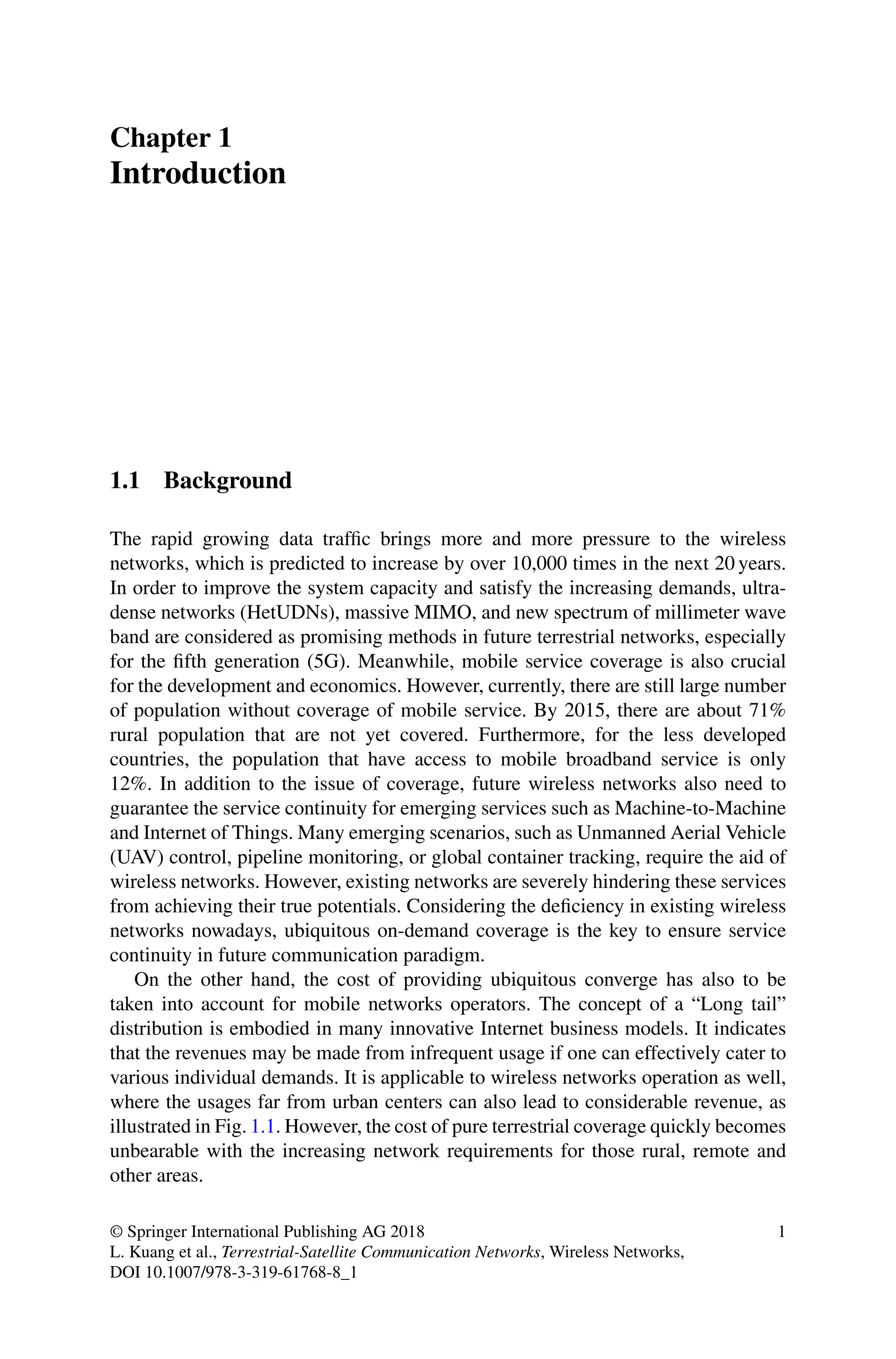 Chapter 1
Introduction
1.1 Background
The rapid growing data traffic brings more and more pressure to the wireless
networks, which is predicted to increase by over 10,000 times in the next 20 years.
In order to improve the system capacity and satisfy the increasing demands, ultra-
dense networks (HetUDNs), massive MIMO, and new spectrum of millimeter wave
band are considered as promising methods in future terrestrial networks, especially
for the fifth generation (5G). Meanwhile, mobile service coverage is also crucial
for the development and economics. However, currently, there are still large number
of population without coverage of mobile service. By 2015, there are about 71%
rural population that are not yet covered. Furthermore, for the less developed
countries, the population that have access to mobile broadband service is only
12%. In addition to the issue of coverage, future wireless networks also need to
guarantee the service continuity for emerging services such as Machine-to-Machine
and Internet of Things. Many emerging scenarios, such as Unmanned Aerial Vehicle
(UAV) control, pipeline monitoring, or global container tracking, require the aid of
wireless networks. However, existing networks are severely hindering these services
from achieving their true potentials. Considering the deficiency in existing wireless
networks nowadays, ubiquitous on-demand coverage is the key to ensure service
continuity in future communication paradigm.
On the other hand, the cost of providing ubiquitous converge has also to be
taken into account for mobile networks operators. The concept of a “Long tail”
distribution is embodied in many innovative Internet business models. It indicates
that the revenues may be made from infrequent usage if one can effectively cater to
various individual demands. It is applicable to wireless networks operation as well,
where the usages far from urban centers can also lead to considerable revenue, as
illustrated in Fig. 1.1. However, the cost of pure terrestrial coverage quickly becomes
unbearable with the increasing network requirements for those rural, remote and
other areas.
© Springer International Publishing AG 2018
L. Kuang et al., Terrestrial-Satellite Communication Networks, Wireless Networks,
DOI 10.1007/978-3-319-61768-8_1
1
 