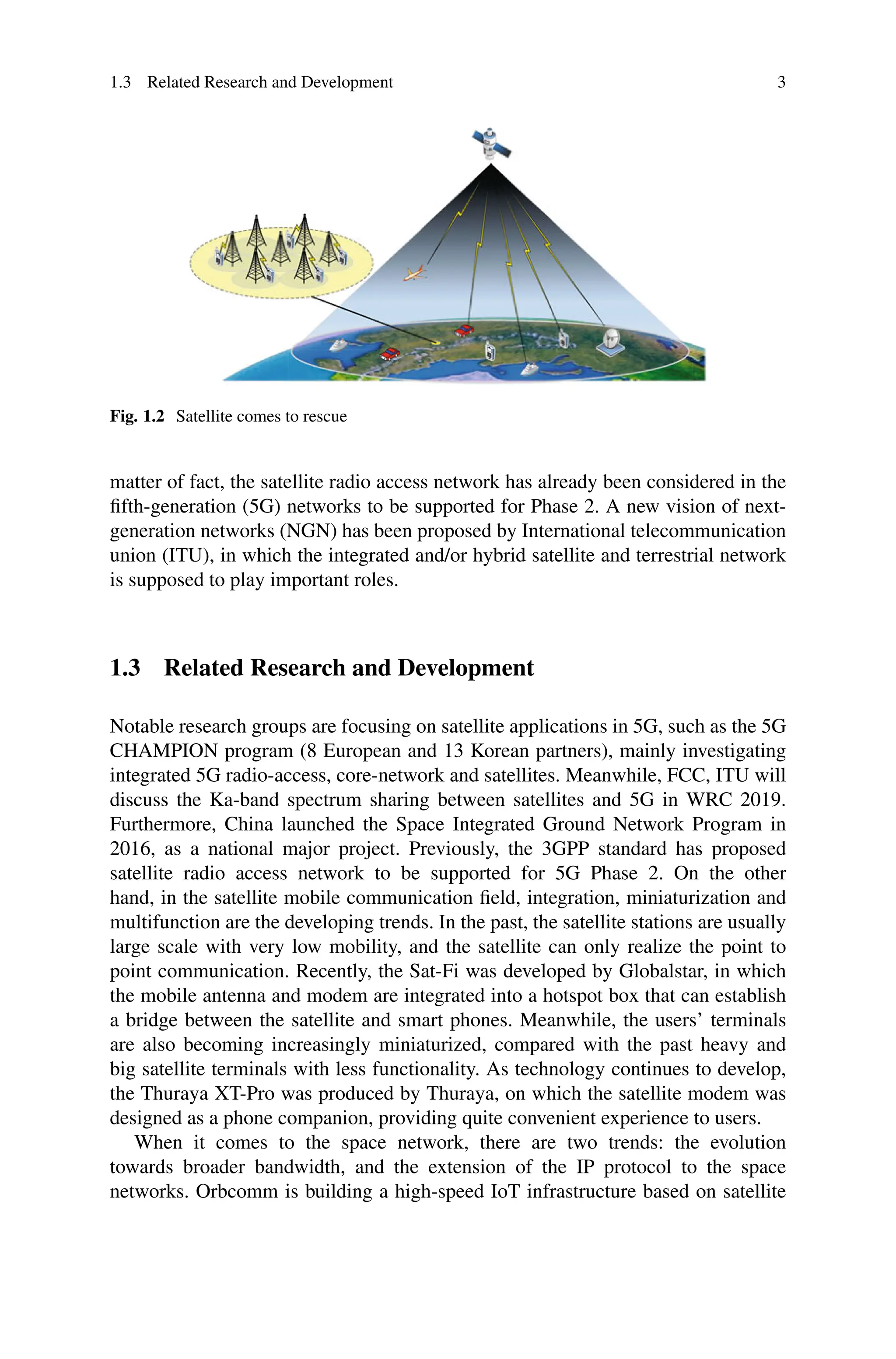 1.3 Related Research and Development 3
Fig. 1.2 Satellite comes to rescue
matter of fact, the satellite radio access network has already been considered in the
fifth-generation (5G) networks to be supported for Phase 2. A new vision of next-
generation networks (NGN) has been proposed by International telecommunication
union (ITU), in which the integrated and/or hybrid satellite and terrestrial network
is supposed to play important roles.
1.3 Related Research and Development
Notable research groups are focusing on satellite applications in 5G, such as the 5G
CHAMPION program (8 European and 13 Korean partners), mainly investigating
integrated 5G radio-access, core-network and satellites. Meanwhile, FCC, ITU will
discuss the Ka-band spectrum sharing between satellites and 5G in WRC 2019.
Furthermore, China launched the Space Integrated Ground Network Program in
2016, as a national major project. Previously, the 3GPP standard has proposed
satellite radio access network to be supported for 5G Phase 2. On the other
hand, in the satellite mobile communication field, integration, miniaturization and
multifunction are the developing trends. In the past, the satellite stations are usually
large scale with very low mobility, and the satellite can only realize the point to
point communication. Recently, the Sat-Fi was developed by Globalstar, in which
the mobile antenna and modem are integrated into a hotspot box that can establish
a bridge between the satellite and smart phones. Meanwhile, the users’ terminals
are also becoming increasingly miniaturized, compared with the past heavy and
big satellite terminals with less functionality. As technology continues to develop,
the Thuraya XT-Pro was produced by Thuraya, on which the satellite modem was
designed as a phone companion, providing quite convenient experience to users.
When it comes to the space network, there are two trends: the evolution
towards broader bandwidth, and the extension of the IP protocol to the space
networks. Orbcomm is building a high-speed IoT infrastructure based on satellite
 