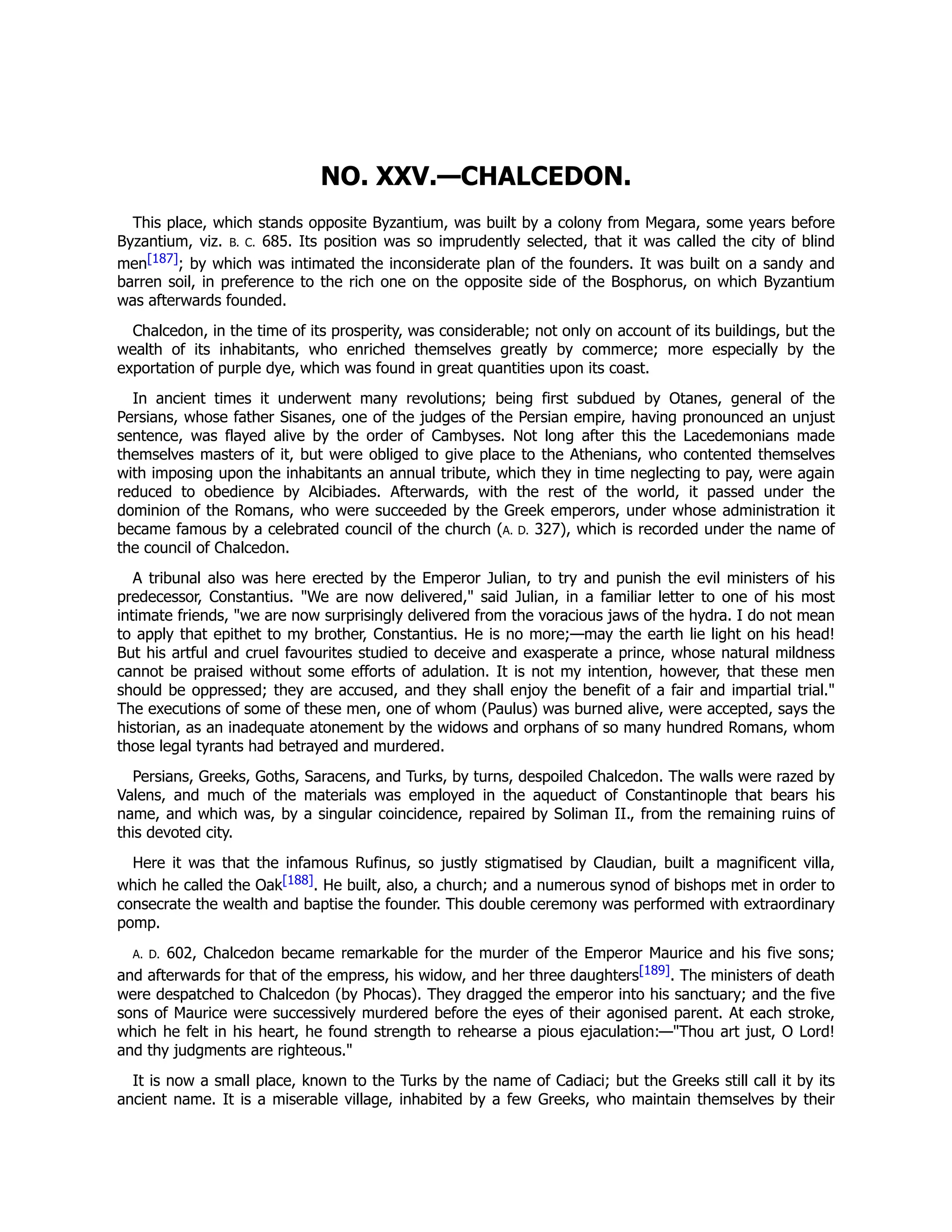 NO. XXV.—CHALCEDON.
This place, which stands opposite Byzantium, was built by a colony from Megara, some years before
Byzantium, viz. B. C. 685. Its position was so imprudently selected, that it was called the city of blind
men[187]; by which was intimated the inconsiderate plan of the founders. It was built on a sandy and
barren soil, in preference to the rich one on the opposite side of the Bosphorus, on which Byzantium
was afterwards founded.
Chalcedon, in the time of its prosperity, was considerable; not only on account of its buildings, but the
wealth of its inhabitants, who enriched themselves greatly by commerce; more especially by the
exportation of purple dye, which was found in great quantities upon its coast.
In ancient times it underwent many revolutions; being first subdued by Otanes, general of the
Persians, whose father Sisanes, one of the judges of the Persian empire, having pronounced an unjust
sentence, was flayed alive by the order of Cambyses. Not long after this the Lacedemonians made
themselves masters of it, but were obliged to give place to the Athenians, who contented themselves
with imposing upon the inhabitants an annual tribute, which they in time neglecting to pay, were again
reduced to obedience by Alcibiades. Afterwards, with the rest of the world, it passed under the
dominion of the Romans, who were succeeded by the Greek emperors, under whose administration it
became famous by a celebrated council of the church (A. D. 327), which is recorded under the name of
the council of Chalcedon.
A tribunal also was here erected by the Emperor Julian, to try and punish the evil ministers of his
predecessor, Constantius. "We are now delivered," said Julian, in a familiar letter to one of his most
intimate friends, "we are now surprisingly delivered from the voracious jaws of the hydra. I do not mean
to apply that epithet to my brother, Constantius. He is no more;—may the earth lie light on his head!
But his artful and cruel favourites studied to deceive and exasperate a prince, whose natural mildness
cannot be praised without some efforts of adulation. It is not my intention, however, that these men
should be oppressed; they are accused, and they shall enjoy the benefit of a fair and impartial trial."
The executions of some of these men, one of whom (Paulus) was burned alive, were accepted, says the
historian, as an inadequate atonement by the widows and orphans of so many hundred Romans, whom
those legal tyrants had betrayed and murdered.
Persians, Greeks, Goths, Saracens, and Turks, by turns, despoiled Chalcedon. The walls were razed by
Valens, and much of the materials was employed in the aqueduct of Constantinople that bears his
name, and which was, by a singular coincidence, repaired by Soliman II., from the remaining ruins of
this devoted city.
Here it was that the infamous Rufinus, so justly stigmatised by Claudian, built a magnificent villa,
which he called the Oak[188]. He built, also, a church; and a numerous synod of bishops met in order to
consecrate the wealth and baptise the founder. This double ceremony was performed with extraordinary
pomp.
A. D. 602, Chalcedon became remarkable for the murder of the Emperor Maurice and his five sons;
and afterwards for that of the empress, his widow, and her three daughters[189]. The ministers of death
were despatched to Chalcedon (by Phocas). They dragged the emperor into his sanctuary; and the five
sons of Maurice were successively murdered before the eyes of their agonised parent. At each stroke,
which he felt in his heart, he found strength to rehearse a pious ejaculation:—"Thou art just, O Lord!
and thy judgments are righteous."
It is now a small place, known to the Turks by the name of Cadiaci; but the Greeks still call it by its
ancient name. It is a miserable village, inhabited by a few Greeks, who maintain themselves by their
 