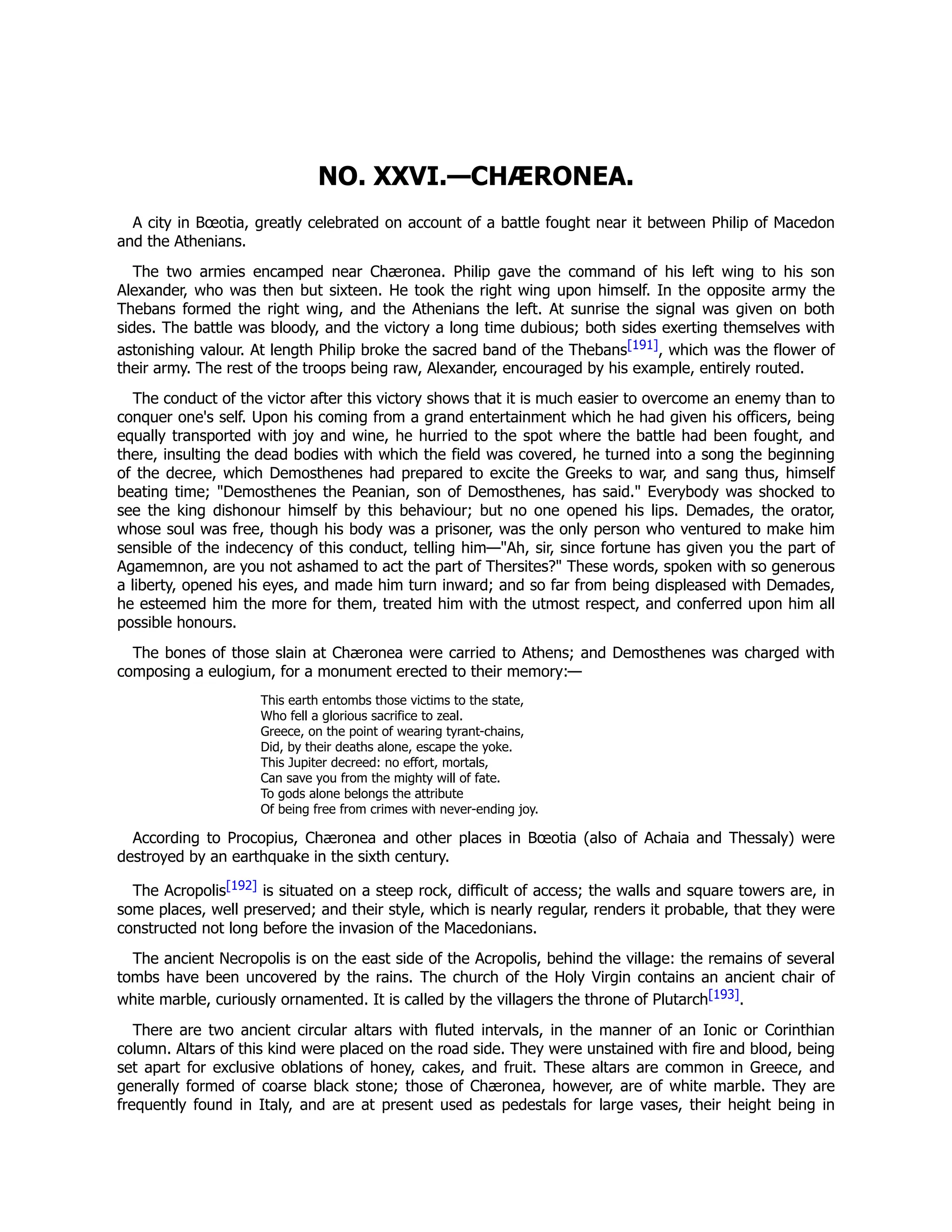 NO. XXVI.—CHÆRONEA.
A city in Bœotia, greatly celebrated on account of a battle fought near it between Philip of Macedon
and the Athenians.
The two armies encamped near Chæronea. Philip gave the command of his left wing to his son
Alexander, who was then but sixteen. He took the right wing upon himself. In the opposite army the
Thebans formed the right wing, and the Athenians the left. At sunrise the signal was given on both
sides. The battle was bloody, and the victory a long time dubious; both sides exerting themselves with
astonishing valour. At length Philip broke the sacred band of the Thebans[191], which was the flower of
their army. The rest of the troops being raw, Alexander, encouraged by his example, entirely routed.
The conduct of the victor after this victory shows that it is much easier to overcome an enemy than to
conquer one's self. Upon his coming from a grand entertainment which he had given his officers, being
equally transported with joy and wine, he hurried to the spot where the battle had been fought, and
there, insulting the dead bodies with which the field was covered, he turned into a song the beginning
of the decree, which Demosthenes had prepared to excite the Greeks to war, and sang thus, himself
beating time; "Demosthenes the Peanian, son of Demosthenes, has said." Everybody was shocked to
see the king dishonour himself by this behaviour; but no one opened his lips. Demades, the orator,
whose soul was free, though his body was a prisoner, was the only person who ventured to make him
sensible of the indecency of this conduct, telling him—"Ah, sir, since fortune has given you the part of
Agamemnon, are you not ashamed to act the part of Thersites?" These words, spoken with so generous
a liberty, opened his eyes, and made him turn inward; and so far from being displeased with Demades,
he esteemed him the more for them, treated him with the utmost respect, and conferred upon him all
possible honours.
The bones of those slain at Chæronea were carried to Athens; and Demosthenes was charged with
composing a eulogium, for a monument erected to their memory:—
This earth entombs those victims to the state,
Who fell a glorious sacrifice to zeal.
Greece, on the point of wearing tyrant-chains,
Did, by their deaths alone, escape the yoke.
This Jupiter decreed: no effort, mortals,
Can save you from the mighty will of fate.
To gods alone belongs the attribute
Of being free from crimes with never-ending joy.
According to Procopius, Chæronea and other places in Bœotia (also of Achaia and Thessaly) were
destroyed by an earthquake in the sixth century.
The Acropolis[192] is situated on a steep rock, difficult of access; the walls and square towers are, in
some places, well preserved; and their style, which is nearly regular, renders it probable, that they were
constructed not long before the invasion of the Macedonians.
The ancient Necropolis is on the east side of the Acropolis, behind the village: the remains of several
tombs have been uncovered by the rains. The church of the Holy Virgin contains an ancient chair of
white marble, curiously ornamented. It is called by the villagers the throne of Plutarch[193].
There are two ancient circular altars with fluted intervals, in the manner of an Ionic or Corinthian
column. Altars of this kind were placed on the road side. They were unstained with fire and blood, being
set apart for exclusive oblations of honey, cakes, and fruit. These altars are common in Greece, and
generally formed of coarse black stone; those of Chæronea, however, are of white marble. They are
frequently found in Italy, and are at present used as pedestals for large vases, their height being in
 