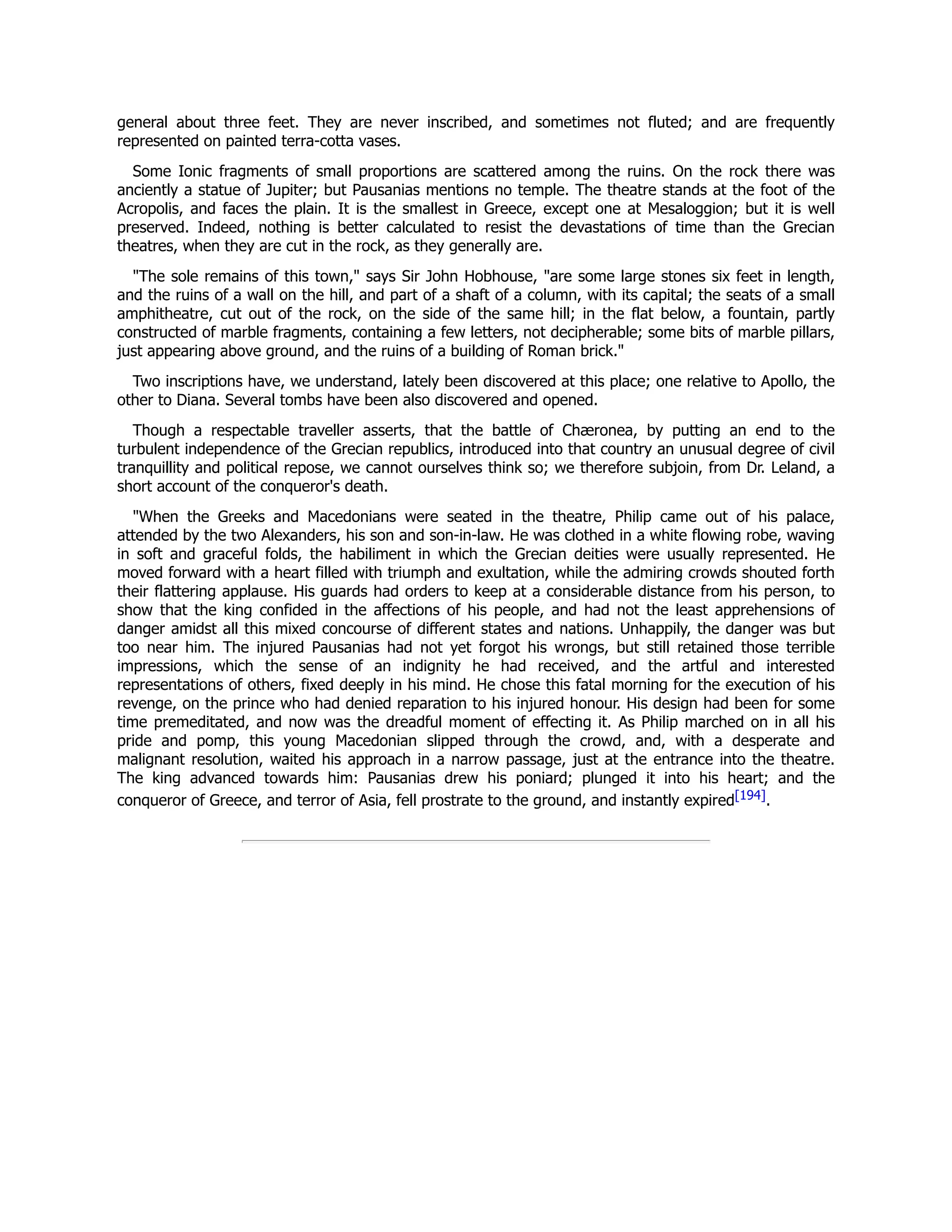 general about three feet. They are never inscribed, and sometimes not fluted; and are frequently
represented on painted terra-cotta vases.
Some Ionic fragments of small proportions are scattered among the ruins. On the rock there was
anciently a statue of Jupiter; but Pausanias mentions no temple. The theatre stands at the foot of the
Acropolis, and faces the plain. It is the smallest in Greece, except one at Mesaloggion; but it is well
preserved. Indeed, nothing is better calculated to resist the devastations of time than the Grecian
theatres, when they are cut in the rock, as they generally are.
"The sole remains of this town," says Sir John Hobhouse, "are some large stones six feet in length,
and the ruins of a wall on the hill, and part of a shaft of a column, with its capital; the seats of a small
amphitheatre, cut out of the rock, on the side of the same hill; in the flat below, a fountain, partly
constructed of marble fragments, containing a few letters, not decipherable; some bits of marble pillars,
just appearing above ground, and the ruins of a building of Roman brick."
Two inscriptions have, we understand, lately been discovered at this place; one relative to Apollo, the
other to Diana. Several tombs have been also discovered and opened.
Though a respectable traveller asserts, that the battle of Chæronea, by putting an end to the
turbulent independence of the Grecian republics, introduced into that country an unusual degree of civil
tranquillity and political repose, we cannot ourselves think so; we therefore subjoin, from Dr. Leland, a
short account of the conqueror's death.
"When the Greeks and Macedonians were seated in the theatre, Philip came out of his palace,
attended by the two Alexanders, his son and son-in-law. He was clothed in a white flowing robe, waving
in soft and graceful folds, the habiliment in which the Grecian deities were usually represented. He
moved forward with a heart filled with triumph and exultation, while the admiring crowds shouted forth
their flattering applause. His guards had orders to keep at a considerable distance from his person, to
show that the king confided in the affections of his people, and had not the least apprehensions of
danger amidst all this mixed concourse of different states and nations. Unhappily, the danger was but
too near him. The injured Pausanias had not yet forgot his wrongs, but still retained those terrible
impressions, which the sense of an indignity he had received, and the artful and interested
representations of others, fixed deeply in his mind. He chose this fatal morning for the execution of his
revenge, on the prince who had denied reparation to his injured honour. His design had been for some
time premeditated, and now was the dreadful moment of effecting it. As Philip marched on in all his
pride and pomp, this young Macedonian slipped through the crowd, and, with a desperate and
malignant resolution, waited his approach in a narrow passage, just at the entrance into the theatre.
The king advanced towards him: Pausanias drew his poniard; plunged it into his heart; and the
conqueror of Greece, and terror of Asia, fell prostrate to the ground, and instantly expired[194].
 