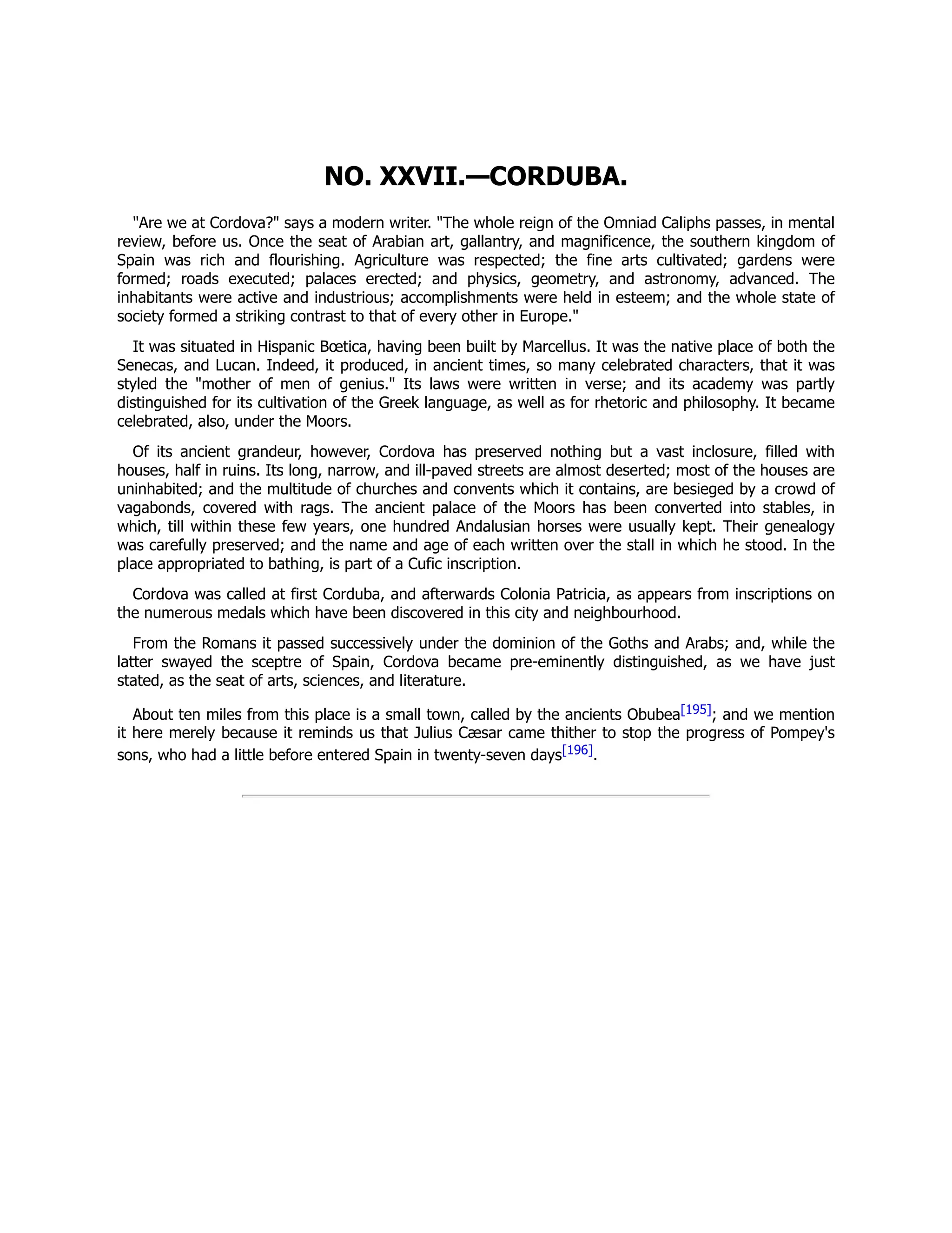 NO. XXVII.—CORDUBA.
"Are we at Cordova?" says a modern writer. "The whole reign of the Omniad Caliphs passes, in mental
review, before us. Once the seat of Arabian art, gallantry, and magnificence, the southern kingdom of
Spain was rich and flourishing. Agriculture was respected; the fine arts cultivated; gardens were
formed; roads executed; palaces erected; and physics, geometry, and astronomy, advanced. The
inhabitants were active and industrious; accomplishments were held in esteem; and the whole state of
society formed a striking contrast to that of every other in Europe."
It was situated in Hispanic Bœtica, having been built by Marcellus. It was the native place of both the
Senecas, and Lucan. Indeed, it produced, in ancient times, so many celebrated characters, that it was
styled the "mother of men of genius." Its laws were written in verse; and its academy was partly
distinguished for its cultivation of the Greek language, as well as for rhetoric and philosophy. It became
celebrated, also, under the Moors.
Of its ancient grandeur, however, Cordova has preserved nothing but a vast inclosure, filled with
houses, half in ruins. Its long, narrow, and ill-paved streets are almost deserted; most of the houses are
uninhabited; and the multitude of churches and convents which it contains, are besieged by a crowd of
vagabonds, covered with rags. The ancient palace of the Moors has been converted into stables, in
which, till within these few years, one hundred Andalusian horses were usually kept. Their genealogy
was carefully preserved; and the name and age of each written over the stall in which he stood. In the
place appropriated to bathing, is part of a Cufic inscription.
Cordova was called at first Corduba, and afterwards Colonia Patricia, as appears from inscriptions on
the numerous medals which have been discovered in this city and neighbourhood.
From the Romans it passed successively under the dominion of the Goths and Arabs; and, while the
latter swayed the sceptre of Spain, Cordova became pre-eminently distinguished, as we have just
stated, as the seat of arts, sciences, and literature.
About ten miles from this place is a small town, called by the ancients Obubea[195]; and we mention
it here merely because it reminds us that Julius Cæsar came thither to stop the progress of Pompey's
sons, who had a little before entered Spain in twenty-seven days[196].
 