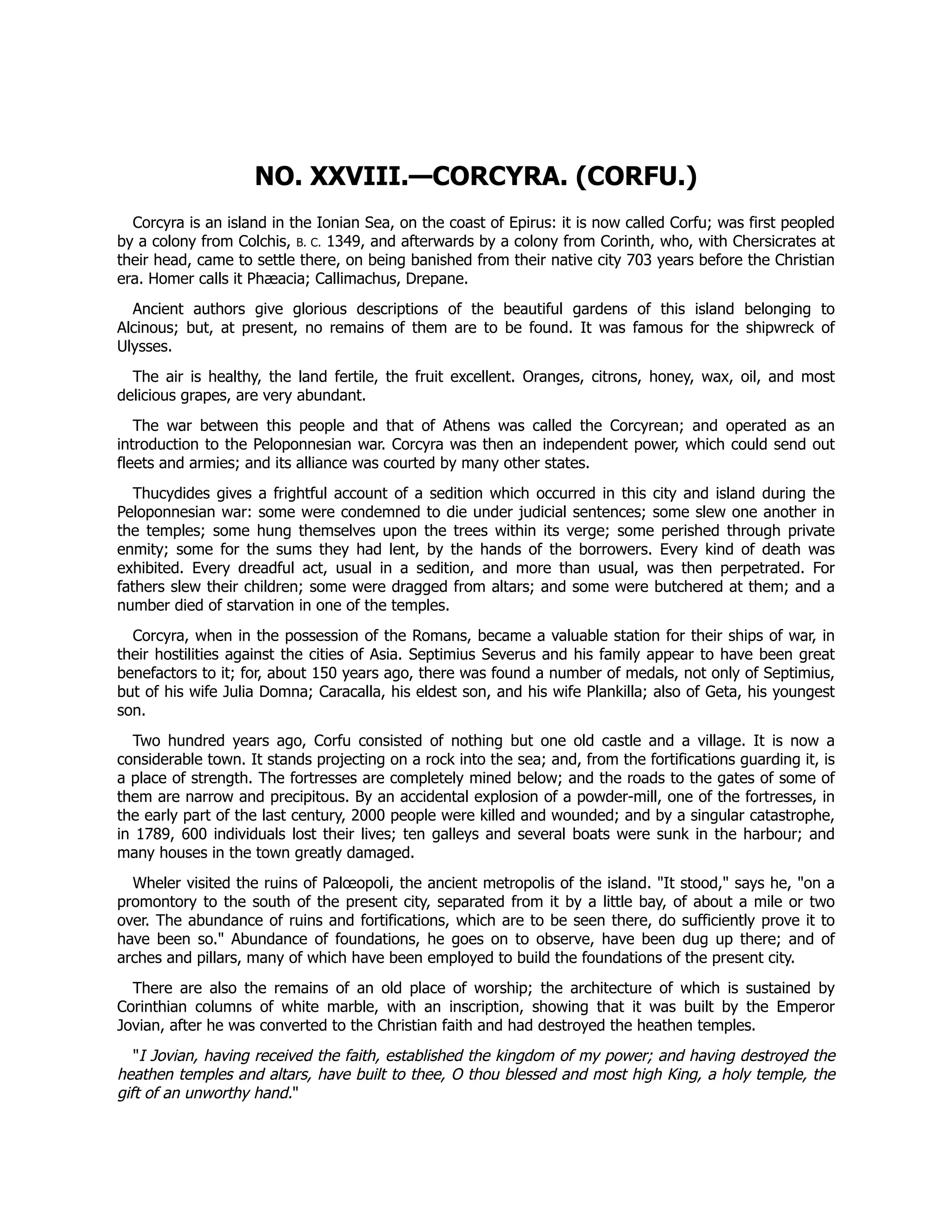 NO. XXVIII.—CORCYRA. (CORFU.)
Corcyra is an island in the Ionian Sea, on the coast of Epirus: it is now called Corfu; was first peopled
by a colony from Colchis, B. C. 1349, and afterwards by a colony from Corinth, who, with Chersicrates at
their head, came to settle there, on being banished from their native city 703 years before the Christian
era. Homer calls it Phæacia; Callimachus, Drepane.
Ancient authors give glorious descriptions of the beautiful gardens of this island belonging to
Alcinous; but, at present, no remains of them are to be found. It was famous for the shipwreck of
Ulysses.
The air is healthy, the land fertile, the fruit excellent. Oranges, citrons, honey, wax, oil, and most
delicious grapes, are very abundant.
The war between this people and that of Athens was called the Corcyrean; and operated as an
introduction to the Peloponnesian war. Corcyra was then an independent power, which could send out
fleets and armies; and its alliance was courted by many other states.
Thucydides gives a frightful account of a sedition which occurred in this city and island during the
Peloponnesian war: some were condemned to die under judicial sentences; some slew one another in
the temples; some hung themselves upon the trees within its verge; some perished through private
enmity; some for the sums they had lent, by the hands of the borrowers. Every kind of death was
exhibited. Every dreadful act, usual in a sedition, and more than usual, was then perpetrated. For
fathers slew their children; some were dragged from altars; and some were butchered at them; and a
number died of starvation in one of the temples.
Corcyra, when in the possession of the Romans, became a valuable station for their ships of war, in
their hostilities against the cities of Asia. Septimius Severus and his family appear to have been great
benefactors to it; for, about 150 years ago, there was found a number of medals, not only of Septimius,
but of his wife Julia Domna; Caracalla, his eldest son, and his wife Plankilla; also of Geta, his youngest
son.
Two hundred years ago, Corfu consisted of nothing but one old castle and a village. It is now a
considerable town. It stands projecting on a rock into the sea; and, from the fortifications guarding it, is
a place of strength. The fortresses are completely mined below; and the roads to the gates of some of
them are narrow and precipitous. By an accidental explosion of a powder-mill, one of the fortresses, in
the early part of the last century, 2000 people were killed and wounded; and by a singular catastrophe,
in 1789, 600 individuals lost their lives; ten galleys and several boats were sunk in the harbour; and
many houses in the town greatly damaged.
Wheler visited the ruins of Palœopoli, the ancient metropolis of the island. "It stood," says he, "on a
promontory to the south of the present city, separated from it by a little bay, of about a mile or two
over. The abundance of ruins and fortifications, which are to be seen there, do sufficiently prove it to
have been so." Abundance of foundations, he goes on to observe, have been dug up there; and of
arches and pillars, many of which have been employed to build the foundations of the present city.
There are also the remains of an old place of worship; the architecture of which is sustained by
Corinthian columns of white marble, with an inscription, showing that it was built by the Emperor
Jovian, after he was converted to the Christian faith and had destroyed the heathen temples.
"I Jovian, having received the faith, established the kingdom of my power; and having destroyed the
heathen temples and altars, have built to thee, O thou blessed and most high King, a holy temple, the
gift of an unworthy hand."
 