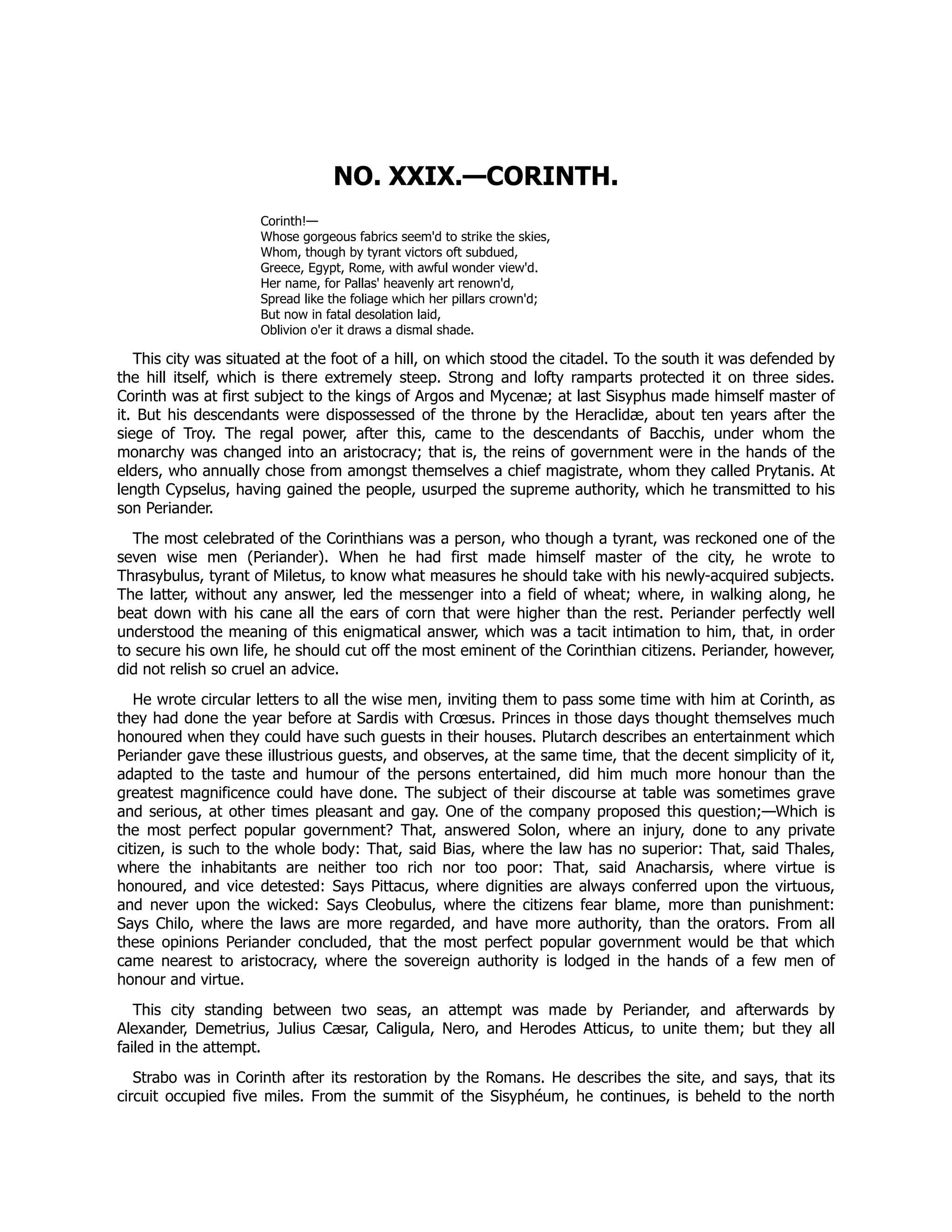 NO. XXIX.—CORINTH.
Corinth!—
Whose gorgeous fabrics seem'd to strike the skies,
Whom, though by tyrant victors oft subdued,
Greece, Egypt, Rome, with awful wonder view'd.
Her name, for Pallas' heavenly art renown'd,
Spread like the foliage which her pillars crown'd;
But now in fatal desolation laid,
Oblivion o'er it draws a dismal shade.
This city was situated at the foot of a hill, on which stood the citadel. To the south it was defended by
the hill itself, which is there extremely steep. Strong and lofty ramparts protected it on three sides.
Corinth was at first subject to the kings of Argos and Mycenæ; at last Sisyphus made himself master of
it. But his descendants were dispossessed of the throne by the Heraclidæ, about ten years after the
siege of Troy. The regal power, after this, came to the descendants of Bacchis, under whom the
monarchy was changed into an aristocracy; that is, the reins of government were in the hands of the
elders, who annually chose from amongst themselves a chief magistrate, whom they called Prytanis. At
length Cypselus, having gained the people, usurped the supreme authority, which he transmitted to his
son Periander.
The most celebrated of the Corinthians was a person, who though a tyrant, was reckoned one of the
seven wise men (Periander). When he had first made himself master of the city, he wrote to
Thrasybulus, tyrant of Miletus, to know what measures he should take with his newly-acquired subjects.
The latter, without any answer, led the messenger into a field of wheat; where, in walking along, he
beat down with his cane all the ears of corn that were higher than the rest. Periander perfectly well
understood the meaning of this enigmatical answer, which was a tacit intimation to him, that, in order
to secure his own life, he should cut off the most eminent of the Corinthian citizens. Periander, however,
did not relish so cruel an advice.
He wrote circular letters to all the wise men, inviting them to pass some time with him at Corinth, as
they had done the year before at Sardis with Crœsus. Princes in those days thought themselves much
honoured when they could have such guests in their houses. Plutarch describes an entertainment which
Periander gave these illustrious guests, and observes, at the same time, that the decent simplicity of it,
adapted to the taste and humour of the persons entertained, did him much more honour than the
greatest magnificence could have done. The subject of their discourse at table was sometimes grave
and serious, at other times pleasant and gay. One of the company proposed this question;—Which is
the most perfect popular government? That, answered Solon, where an injury, done to any private
citizen, is such to the whole body: That, said Bias, where the law has no superior: That, said Thales,
where the inhabitants are neither too rich nor too poor: That, said Anacharsis, where virtue is
honoured, and vice detested: Says Pittacus, where dignities are always conferred upon the virtuous,
and never upon the wicked: Says Cleobulus, where the citizens fear blame, more than punishment:
Says Chilo, where the laws are more regarded, and have more authority, than the orators. From all
these opinions Periander concluded, that the most perfect popular government would be that which
came nearest to aristocracy, where the sovereign authority is lodged in the hands of a few men of
honour and virtue.
This city standing between two seas, an attempt was made by Periander, and afterwards by
Alexander, Demetrius, Julius Cæsar, Caligula, Nero, and Herodes Atticus, to unite them; but they all
failed in the attempt.
Strabo was in Corinth after its restoration by the Romans. He describes the site, and says, that its
circuit occupied five miles. From the summit of the Sisyphéum, he continues, is beheld to the north
 