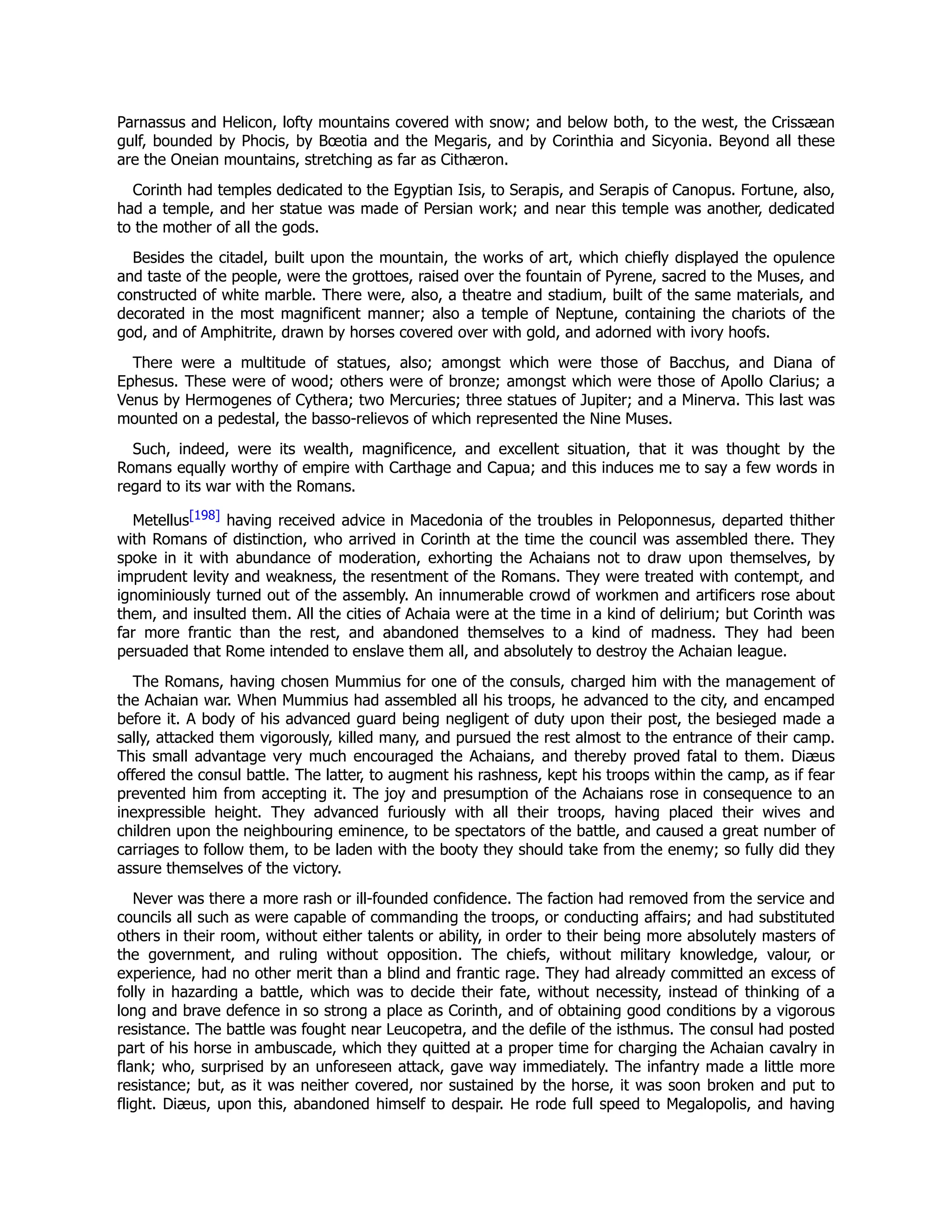 Parnassus and Helicon, lofty mountains covered with snow; and below both, to the west, the Crissæan
gulf, bounded by Phocis, by Bœotia and the Megaris, and by Corinthia and Sicyonia. Beyond all these
are the Oneian mountains, stretching as far as Cithæron.
Corinth had temples dedicated to the Egyptian Isis, to Serapis, and Serapis of Canopus. Fortune, also,
had a temple, and her statue was made of Persian work; and near this temple was another, dedicated
to the mother of all the gods.
Besides the citadel, built upon the mountain, the works of art, which chiefly displayed the opulence
and taste of the people, were the grottoes, raised over the fountain of Pyrene, sacred to the Muses, and
constructed of white marble. There were, also, a theatre and stadium, built of the same materials, and
decorated in the most magnificent manner; also a temple of Neptune, containing the chariots of the
god, and of Amphitrite, drawn by horses covered over with gold, and adorned with ivory hoofs.
There were a multitude of statues, also; amongst which were those of Bacchus, and Diana of
Ephesus. These were of wood; others were of bronze; amongst which were those of Apollo Clarius; a
Venus by Hermogenes of Cythera; two Mercuries; three statues of Jupiter; and a Minerva. This last was
mounted on a pedestal, the basso-relievos of which represented the Nine Muses.
Such, indeed, were its wealth, magnificence, and excellent situation, that it was thought by the
Romans equally worthy of empire with Carthage and Capua; and this induces me to say a few words in
regard to its war with the Romans.
Metellus[198] having received advice in Macedonia of the troubles in Peloponnesus, departed thither
with Romans of distinction, who arrived in Corinth at the time the council was assembled there. They
spoke in it with abundance of moderation, exhorting the Achaians not to draw upon themselves, by
imprudent levity and weakness, the resentment of the Romans. They were treated with contempt, and
ignominiously turned out of the assembly. An innumerable crowd of workmen and artificers rose about
them, and insulted them. All the cities of Achaia were at the time in a kind of delirium; but Corinth was
far more frantic than the rest, and abandoned themselves to a kind of madness. They had been
persuaded that Rome intended to enslave them all, and absolutely to destroy the Achaian league.
The Romans, having chosen Mummius for one of the consuls, charged him with the management of
the Achaian war. When Mummius had assembled all his troops, he advanced to the city, and encamped
before it. A body of his advanced guard being negligent of duty upon their post, the besieged made a
sally, attacked them vigorously, killed many, and pursued the rest almost to the entrance of their camp.
This small advantage very much encouraged the Achaians, and thereby proved fatal to them. Diæus
offered the consul battle. The latter, to augment his rashness, kept his troops within the camp, as if fear
prevented him from accepting it. The joy and presumption of the Achaians rose in consequence to an
inexpressible height. They advanced furiously with all their troops, having placed their wives and
children upon the neighbouring eminence, to be spectators of the battle, and caused a great number of
carriages to follow them, to be laden with the booty they should take from the enemy; so fully did they
assure themselves of the victory.
Never was there a more rash or ill-founded confidence. The faction had removed from the service and
councils all such as were capable of commanding the troops, or conducting affairs; and had substituted
others in their room, without either talents or ability, in order to their being more absolutely masters of
the government, and ruling without opposition. The chiefs, without military knowledge, valour, or
experience, had no other merit than a blind and frantic rage. They had already committed an excess of
folly in hazarding a battle, which was to decide their fate, without necessity, instead of thinking of a
long and brave defence in so strong a place as Corinth, and of obtaining good conditions by a vigorous
resistance. The battle was fought near Leucopetra, and the defile of the isthmus. The consul had posted
part of his horse in ambuscade, which they quitted at a proper time for charging the Achaian cavalry in
flank; who, surprised by an unforeseen attack, gave way immediately. The infantry made a little more
resistance; but, as it was neither covered, nor sustained by the horse, it was soon broken and put to
flight. Diæus, upon this, abandoned himself to despair. He rode full speed to Megalopolis, and having
 