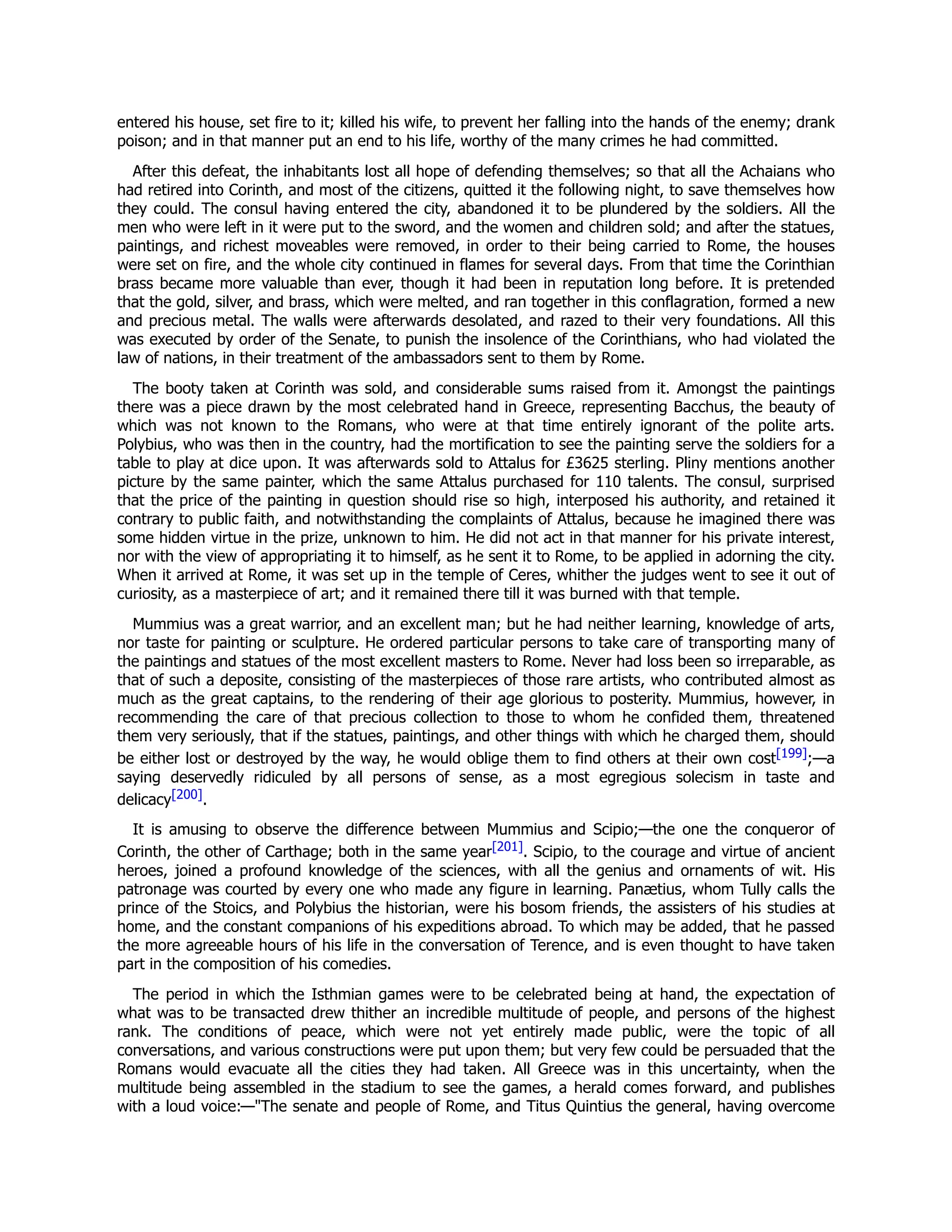 entered his house, set fire to it; killed his wife, to prevent her falling into the hands of the enemy; drank
poison; and in that manner put an end to his life, worthy of the many crimes he had committed.
After this defeat, the inhabitants lost all hope of defending themselves; so that all the Achaians who
had retired into Corinth, and most of the citizens, quitted it the following night, to save themselves how
they could. The consul having entered the city, abandoned it to be plundered by the soldiers. All the
men who were left in it were put to the sword, and the women and children sold; and after the statues,
paintings, and richest moveables were removed, in order to their being carried to Rome, the houses
were set on fire, and the whole city continued in flames for several days. From that time the Corinthian
brass became more valuable than ever, though it had been in reputation long before. It is pretended
that the gold, silver, and brass, which were melted, and ran together in this conflagration, formed a new
and precious metal. The walls were afterwards desolated, and razed to their very foundations. All this
was executed by order of the Senate, to punish the insolence of the Corinthians, who had violated the
law of nations, in their treatment of the ambassadors sent to them by Rome.
The booty taken at Corinth was sold, and considerable sums raised from it. Amongst the paintings
there was a piece drawn by the most celebrated hand in Greece, representing Bacchus, the beauty of
which was not known to the Romans, who were at that time entirely ignorant of the polite arts.
Polybius, who was then in the country, had the mortification to see the painting serve the soldiers for a
table to play at dice upon. It was afterwards sold to Attalus for £3625 sterling. Pliny mentions another
picture by the same painter, which the same Attalus purchased for 110 talents. The consul, surprised
that the price of the painting in question should rise so high, interposed his authority, and retained it
contrary to public faith, and notwithstanding the complaints of Attalus, because he imagined there was
some hidden virtue in the prize, unknown to him. He did not act in that manner for his private interest,
nor with the view of appropriating it to himself, as he sent it to Rome, to be applied in adorning the city.
When it arrived at Rome, it was set up in the temple of Ceres, whither the judges went to see it out of
curiosity, as a masterpiece of art; and it remained there till it was burned with that temple.
Mummius was a great warrior, and an excellent man; but he had neither learning, knowledge of arts,
nor taste for painting or sculpture. He ordered particular persons to take care of transporting many of
the paintings and statues of the most excellent masters to Rome. Never had loss been so irreparable, as
that of such a deposite, consisting of the masterpieces of those rare artists, who contributed almost as
much as the great captains, to the rendering of their age glorious to posterity. Mummius, however, in
recommending the care of that precious collection to those to whom he confided them, threatened
them very seriously, that if the statues, paintings, and other things with which he charged them, should
be either lost or destroyed by the way, he would oblige them to find others at their own cost[199];—a
saying deservedly ridiculed by all persons of sense, as a most egregious solecism in taste and
delicacy[200].
It is amusing to observe the difference between Mummius and Scipio;—the one the conqueror of
Corinth, the other of Carthage; both in the same year[201]. Scipio, to the courage and virtue of ancient
heroes, joined a profound knowledge of the sciences, with all the genius and ornaments of wit. His
patronage was courted by every one who made any figure in learning. Panætius, whom Tully calls the
prince of the Stoics, and Polybius the historian, were his bosom friends, the assisters of his studies at
home, and the constant companions of his expeditions abroad. To which may be added, that he passed
the more agreeable hours of his life in the conversation of Terence, and is even thought to have taken
part in the composition of his comedies.
The period in which the Isthmian games were to be celebrated being at hand, the expectation of
what was to be transacted drew thither an incredible multitude of people, and persons of the highest
rank. The conditions of peace, which were not yet entirely made public, were the topic of all
conversations, and various constructions were put upon them; but very few could be persuaded that the
Romans would evacuate all the cities they had taken. All Greece was in this uncertainty, when the
multitude being assembled in the stadium to see the games, a herald comes forward, and publishes
with a loud voice:—"The senate and people of Rome, and Titus Quintius the general, having overcome
 