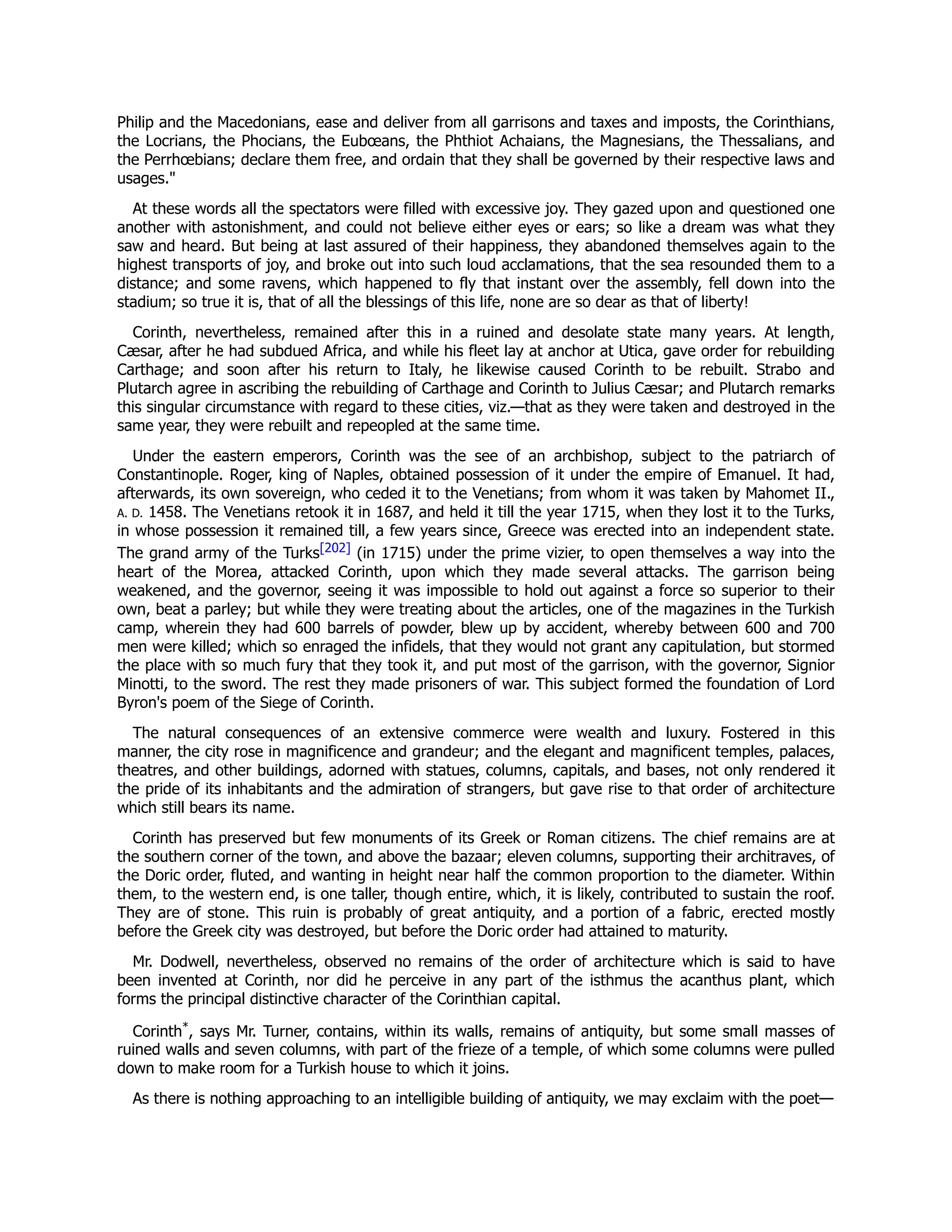 Philip and the Macedonians, ease and deliver from all garrisons and taxes and imposts, the Corinthians,
the Locrians, the Phocians, the Eubœans, the Phthiot Achaians, the Magnesians, the Thessalians, and
the Perrhœbians; declare them free, and ordain that they shall be governed by their respective laws and
usages."
At these words all the spectators were filled with excessive joy. They gazed upon and questioned one
another with astonishment, and could not believe either eyes or ears; so like a dream was what they
saw and heard. But being at last assured of their happiness, they abandoned themselves again to the
highest transports of joy, and broke out into such loud acclamations, that the sea resounded them to a
distance; and some ravens, which happened to fly that instant over the assembly, fell down into the
stadium; so true it is, that of all the blessings of this life, none are so dear as that of liberty!
Corinth, nevertheless, remained after this in a ruined and desolate state many years. At length,
Cæsar, after he had subdued Africa, and while his fleet lay at anchor at Utica, gave order for rebuilding
Carthage; and soon after his return to Italy, he likewise caused Corinth to be rebuilt. Strabo and
Plutarch agree in ascribing the rebuilding of Carthage and Corinth to Julius Cæsar; and Plutarch remarks
this singular circumstance with regard to these cities, viz.—that as they were taken and destroyed in the
same year, they were rebuilt and repeopled at the same time.
Under the eastern emperors, Corinth was the see of an archbishop, subject to the patriarch of
Constantinople. Roger, king of Naples, obtained possession of it under the empire of Emanuel. It had,
afterwards, its own sovereign, who ceded it to the Venetians; from whom it was taken by Mahomet II.,
A. D. 1458. The Venetians retook it in 1687, and held it till the year 1715, when they lost it to the Turks,
in whose possession it remained till, a few years since, Greece was erected into an independent state.
The grand army of the Turks[202] (in 1715) under the prime vizier, to open themselves a way into the
heart of the Morea, attacked Corinth, upon which they made several attacks. The garrison being
weakened, and the governor, seeing it was impossible to hold out against a force so superior to their
own, beat a parley; but while they were treating about the articles, one of the magazines in the Turkish
camp, wherein they had 600 barrels of powder, blew up by accident, whereby between 600 and 700
men were killed; which so enraged the infidels, that they would not grant any capitulation, but stormed
the place with so much fury that they took it, and put most of the garrison, with the governor, Signior
Minotti, to the sword. The rest they made prisoners of war. This subject formed the foundation of Lord
Byron's poem of the Siege of Corinth.
The natural consequences of an extensive commerce were wealth and luxury. Fostered in this
manner, the city rose in magnificence and grandeur; and the elegant and magnificent temples, palaces,
theatres, and other buildings, adorned with statues, columns, capitals, and bases, not only rendered it
the pride of its inhabitants and the admiration of strangers, but gave rise to that order of architecture
which still bears its name.
Corinth has preserved but few monuments of its Greek or Roman citizens. The chief remains are at
the southern corner of the town, and above the bazaar; eleven columns, supporting their architraves, of
the Doric order, fluted, and wanting in height near half the common proportion to the diameter. Within
them, to the western end, is one taller, though entire, which, it is likely, contributed to sustain the roof.
They are of stone. This ruin is probably of great antiquity, and a portion of a fabric, erected mostly
before the Greek city was destroyed, but before the Doric order had attained to maturity.
Mr. Dodwell, nevertheless, observed no remains of the order of architecture which is said to have
been invented at Corinth, nor did he perceive in any part of the isthmus the acanthus plant, which
forms the principal distinctive character of the Corinthian capital.
Corinth*
, says Mr. Turner, contains, within its walls, remains of antiquity, but some small masses of
ruined walls and seven columns, with part of the frieze of a temple, of which some columns were pulled
down to make room for a Turkish house to which it joins.
As there is nothing approaching to an intelligible building of antiquity, we may exclaim with the poet—
 