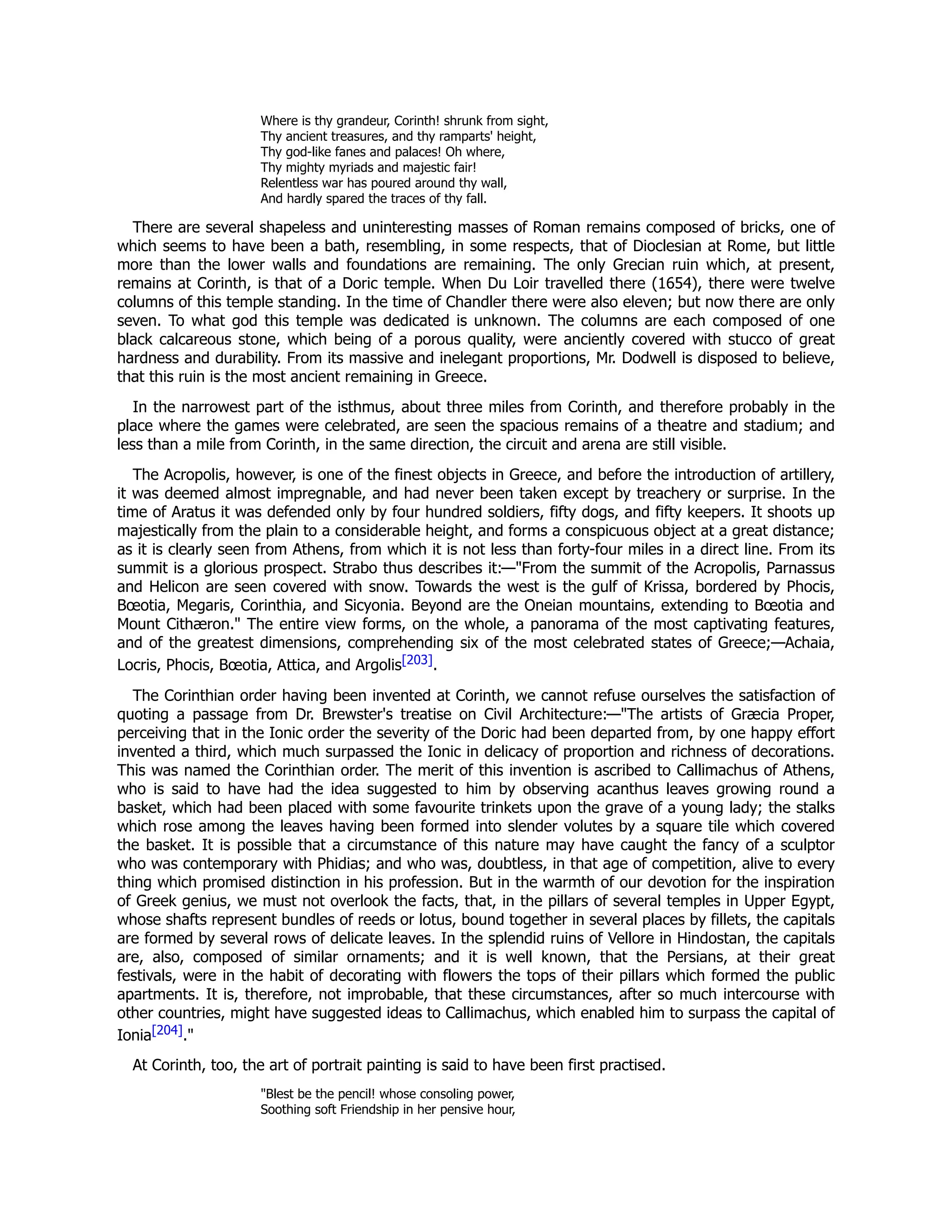 Where is thy grandeur, Corinth! shrunk from sight,
Thy ancient treasures, and thy ramparts' height,
Thy god-like fanes and palaces! Oh where,
Thy mighty myriads and majestic fair!
Relentless war has poured around thy wall,
And hardly spared the traces of thy fall.
There are several shapeless and uninteresting masses of Roman remains composed of bricks, one of
which seems to have been a bath, resembling, in some respects, that of Dioclesian at Rome, but little
more than the lower walls and foundations are remaining. The only Grecian ruin which, at present,
remains at Corinth, is that of a Doric temple. When Du Loir travelled there (1654), there were twelve
columns of this temple standing. In the time of Chandler there were also eleven; but now there are only
seven. To what god this temple was dedicated is unknown. The columns are each composed of one
black calcareous stone, which being of a porous quality, were anciently covered with stucco of great
hardness and durability. From its massive and inelegant proportions, Mr. Dodwell is disposed to believe,
that this ruin is the most ancient remaining in Greece.
In the narrowest part of the isthmus, about three miles from Corinth, and therefore probably in the
place where the games were celebrated, are seen the spacious remains of a theatre and stadium; and
less than a mile from Corinth, in the same direction, the circuit and arena are still visible.
The Acropolis, however, is one of the finest objects in Greece, and before the introduction of artillery,
it was deemed almost impregnable, and had never been taken except by treachery or surprise. In the
time of Aratus it was defended only by four hundred soldiers, fifty dogs, and fifty keepers. It shoots up
majestically from the plain to a considerable height, and forms a conspicuous object at a great distance;
as it is clearly seen from Athens, from which it is not less than forty-four miles in a direct line. From its
summit is a glorious prospect. Strabo thus describes it:—"From the summit of the Acropolis, Parnassus
and Helicon are seen covered with snow. Towards the west is the gulf of Krissa, bordered by Phocis,
Bœotia, Megaris, Corinthia, and Sicyonia. Beyond are the Oneian mountains, extending to Bœotia and
Mount Cithæron." The entire view forms, on the whole, a panorama of the most captivating features,
and of the greatest dimensions, comprehending six of the most celebrated states of Greece;—Achaia,
Locris, Phocis, Bœotia, Attica, and Argolis[203].
The Corinthian order having been invented at Corinth, we cannot refuse ourselves the satisfaction of
quoting a passage from Dr. Brewster's treatise on Civil Architecture:—"The artists of Græcia Proper,
perceiving that in the Ionic order the severity of the Doric had been departed from, by one happy effort
invented a third, which much surpassed the Ionic in delicacy of proportion and richness of decorations.
This was named the Corinthian order. The merit of this invention is ascribed to Callimachus of Athens,
who is said to have had the idea suggested to him by observing acanthus leaves growing round a
basket, which had been placed with some favourite trinkets upon the grave of a young lady; the stalks
which rose among the leaves having been formed into slender volutes by a square tile which covered
the basket. It is possible that a circumstance of this nature may have caught the fancy of a sculptor
who was contemporary with Phidias; and who was, doubtless, in that age of competition, alive to every
thing which promised distinction in his profession. But in the warmth of our devotion for the inspiration
of Greek genius, we must not overlook the facts, that, in the pillars of several temples in Upper Egypt,
whose shafts represent bundles of reeds or lotus, bound together in several places by fillets, the capitals
are formed by several rows of delicate leaves. In the splendid ruins of Vellore in Hindostan, the capitals
are, also, composed of similar ornaments; and it is well known, that the Persians, at their great
festivals, were in the habit of decorating with flowers the tops of their pillars which formed the public
apartments. It is, therefore, not improbable, that these circumstances, after so much intercourse with
other countries, might have suggested ideas to Callimachus, which enabled him to surpass the capital of
Ionia[204]."
At Corinth, too, the art of portrait painting is said to have been first practised.
"Blest be the pencil! whose consoling power,
Soothing soft Friendship in her pensive hour,
 