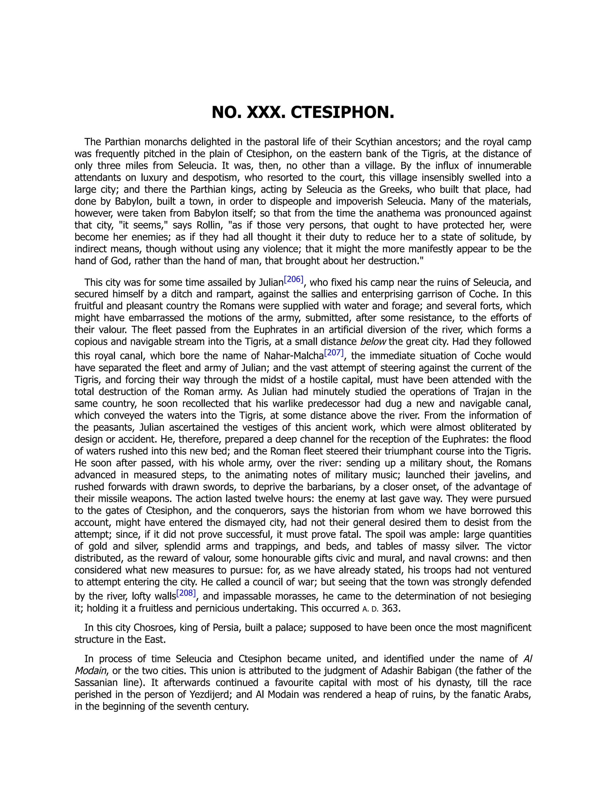 NO. XXX. CTESIPHON.
The Parthian monarchs delighted in the pastoral life of their Scythian ancestors; and the royal camp
was frequently pitched in the plain of Ctesiphon, on the eastern bank of the Tigris, at the distance of
only three miles from Seleucia. It was, then, no other than a village. By the influx of innumerable
attendants on luxury and despotism, who resorted to the court, this village insensibly swelled into a
large city; and there the Parthian kings, acting by Seleucia as the Greeks, who built that place, had
done by Babylon, built a town, in order to dispeople and impoverish Seleucia. Many of the materials,
however, were taken from Babylon itself; so that from the time the anathema was pronounced against
that city, "it seems," says Rollin, "as if those very persons, that ought to have protected her, were
become her enemies; as if they had all thought it their duty to reduce her to a state of solitude, by
indirect means, though without using any violence; that it might the more manifestly appear to be the
hand of God, rather than the hand of man, that brought about her destruction."
This city was for some time assailed by Julian[206], who fixed his camp near the ruins of Seleucia, and
secured himself by a ditch and rampart, against the sallies and enterprising garrison of Coche. In this
fruitful and pleasant country the Romans were supplied with water and forage; and several forts, which
might have embarrassed the motions of the army, submitted, after some resistance, to the efforts of
their valour. The fleet passed from the Euphrates in an artificial diversion of the river, which forms a
copious and navigable stream into the Tigris, at a small distance below the great city. Had they followed
this royal canal, which bore the name of Nahar-Malcha[207], the immediate situation of Coche would
have separated the fleet and army of Julian; and the vast attempt of steering against the current of the
Tigris, and forcing their way through the midst of a hostile capital, must have been attended with the
total destruction of the Roman army. As Julian had minutely studied the operations of Trajan in the
same country, he soon recollected that his warlike predecessor had dug a new and navigable canal,
which conveyed the waters into the Tigris, at some distance above the river. From the information of
the peasants, Julian ascertained the vestiges of this ancient work, which were almost obliterated by
design or accident. He, therefore, prepared a deep channel for the reception of the Euphrates: the flood
of waters rushed into this new bed; and the Roman fleet steered their triumphant course into the Tigris.
He soon after passed, with his whole army, over the river: sending up a military shout, the Romans
advanced in measured steps, to the animating notes of military music; launched their javelins, and
rushed forwards with drawn swords, to deprive the barbarians, by a closer onset, of the advantage of
their missile weapons. The action lasted twelve hours: the enemy at last gave way. They were pursued
to the gates of Ctesiphon, and the conquerors, says the historian from whom we have borrowed this
account, might have entered the dismayed city, had not their general desired them to desist from the
attempt; since, if it did not prove successful, it must prove fatal. The spoil was ample: large quantities
of gold and silver, splendid arms and trappings, and beds, and tables of massy silver. The victor
distributed, as the reward of valour, some honourable gifts civic and mural, and naval crowns: and then
considered what new measures to pursue: for, as we have already stated, his troops had not ventured
to attempt entering the city. He called a council of war; but seeing that the town was strongly defended
by the river, lofty walls[208], and impassable morasses, he came to the determination of not besieging
it; holding it a fruitless and pernicious undertaking. This occurred A. D. 363.
In this city Chosroes, king of Persia, built a palace; supposed to have been once the most magnificent
structure in the East.
In process of time Seleucia and Ctesiphon became united, and identified under the name of Al
Modain, or the two cities. This union is attributed to the judgment of Adashir Babigan (the father of the
Sassanian line). It afterwards continued a favourite capital with most of his dynasty, till the race
perished in the person of Yezdijerd; and Al Modain was rendered a heap of ruins, by the fanatic Arabs,
in the beginning of the seventh century.
 