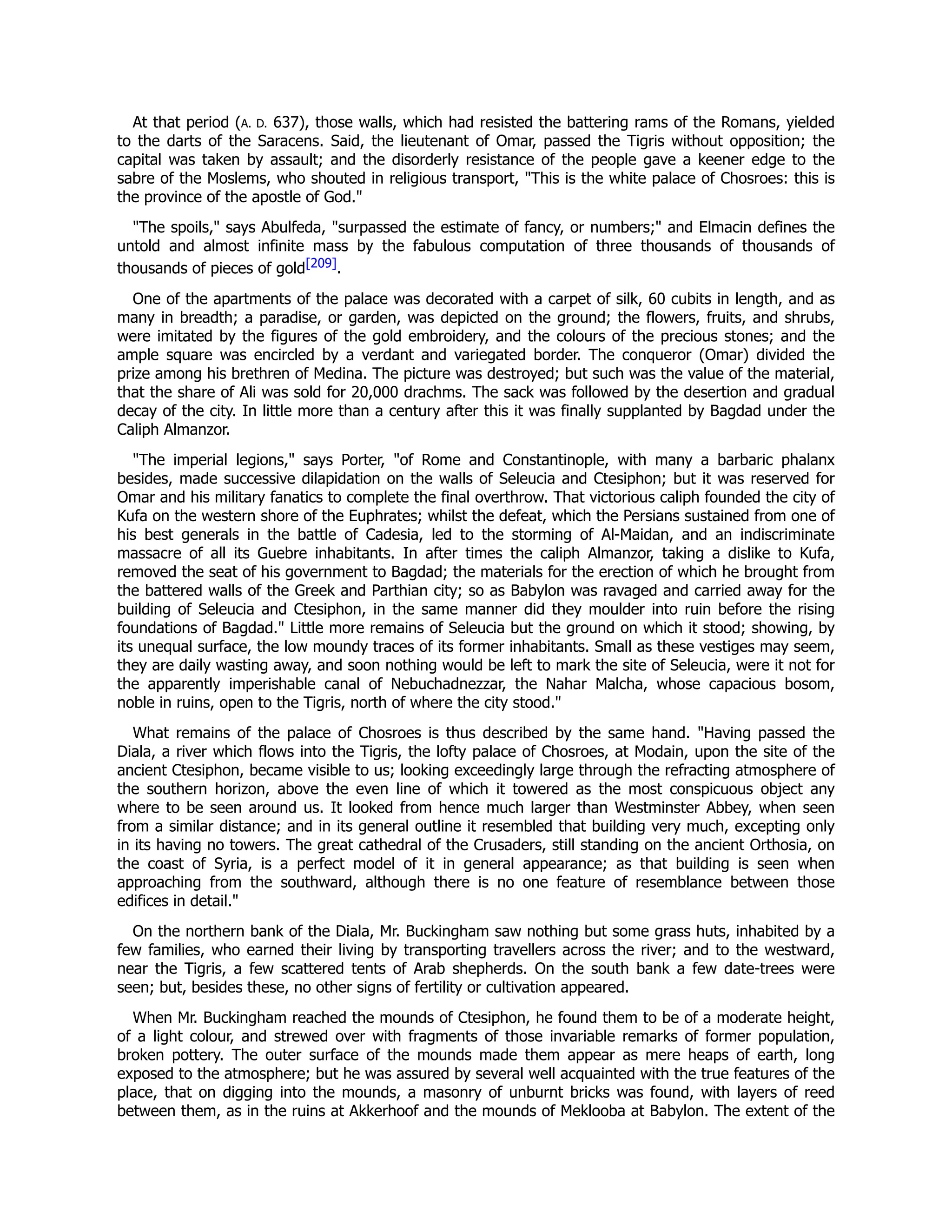 At that period (A. D. 637), those walls, which had resisted the battering rams of the Romans, yielded
to the darts of the Saracens. Said, the lieutenant of Omar, passed the Tigris without opposition; the
capital was taken by assault; and the disorderly resistance of the people gave a keener edge to the
sabre of the Moslems, who shouted in religious transport, "This is the white palace of Chosroes: this is
the province of the apostle of God."
"The spoils," says Abulfeda, "surpassed the estimate of fancy, or numbers;" and Elmacin defines the
untold and almost infinite mass by the fabulous computation of three thousands of thousands of
thousands of pieces of gold[209].
One of the apartments of the palace was decorated with a carpet of silk, 60 cubits in length, and as
many in breadth; a paradise, or garden, was depicted on the ground; the flowers, fruits, and shrubs,
were imitated by the figures of the gold embroidery, and the colours of the precious stones; and the
ample square was encircled by a verdant and variegated border. The conqueror (Omar) divided the
prize among his brethren of Medina. The picture was destroyed; but such was the value of the material,
that the share of Ali was sold for 20,000 drachms. The sack was followed by the desertion and gradual
decay of the city. In little more than a century after this it was finally supplanted by Bagdad under the
Caliph Almanzor.
"The imperial legions," says Porter, "of Rome and Constantinople, with many a barbaric phalanx
besides, made successive dilapidation on the walls of Seleucia and Ctesiphon; but it was reserved for
Omar and his military fanatics to complete the final overthrow. That victorious caliph founded the city of
Kufa on the western shore of the Euphrates; whilst the defeat, which the Persians sustained from one of
his best generals in the battle of Cadesia, led to the storming of Al-Maidan, and an indiscriminate
massacre of all its Guebre inhabitants. In after times the caliph Almanzor, taking a dislike to Kufa,
removed the seat of his government to Bagdad; the materials for the erection of which he brought from
the battered walls of the Greek and Parthian city; so as Babylon was ravaged and carried away for the
building of Seleucia and Ctesiphon, in the same manner did they moulder into ruin before the rising
foundations of Bagdad." Little more remains of Seleucia but the ground on which it stood; showing, by
its unequal surface, the low moundy traces of its former inhabitants. Small as these vestiges may seem,
they are daily wasting away, and soon nothing would be left to mark the site of Seleucia, were it not for
the apparently imperishable canal of Nebuchadnezzar, the Nahar Malcha, whose capacious bosom,
noble in ruins, open to the Tigris, north of where the city stood."
What remains of the palace of Chosroes is thus described by the same hand. "Having passed the
Diala, a river which flows into the Tigris, the lofty palace of Chosroes, at Modain, upon the site of the
ancient Ctesiphon, became visible to us; looking exceedingly large through the refracting atmosphere of
the southern horizon, above the even line of which it towered as the most conspicuous object any
where to be seen around us. It looked from hence much larger than Westminster Abbey, when seen
from a similar distance; and in its general outline it resembled that building very much, excepting only
in its having no towers. The great cathedral of the Crusaders, still standing on the ancient Orthosia, on
the coast of Syria, is a perfect model of it in general appearance; as that building is seen when
approaching from the southward, although there is no one feature of resemblance between those
edifices in detail."
On the northern bank of the Diala, Mr. Buckingham saw nothing but some grass huts, inhabited by a
few families, who earned their living by transporting travellers across the river; and to the westward,
near the Tigris, a few scattered tents of Arab shepherds. On the south bank a few date-trees were
seen; but, besides these, no other signs of fertility or cultivation appeared.
When Mr. Buckingham reached the mounds of Ctesiphon, he found them to be of a moderate height,
of a light colour, and strewed over with fragments of those invariable remarks of former population,
broken pottery. The outer surface of the mounds made them appear as mere heaps of earth, long
exposed to the atmosphere; but he was assured by several well acquainted with the true features of the
place, that on digging into the mounds, a masonry of unburnt bricks was found, with layers of reed
between them, as in the ruins at Akkerhoof and the mounds of Meklooba at Babylon. The extent of the
 