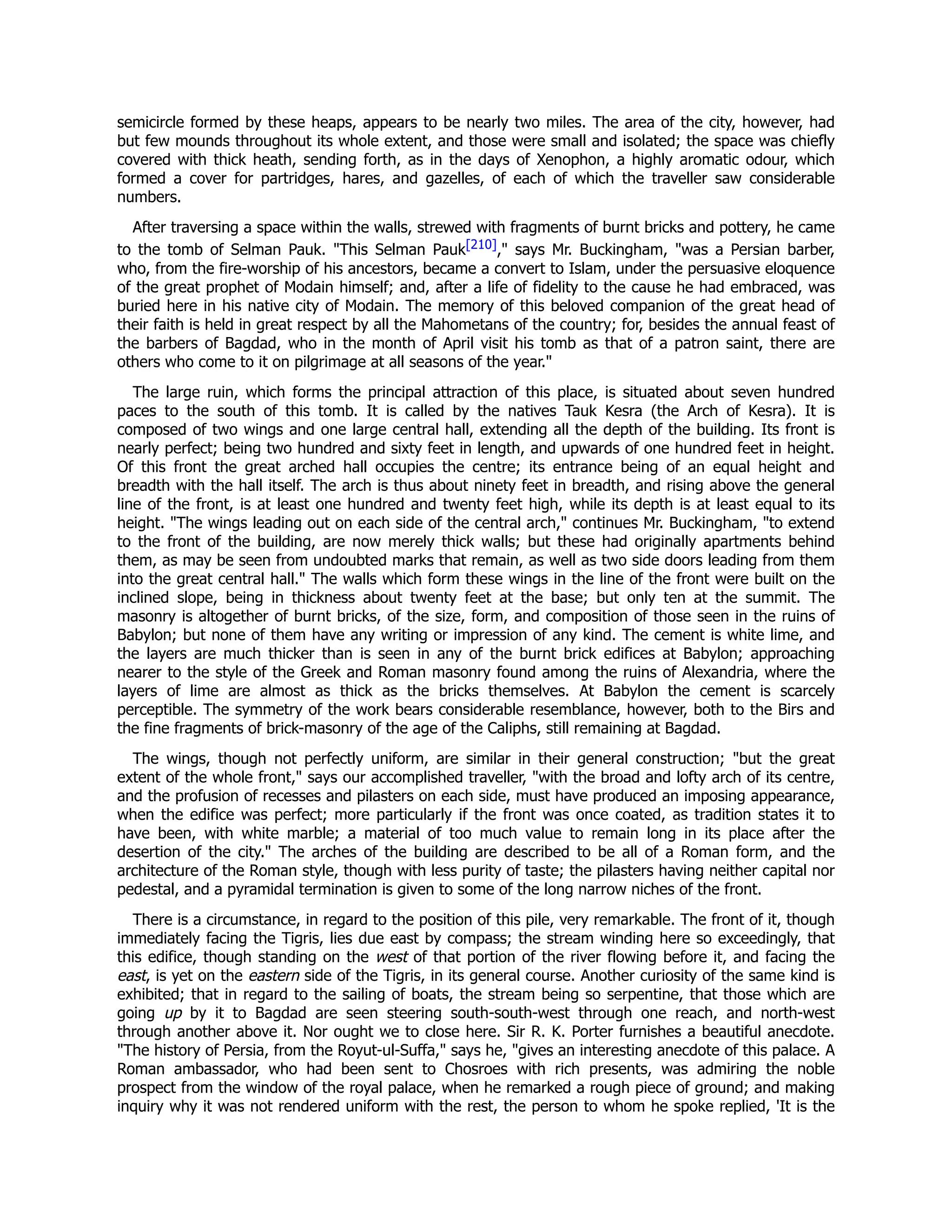 semicircle formed by these heaps, appears to be nearly two miles. The area of the city, however, had
but few mounds throughout its whole extent, and those were small and isolated; the space was chiefly
covered with thick heath, sending forth, as in the days of Xenophon, a highly aromatic odour, which
formed a cover for partridges, hares, and gazelles, of each of which the traveller saw considerable
numbers.
After traversing a space within the walls, strewed with fragments of burnt bricks and pottery, he came
to the tomb of Selman Pauk. "This Selman Pauk[210]," says Mr. Buckingham, "was a Persian barber,
who, from the fire-worship of his ancestors, became a convert to Islam, under the persuasive eloquence
of the great prophet of Modain himself; and, after a life of fidelity to the cause he had embraced, was
buried here in his native city of Modain. The memory of this beloved companion of the great head of
their faith is held in great respect by all the Mahometans of the country; for, besides the annual feast of
the barbers of Bagdad, who in the month of April visit his tomb as that of a patron saint, there are
others who come to it on pilgrimage at all seasons of the year."
The large ruin, which forms the principal attraction of this place, is situated about seven hundred
paces to the south of this tomb. It is called by the natives Tauk Kesra (the Arch of Kesra). It is
composed of two wings and one large central hall, extending all the depth of the building. Its front is
nearly perfect; being two hundred and sixty feet in length, and upwards of one hundred feet in height.
Of this front the great arched hall occupies the centre; its entrance being of an equal height and
breadth with the hall itself. The arch is thus about ninety feet in breadth, and rising above the general
line of the front, is at least one hundred and twenty feet high, while its depth is at least equal to its
height. "The wings leading out on each side of the central arch," continues Mr. Buckingham, "to extend
to the front of the building, are now merely thick walls; but these had originally apartments behind
them, as may be seen from undoubted marks that remain, as well as two side doors leading from them
into the great central hall." The walls which form these wings in the line of the front were built on the
inclined slope, being in thickness about twenty feet at the base; but only ten at the summit. The
masonry is altogether of burnt bricks, of the size, form, and composition of those seen in the ruins of
Babylon; but none of them have any writing or impression of any kind. The cement is white lime, and
the layers are much thicker than is seen in any of the burnt brick edifices at Babylon; approaching
nearer to the style of the Greek and Roman masonry found among the ruins of Alexandria, where the
layers of lime are almost as thick as the bricks themselves. At Babylon the cement is scarcely
perceptible. The symmetry of the work bears considerable resemblance, however, both to the Birs and
the fine fragments of brick-masonry of the age of the Caliphs, still remaining at Bagdad.
The wings, though not perfectly uniform, are similar in their general construction; "but the great
extent of the whole front," says our accomplished traveller, "with the broad and lofty arch of its centre,
and the profusion of recesses and pilasters on each side, must have produced an imposing appearance,
when the edifice was perfect; more particularly if the front was once coated, as tradition states it to
have been, with white marble; a material of too much value to remain long in its place after the
desertion of the city." The arches of the building are described to be all of a Roman form, and the
architecture of the Roman style, though with less purity of taste; the pilasters having neither capital nor
pedestal, and a pyramidal termination is given to some of the long narrow niches of the front.
There is a circumstance, in regard to the position of this pile, very remarkable. The front of it, though
immediately facing the Tigris, lies due east by compass; the stream winding here so exceedingly, that
this edifice, though standing on the west of that portion of the river flowing before it, and facing the
east, is yet on the eastern side of the Tigris, in its general course. Another curiosity of the same kind is
exhibited; that in regard to the sailing of boats, the stream being so serpentine, that those which are
going up by it to Bagdad are seen steering south-south-west through one reach, and north-west
through another above it. Nor ought we to close here. Sir R. K. Porter furnishes a beautiful anecdote.
"The history of Persia, from the Royut-ul-Suffa," says he, "gives an interesting anecdote of this palace. A
Roman ambassador, who had been sent to Chosroes with rich presents, was admiring the noble
prospect from the window of the royal palace, when he remarked a rough piece of ground; and making
inquiry why it was not rendered uniform with the rest, the person to whom he spoke replied, 'It is the
 