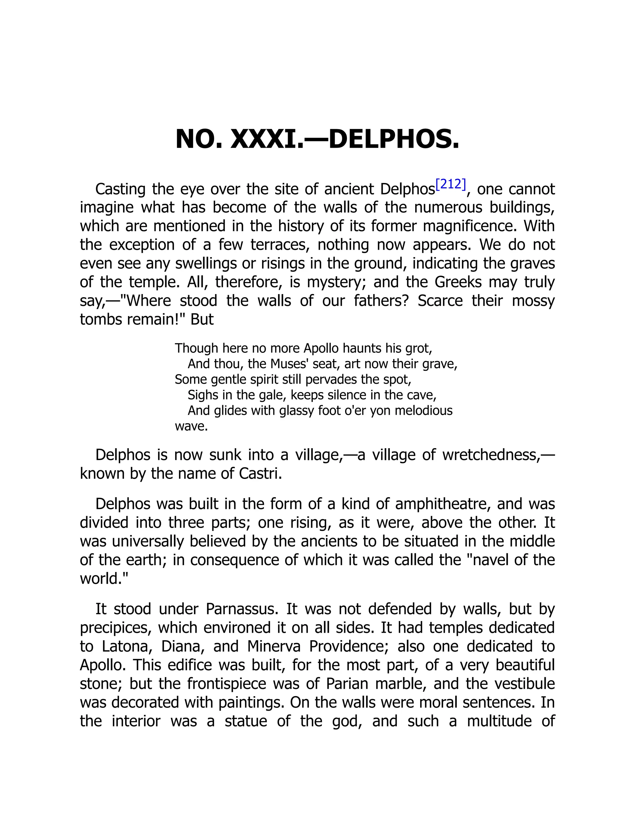 NO. XXXI.—DELPHOS.
Casting the eye over the site of ancient Delphos[212], one cannot
imagine what has become of the walls of the numerous buildings,
which are mentioned in the history of its former magnificence. With
the exception of a few terraces, nothing now appears. We do not
even see any swellings or risings in the ground, indicating the graves
of the temple. All, therefore, is mystery; and the Greeks may truly
say,—"Where stood the walls of our fathers? Scarce their mossy
tombs remain!" But
Though here no more Apollo haunts his grot,
And thou, the Muses' seat, art now their grave,
Some gentle spirit still pervades the spot,
Sighs in the gale, keeps silence in the cave,
And glides with glassy foot o'er yon melodious
wave.
Delphos is now sunk into a village,—a village of wretchedness,—
known by the name of Castri.
Delphos was built in the form of a kind of amphitheatre, and was
divided into three parts; one rising, as it were, above the other. It
was universally believed by the ancients to be situated in the middle
of the earth; in consequence of which it was called the "navel of the
world."
It stood under Parnassus. It was not defended by walls, but by
precipices, which environed it on all sides. It had temples dedicated
to Latona, Diana, and Minerva Providence; also one dedicated to
Apollo. This edifice was built, for the most part, of a very beautiful
stone; but the frontispiece was of Parian marble, and the vestibule
was decorated with paintings. On the walls were moral sentences. In
the interior was a statue of the god, and such a multitude of
 