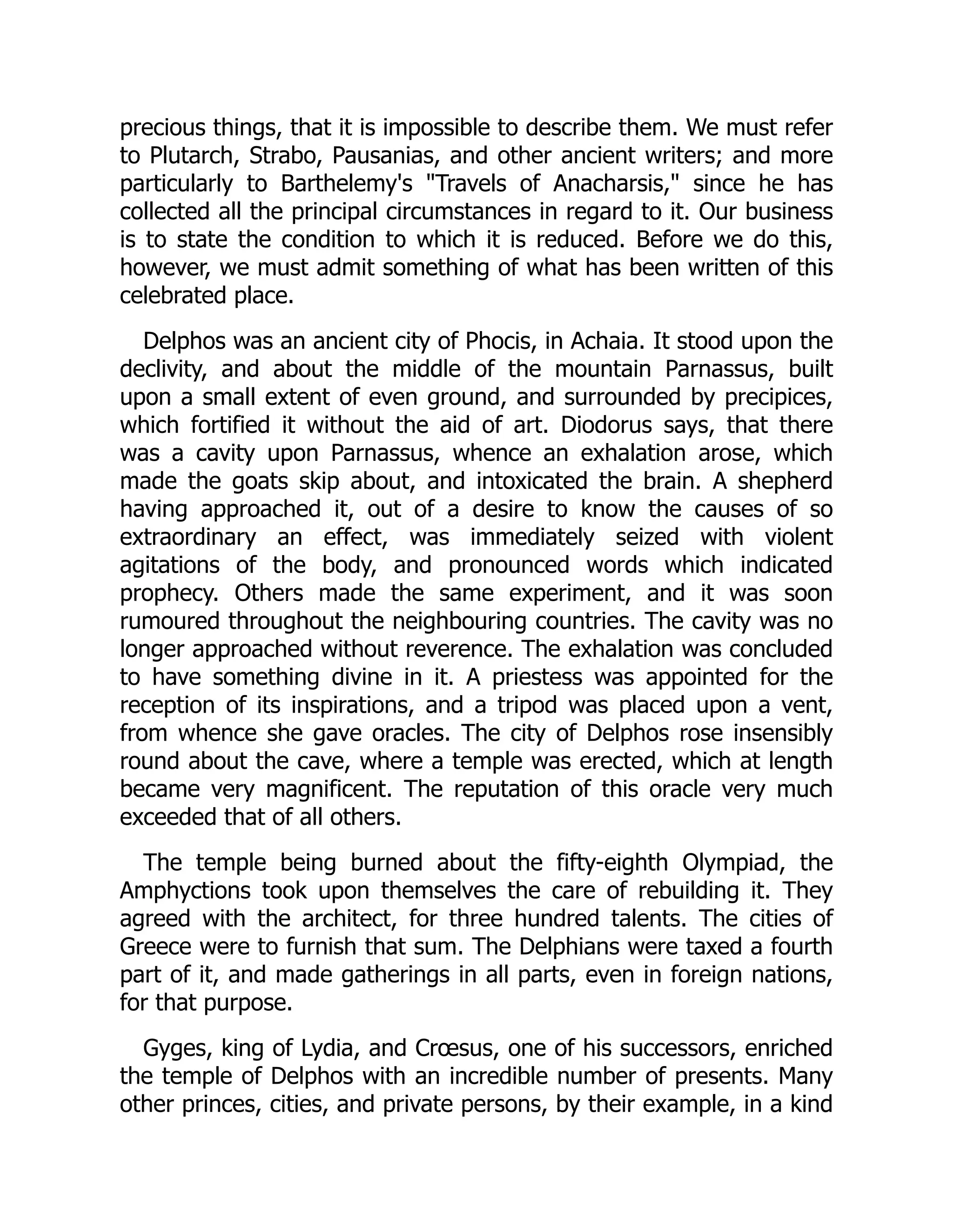 precious things, that it is impossible to describe them. We must refer
to Plutarch, Strabo, Pausanias, and other ancient writers; and more
particularly to Barthelemy's "Travels of Anacharsis," since he has
collected all the principal circumstances in regard to it. Our business
is to state the condition to which it is reduced. Before we do this,
however, we must admit something of what has been written of this
celebrated place.
Delphos was an ancient city of Phocis, in Achaia. It stood upon the
declivity, and about the middle of the mountain Parnassus, built
upon a small extent of even ground, and surrounded by precipices,
which fortified it without the aid of art. Diodorus says, that there
was a cavity upon Parnassus, whence an exhalation arose, which
made the goats skip about, and intoxicated the brain. A shepherd
having approached it, out of a desire to know the causes of so
extraordinary an effect, was immediately seized with violent
agitations of the body, and pronounced words which indicated
prophecy. Others made the same experiment, and it was soon
rumoured throughout the neighbouring countries. The cavity was no
longer approached without reverence. The exhalation was concluded
to have something divine in it. A priestess was appointed for the
reception of its inspirations, and a tripod was placed upon a vent,
from whence she gave oracles. The city of Delphos rose insensibly
round about the cave, where a temple was erected, which at length
became very magnificent. The reputation of this oracle very much
exceeded that of all others.
The temple being burned about the fifty-eighth Olympiad, the
Amphyctions took upon themselves the care of rebuilding it. They
agreed with the architect, for three hundred talents. The cities of
Greece were to furnish that sum. The Delphians were taxed a fourth
part of it, and made gatherings in all parts, even in foreign nations,
for that purpose.
Gyges, king of Lydia, and Crœsus, one of his successors, enriched
the temple of Delphos with an incredible number of presents. Many
other princes, cities, and private persons, by their example, in a kind
 