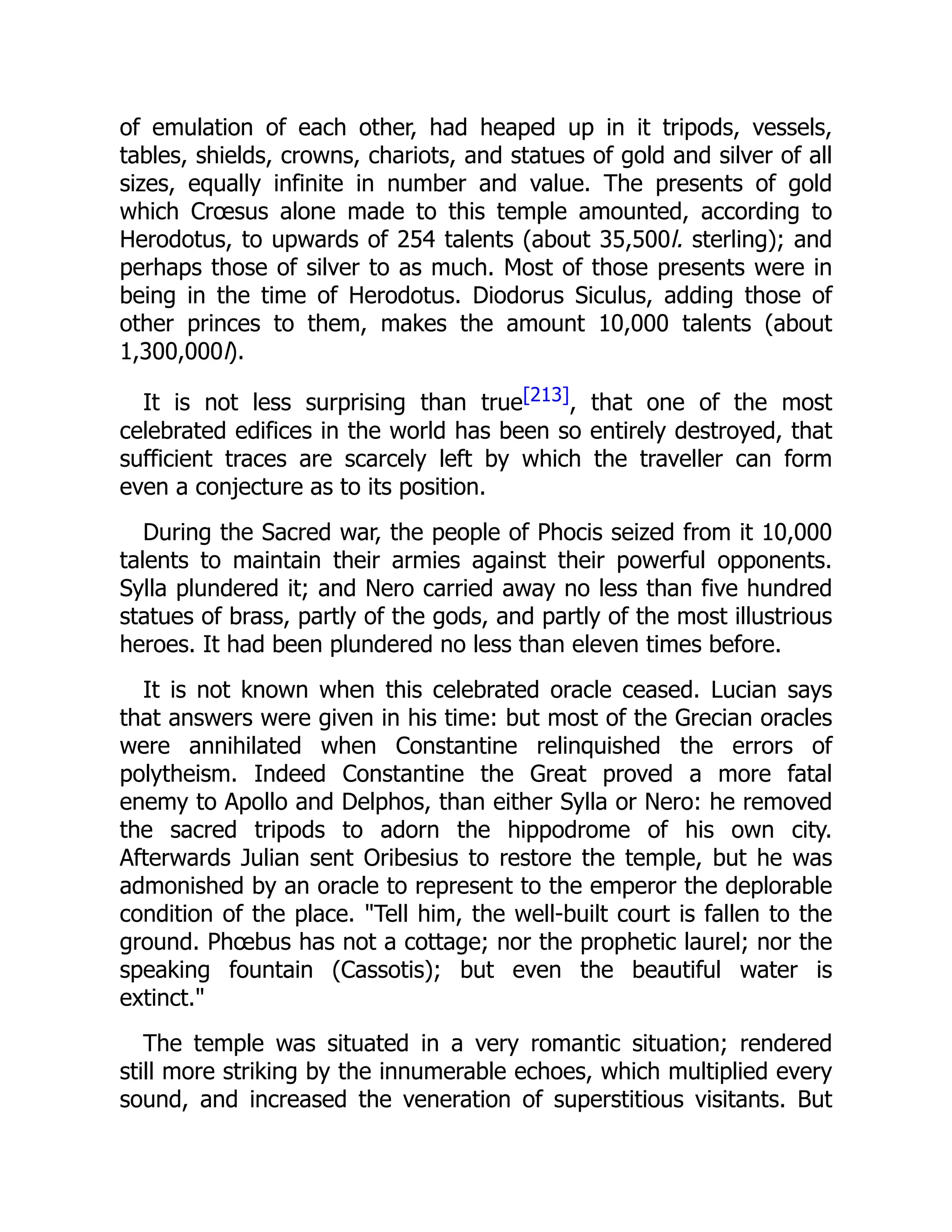 of emulation of each other, had heaped up in it tripods, vessels,
tables, shields, crowns, chariots, and statues of gold and silver of all
sizes, equally infinite in number and value. The presents of gold
which Crœsus alone made to this temple amounted, according to
Herodotus, to upwards of 254 talents (about 35,500l. sterling); and
perhaps those of silver to as much. Most of those presents were in
being in the time of Herodotus. Diodorus Siculus, adding those of
other princes to them, makes the amount 10,000 talents (about
1,300,000l).
It is not less surprising than true[213], that one of the most
celebrated edifices in the world has been so entirely destroyed, that
sufficient traces are scarcely left by which the traveller can form
even a conjecture as to its position.
During the Sacred war, the people of Phocis seized from it 10,000
talents to maintain their armies against their powerful opponents.
Sylla plundered it; and Nero carried away no less than five hundred
statues of brass, partly of the gods, and partly of the most illustrious
heroes. It had been plundered no less than eleven times before.
It is not known when this celebrated oracle ceased. Lucian says
that answers were given in his time: but most of the Grecian oracles
were annihilated when Constantine relinquished the errors of
polytheism. Indeed Constantine the Great proved a more fatal
enemy to Apollo and Delphos, than either Sylla or Nero: he removed
the sacred tripods to adorn the hippodrome of his own city.
Afterwards Julian sent Oribesius to restore the temple, but he was
admonished by an oracle to represent to the emperor the deplorable
condition of the place. "Tell him, the well-built court is fallen to the
ground. Phœbus has not a cottage; nor the prophetic laurel; nor the
speaking fountain (Cassotis); but even the beautiful water is
extinct."
The temple was situated in a very romantic situation; rendered
still more striking by the innumerable echoes, which multiplied every
sound, and increased the veneration of superstitious visitants. But
 
