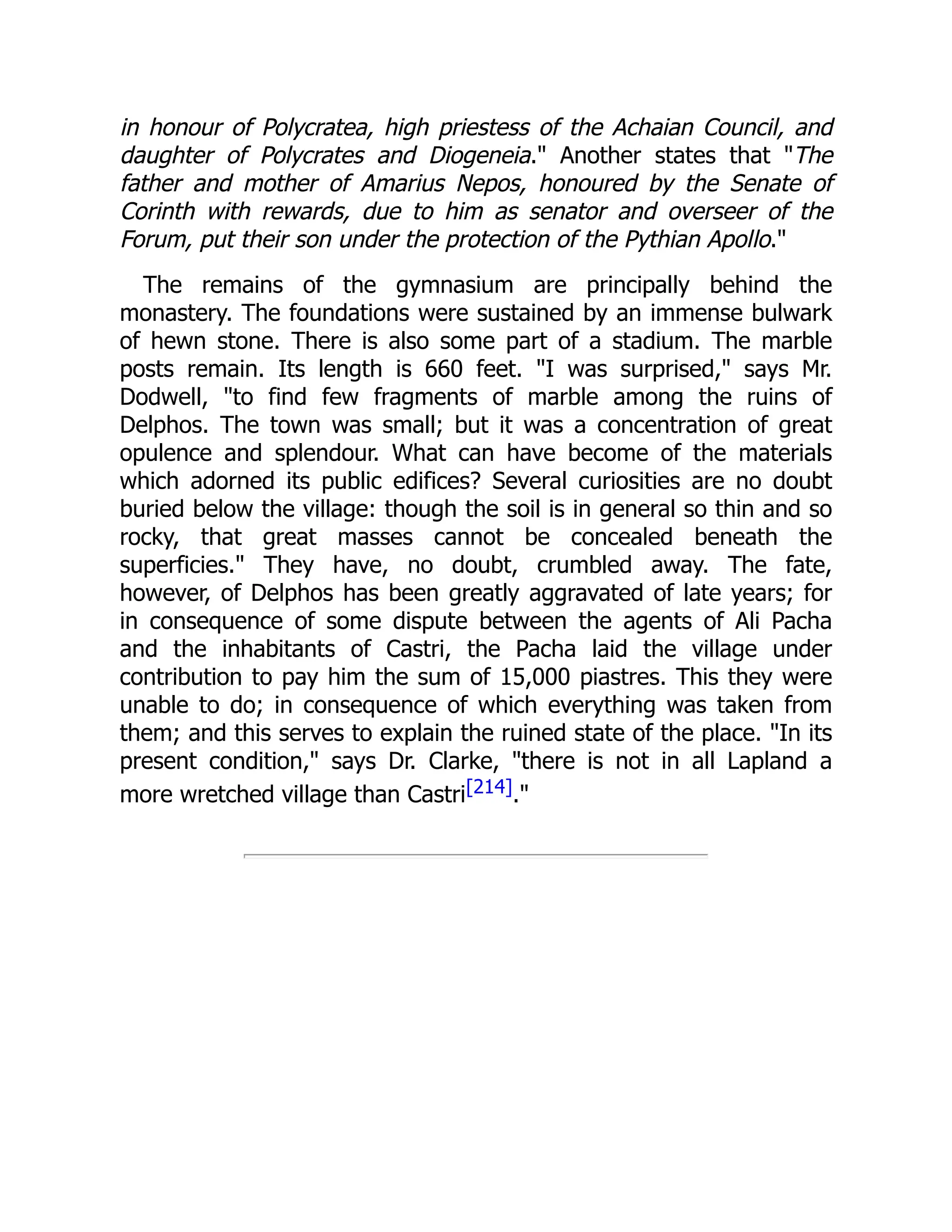 in honour of Polycratea, high priestess of the Achaian Council, and
daughter of Polycrates and Diogeneia." Another states that "The
father and mother of Amarius Nepos, honoured by the Senate of
Corinth with rewards, due to him as senator and overseer of the
Forum, put their son under the protection of the Pythian Apollo."
The remains of the gymnasium are principally behind the
monastery. The foundations were sustained by an immense bulwark
of hewn stone. There is also some part of a stadium. The marble
posts remain. Its length is 660 feet. "I was surprised," says Mr.
Dodwell, "to find few fragments of marble among the ruins of
Delphos. The town was small; but it was a concentration of great
opulence and splendour. What can have become of the materials
which adorned its public edifices? Several curiosities are no doubt
buried below the village: though the soil is in general so thin and so
rocky, that great masses cannot be concealed beneath the
superficies." They have, no doubt, crumbled away. The fate,
however, of Delphos has been greatly aggravated of late years; for
in consequence of some dispute between the agents of Ali Pacha
and the inhabitants of Castri, the Pacha laid the village under
contribution to pay him the sum of 15,000 piastres. This they were
unable to do; in consequence of which everything was taken from
them; and this serves to explain the ruined state of the place. "In its
present condition," says Dr. Clarke, "there is not in all Lapland a
more wretched village than Castri[214]."
 