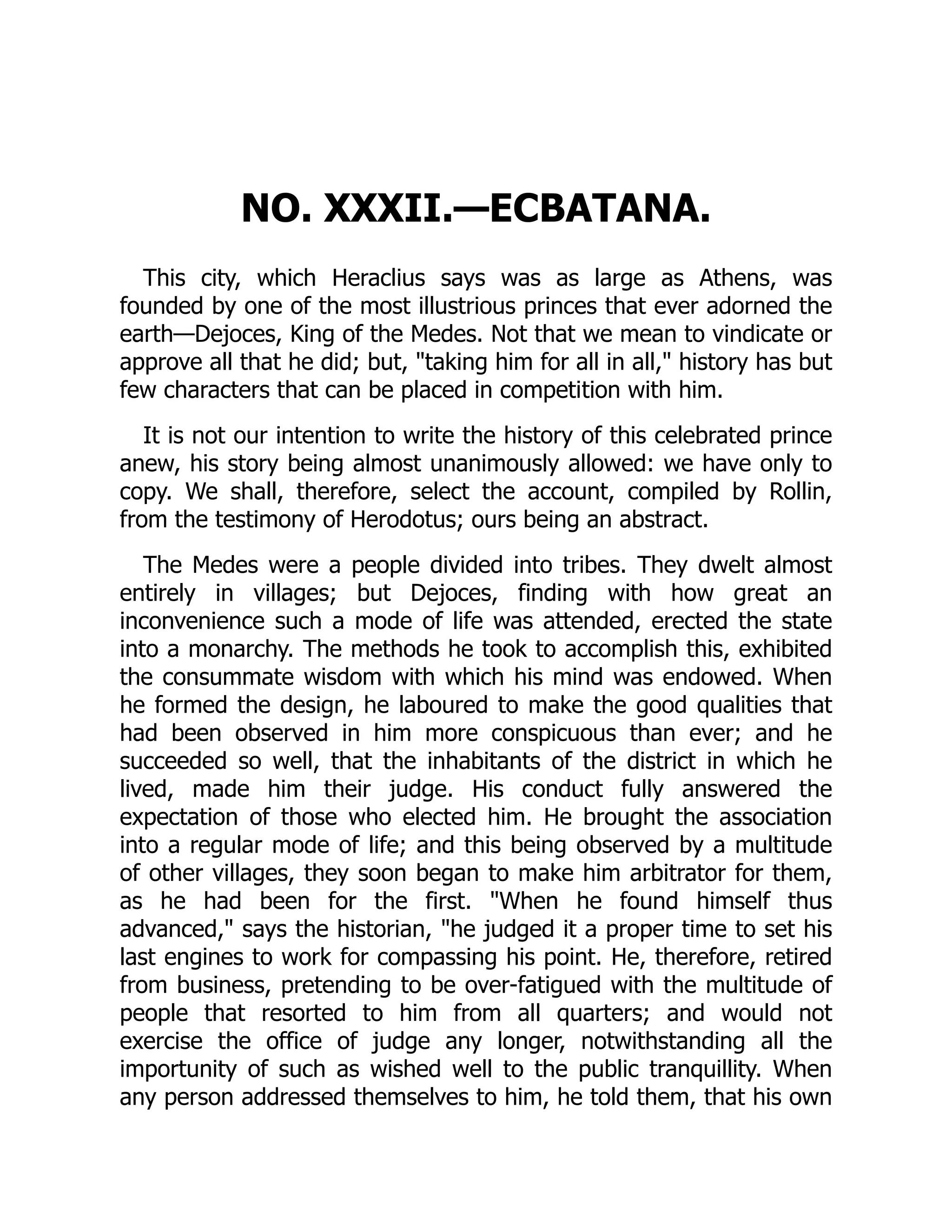 NO. XXXII.—ECBATANA.
This city, which Heraclius says was as large as Athens, was
founded by one of the most illustrious princes that ever adorned the
earth—Dejoces, King of the Medes. Not that we mean to vindicate or
approve all that he did; but, "taking him for all in all," history has but
few characters that can be placed in competition with him.
It is not our intention to write the history of this celebrated prince
anew, his story being almost unanimously allowed: we have only to
copy. We shall, therefore, select the account, compiled by Rollin,
from the testimony of Herodotus; ours being an abstract.
The Medes were a people divided into tribes. They dwelt almost
entirely in villages; but Dejoces, finding with how great an
inconvenience such a mode of life was attended, erected the state
into a monarchy. The methods he took to accomplish this, exhibited
the consummate wisdom with which his mind was endowed. When
he formed the design, he laboured to make the good qualities that
had been observed in him more conspicuous than ever; and he
succeeded so well, that the inhabitants of the district in which he
lived, made him their judge. His conduct fully answered the
expectation of those who elected him. He brought the association
into a regular mode of life; and this being observed by a multitude
of other villages, they soon began to make him arbitrator for them,
as he had been for the first. "When he found himself thus
advanced," says the historian, "he judged it a proper time to set his
last engines to work for compassing his point. He, therefore, retired
from business, pretending to be over-fatigued with the multitude of
people that resorted to him from all quarters; and would not
exercise the office of judge any longer, notwithstanding all the
importunity of such as wished well to the public tranquillity. When
any person addressed themselves to him, he told them, that his own
 
