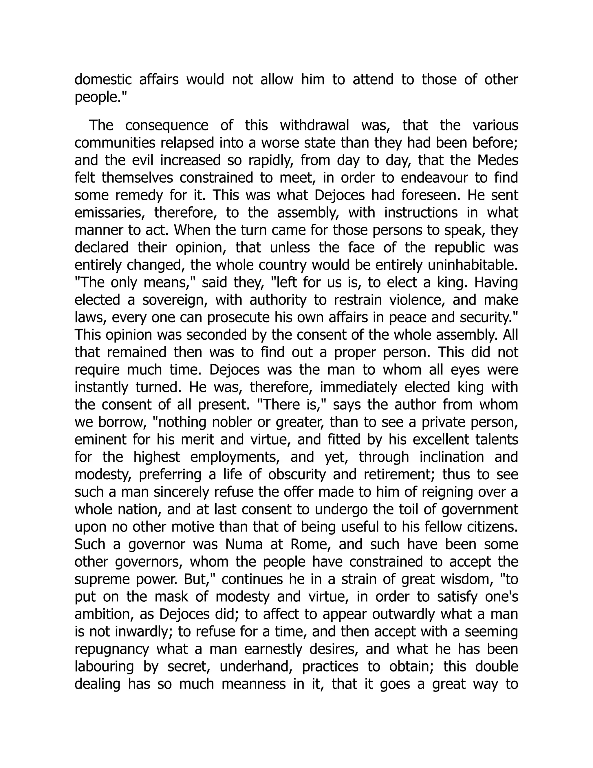 domestic affairs would not allow him to attend to those of other
people."
The consequence of this withdrawal was, that the various
communities relapsed into a worse state than they had been before;
and the evil increased so rapidly, from day to day, that the Medes
felt themselves constrained to meet, in order to endeavour to find
some remedy for it. This was what Dejoces had foreseen. He sent
emissaries, therefore, to the assembly, with instructions in what
manner to act. When the turn came for those persons to speak, they
declared their opinion, that unless the face of the republic was
entirely changed, the whole country would be entirely uninhabitable.
"The only means," said they, "left for us is, to elect a king. Having
elected a sovereign, with authority to restrain violence, and make
laws, every one can prosecute his own affairs in peace and security."
This opinion was seconded by the consent of the whole assembly. All
that remained then was to find out a proper person. This did not
require much time. Dejoces was the man to whom all eyes were
instantly turned. He was, therefore, immediately elected king with
the consent of all present. "There is," says the author from whom
we borrow, "nothing nobler or greater, than to see a private person,
eminent for his merit and virtue, and fitted by his excellent talents
for the highest employments, and yet, through inclination and
modesty, preferring a life of obscurity and retirement; thus to see
such a man sincerely refuse the offer made to him of reigning over a
whole nation, and at last consent to undergo the toil of government
upon no other motive than that of being useful to his fellow citizens.
Such a governor was Numa at Rome, and such have been some
other governors, whom the people have constrained to accept the
supreme power. But," continues he in a strain of great wisdom, "to
put on the mask of modesty and virtue, in order to satisfy one's
ambition, as Dejoces did; to affect to appear outwardly what a man
is not inwardly; to refuse for a time, and then accept with a seeming
repugnancy what a man earnestly desires, and what he has been
labouring by secret, underhand, practices to obtain; this double
dealing has so much meanness in it, that it goes a great way to
 