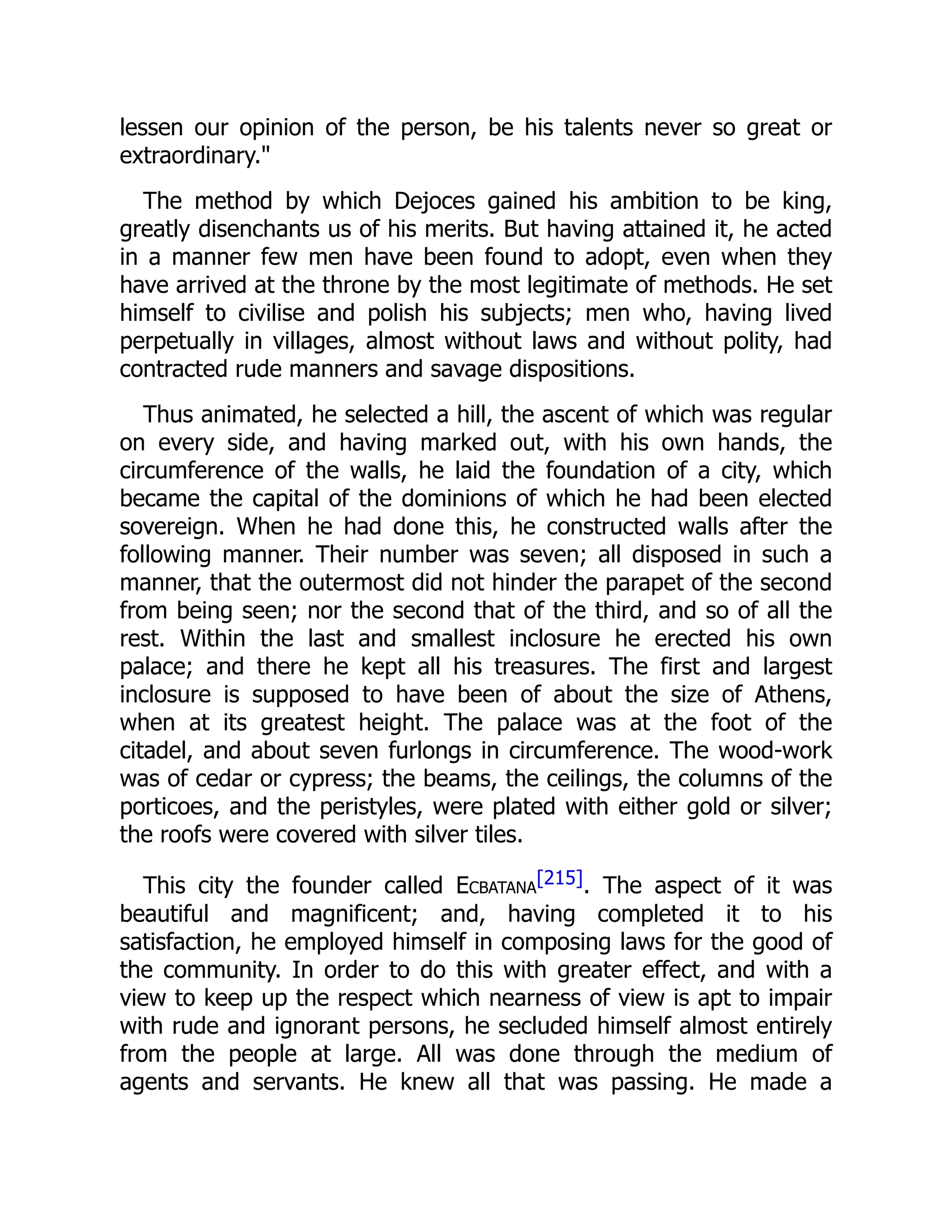 lessen our opinion of the person, be his talents never so great or
extraordinary."
The method by which Dejoces gained his ambition to be king,
greatly disenchants us of his merits. But having attained it, he acted
in a manner few men have been found to adopt, even when they
have arrived at the throne by the most legitimate of methods. He set
himself to civilise and polish his subjects; men who, having lived
perpetually in villages, almost without laws and without polity, had
contracted rude manners and savage dispositions.
Thus animated, he selected a hill, the ascent of which was regular
on every side, and having marked out, with his own hands, the
circumference of the walls, he laid the foundation of a city, which
became the capital of the dominions of which he had been elected
sovereign. When he had done this, he constructed walls after the
following manner. Their number was seven; all disposed in such a
manner, that the outermost did not hinder the parapet of the second
from being seen; nor the second that of the third, and so of all the
rest. Within the last and smallest inclosure he erected his own
palace; and there he kept all his treasures. The first and largest
inclosure is supposed to have been of about the size of Athens,
when at its greatest height. The palace was at the foot of the
citadel, and about seven furlongs in circumference. The wood-work
was of cedar or cypress; the beams, the ceilings, the columns of the
porticoes, and the peristyles, were plated with either gold or silver;
the roofs were covered with silver tiles.
This city the founder called Ecbatana
[215]. The aspect of it was
beautiful and magnificent; and, having completed it to his
satisfaction, he employed himself in composing laws for the good of
the community. In order to do this with greater effect, and with a
view to keep up the respect which nearness of view is apt to impair
with rude and ignorant persons, he secluded himself almost entirely
from the people at large. All was done through the medium of
agents and servants. He knew all that was passing. He made a
 