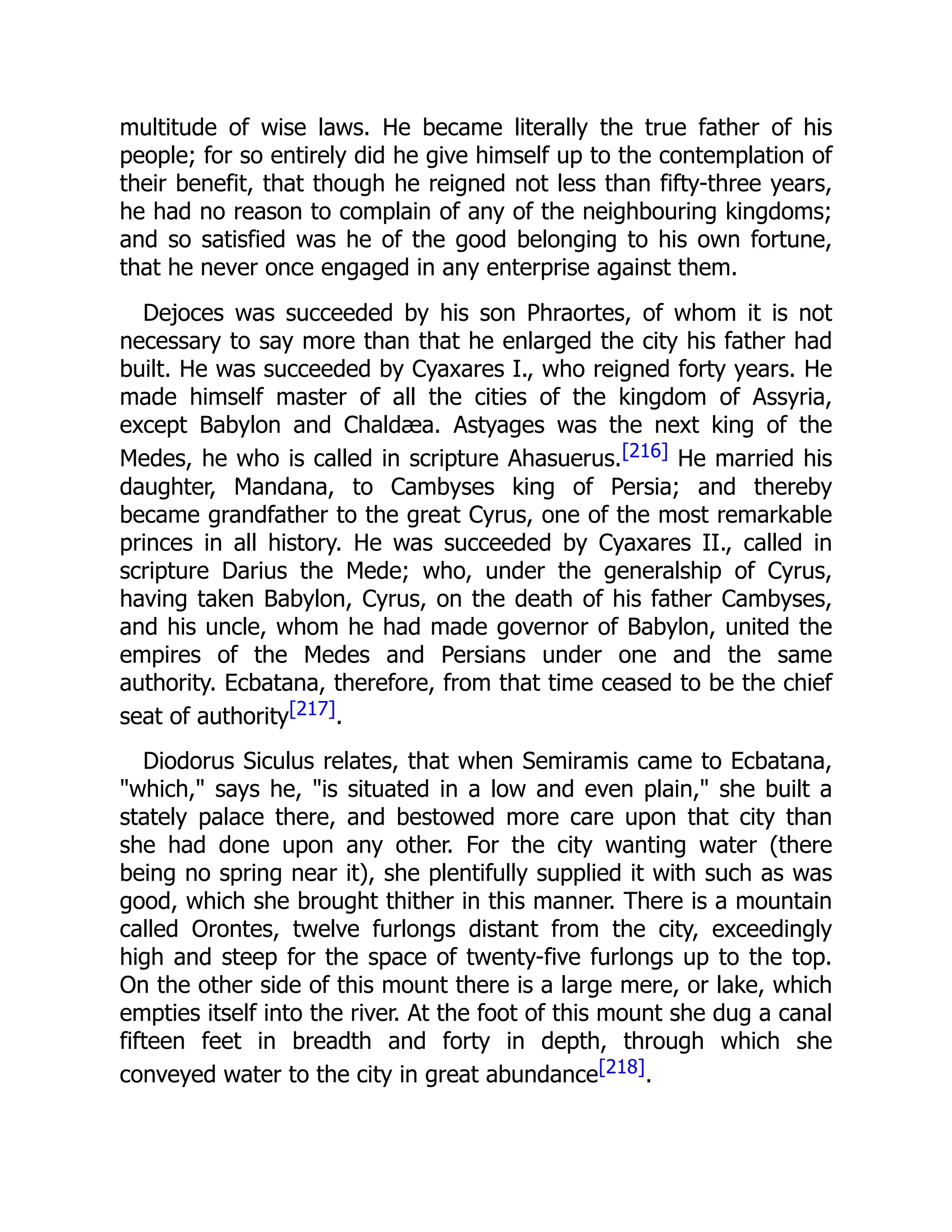 multitude of wise laws. He became literally the true father of his
people; for so entirely did he give himself up to the contemplation of
their benefit, that though he reigned not less than fifty-three years,
he had no reason to complain of any of the neighbouring kingdoms;
and so satisfied was he of the good belonging to his own fortune,
that he never once engaged in any enterprise against them.
Dejoces was succeeded by his son Phraortes, of whom it is not
necessary to say more than that he enlarged the city his father had
built. He was succeeded by Cyaxares I., who reigned forty years. He
made himself master of all the cities of the kingdom of Assyria,
except Babylon and Chaldæa. Astyages was the next king of the
Medes, he who is called in scripture Ahasuerus.[216] He married his
daughter, Mandana, to Cambyses king of Persia; and thereby
became grandfather to the great Cyrus, one of the most remarkable
princes in all history. He was succeeded by Cyaxares II., called in
scripture Darius the Mede; who, under the generalship of Cyrus,
having taken Babylon, Cyrus, on the death of his father Cambyses,
and his uncle, whom he had made governor of Babylon, united the
empires of the Medes and Persians under one and the same
authority. Ecbatana, therefore, from that time ceased to be the chief
seat of authority[217].
Diodorus Siculus relates, that when Semiramis came to Ecbatana,
"which," says he, "is situated in a low and even plain," she built a
stately palace there, and bestowed more care upon that city than
she had done upon any other. For the city wanting water (there
being no spring near it), she plentifully supplied it with such as was
good, which she brought thither in this manner. There is a mountain
called Orontes, twelve furlongs distant from the city, exceedingly
high and steep for the space of twenty-five furlongs up to the top.
On the other side of this mount there is a large mere, or lake, which
empties itself into the river. At the foot of this mount she dug a canal
fifteen feet in breadth and forty in depth, through which she
conveyed water to the city in great abundance[218].
 