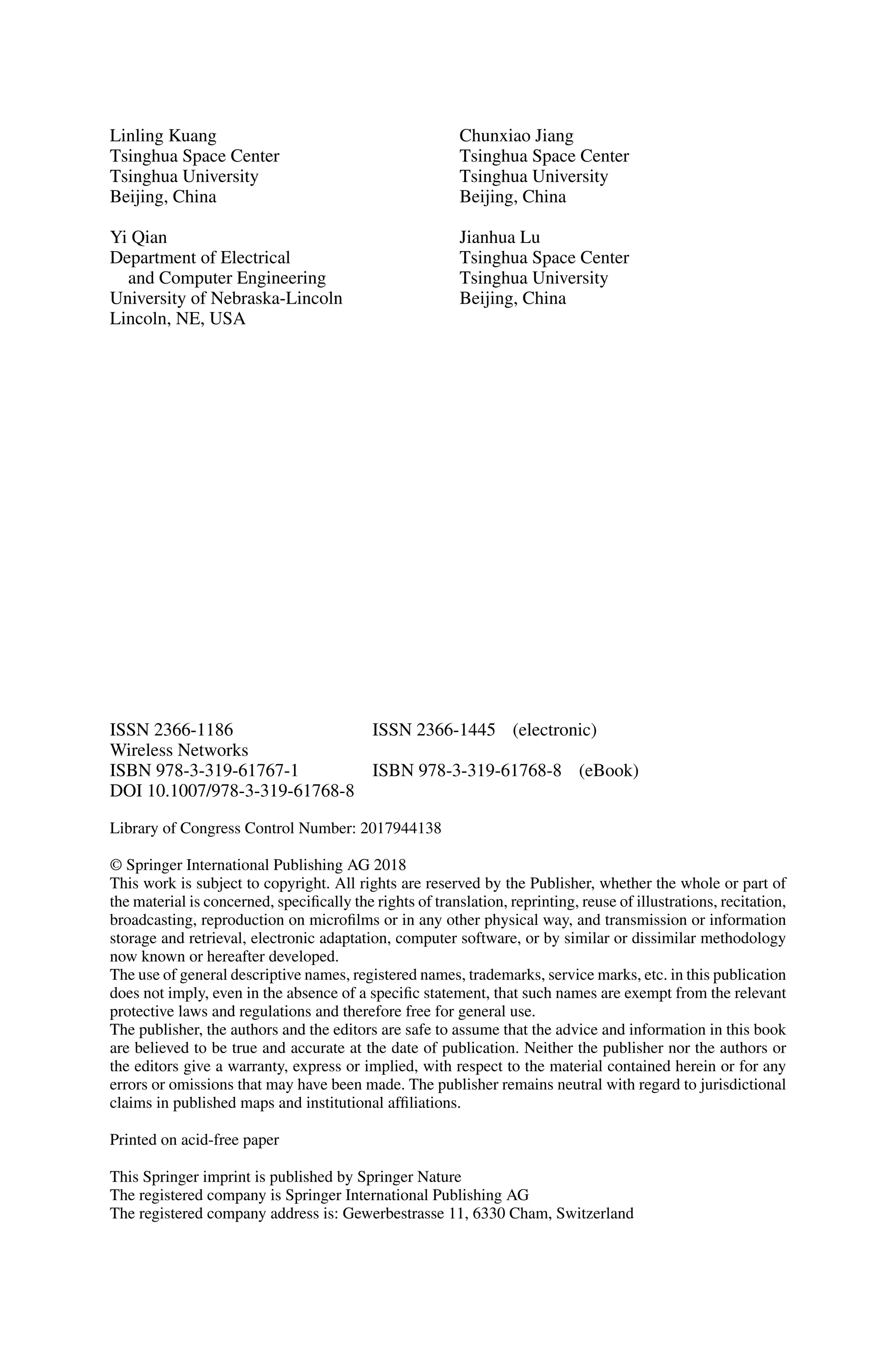 Linling Kuang
Tsinghua Space Center
Tsinghua University
Beijing, China
Yi Qian
Department of Electrical
and Computer Engineering
University of Nebraska-Lincoln
Lincoln, NE, USA
Chunxiao Jiang
Tsinghua Space Center
Tsinghua University
Beijing, China
Jianhua Lu
Tsinghua Space Center
Tsinghua University
Beijing, China
ISSN 2366-1186 ISSN 2366-1445 (electronic)
Wireless Networks
ISBN 978-3-319-61767-1 ISBN 978-3-319-61768-8 (eBook)
DOI 10.1007/978-3-319-61768-8
Library of Congress Control Number: 2017944138
© Springer International Publishing AG 2018
This work is subject to copyright. All rights are reserved by the Publisher, whether the whole or part of
the material is concerned, specifically the rights of translation, reprinting, reuse of illustrations, recitation,
broadcasting, reproduction on microfilms or in any other physical way, and transmission or information
storage and retrieval, electronic adaptation, computer software, or by similar or dissimilar methodology
now known or hereafter developed.
The use of general descriptive names, registered names, trademarks, service marks, etc. in this publication
does not imply, even in the absence of a specific statement, that such names are exempt from the relevant
protective laws and regulations and therefore free for general use.
The publisher, the authors and the editors are safe to assume that the advice and information in this book
are believed to be true and accurate at the date of publication. Neither the publisher nor the authors or
the editors give a warranty, express or implied, with respect to the material contained herein or for any
errors or omissions that may have been made. The publisher remains neutral with regard to jurisdictional
claims in published maps and institutional affiliations.
Printed on acid-free paper
This Springer imprint is published by Springer Nature
The registered company is Springer International Publishing AG
The registered company address is: Gewerbestrasse 11, 6330 Cham, Switzerland
 