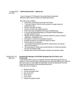11 August 2015 – Market Administrator – Agoda.com
Jan 2016
I was in charge of 174 Property in the Indian Ocean Destination
(Mauritius Island, Reunion Island and Seychelles Island).
My duties were as follows:
 Coordinate contracting process with new hotels
 ·Train new hotels on how to use the extranet, manage rates and
availability on site.
 Assist in activation of hotels
 Contract renewal with existing partners.
 Ensure last room availability and pricing competitiveness.
 In consult with Market Managers and Assistant Market Managers
manage supplier account
 Resolve all issues relating to accounting, allotment, pricing, vouchers,
notification, cancellations, etc.
 Participate in market and competition research
 Evaluate production and determine follow up action.
 Prepare reports as necessary
 Co-ordinate merchandising activities for hotel partners with special
deals and promotions
 Be responsible for timely and accurate delivery of content and photos
for new and existing hotels
 Manage other ad-hoc administrative requests and operative tasks
05 May 2013- 20
May 2014
Assistant Bar Manager at Club Med Sandpiper Bay Port Saint Lucie
Florida USA.
I was working within a team of 15 people. All of the experience gained from my
studies in terms of working with multicultural groups has really helped me to lead and
work with a team of many different nationalities, as well as dealing with the local
culture and the demands of the international guest mix.
In this role I was in charge of :
 Roasters planning
 Groups beverage events
 Bar construction
 Order taking
 Cost control
 Guests and people contact
 