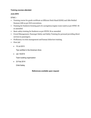 Training courses attended:
June 2016
STWC –
 Training course for grade certificate as Efficient Deck Hand (EDH) and Able Bodied
Seaman (AB) as per ILO conventions.
 Training for Seafarers forming part of a navigation/engine room watch as per STWC 78
as amended.
 Basic safety training for Seafarers as per STCW 78 as amended.
 Crowd Management, Passenger Safety and Safety Training for personal providing direct
services to passengers.
 Proficiency in crisis management and human behaviors training.
 First Aid
 10 Jul 2013
Tips certified in the American Zone
 Jan 182014
Team building organization
 23 Feb 2014
Child Safety
References available upon request
 
