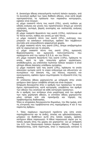 6. Δικαιούχοι άδειας επαγγελματία πωλητή λαϊκών αγορών, από
το συνολικό αριθμό των προς διάθεση αδειών, είναι κατά σειρά
προτεραιότητας τα πρόσωπα των παρακάτω κατηγοριών,
εφόσον είναι άνεργα:
α) μέχρι ποσοστό πέντε τοις εκατό (5%), γονείς παιδιών με
ειδικές ανάγκες και γονείς που προστατεύουν άτομα με νοητική
υστέρηση, αυτισμό, βαριές αναπηρίες και πολλαπλές ανάγκες
εξάρτησης,
β) μέχρι ποσοστό δεκαπέντε τοις εκατό (15%), πολύτεκνοι και
τα τέκνα αυτών, καθώς και γονείς με τρία τέκνα,
γ) μέχρι ποσοστό πέντε τοις εκατό (5%), ανάπηροι που
μπορούν να ασκήσουν επάγγελμα, εφόσον δεν λαμβάνουν
σύνταξη από οποιονδήποτε ασφαλιστικό φορέα,
δ) μέχρι ποσοστό πέντε τοις εκατό (5%), άτομα απεξαρτημένα
από τα ναρκωτικά και το αλκοόλ,
ε) μέχρι ποσοστό πέντε τοις εκατό (5%), ομογενείς
Βορειοηπειρώτες     και    ομογενείς   παλιννοστούντες    που
προέρχονται από την πρώην Ε.Σ.Σ.Δ. και τον Πόντο,
στ) μέχρι ποσοστό δεκαπέντε τοις εκατό (15%), πρόσωπα τα
οποία,    κατά   τα   τρία   τελευταία   χρόνια   εργάστηκαν,
αποδεδειγμένα, ως υπάλληλοι πωλητών λαϊκών αγορών ή είναι
κάτοχοι άδειας άσκησης υπαίθριου εμπορίου,
ζ) μέχρι ποσοστό τρία τοις εκατό (3%), πρόσωπα τα οποία
ασκούσαν εμπορία κατά το κύριο επάγγελμα και αδυνατούν να
συνεχίσουν την άσκηση της, για λόγους νομικούς και
οικονομικούς, εφόσον έχουν συμπληρώσει το εξηκοστό έτος της
ηλικίας.
Οι υπόλοιπες άδειες χορηγούνται με κλήρωση στην οποία
μετέχουν όσοι έχουν υποβάλει αίτηση και είναι άνεργοι.
Κλήρωση διενεργείται όταν ο αριθμός των προσώπων τα οποία
έχουν προτεραιότητα, κατά κατηγορία, υπερβαίνει τον αριθμό
των αδειών που αναλογεί σε κάθε κατηγορία προσώπων.
Αν ο αριθμός των αιτήσεων είναι μικρότερος από τον αριθμό
των προς χορήγηση αδειών, οι επιπλέον άδειες χορηγούνται
μόνο ύστερα από νέα προκήρυξη και τήρηση της
προβλεπόμενης διαδικασίας.
Όλες οι κληρώσεις διενεργούνται δημοσίως, την ίδια ημέρα, από
τις επιτροπές που προβλέπονται στις παραγράφους 4 και 5 του
παρόντος άρθρου.

7. Όσοι παράγουν πρωτογενή προϊόντα γης (στα οποία
περιλαμβάνονται και τα άνθη), αλιείας και ιχθυοκαλλιέργειας,
μπορούν να διαθέτουν αυτά στις λαϊκές αγορές, εφόσον
κατέχουν άδεια παραγωγού. Η άδεια παραγωγού ισχύει για τις
λαϊκές αγορές όλης της χώρας και χορηγείται: (α) με απόφαση
του Δ.Σ. του Οργανισμού Λαϊκών Αγορών Αθήνας - Πειραιά ή
Θεσσαλονίκης, κατά περίπτωση, όταν ο παραγωγός κατοικεί ή
 