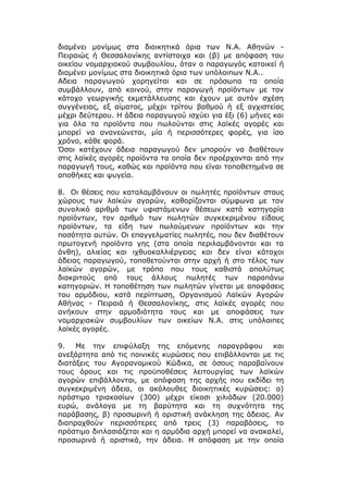 διαμένει μονίμως στα διοικητικά όρια των Ν.Α. Αθηνών -
Πειραιώς ή Θεσσαλονίκης αντίστοιχα και (β) με απόφαση του
οικείου νομαρχιακού συμβουλίου, όταν ο παραγωγός κατοικεί ή
διαμένει μονίμως στα διοικητικά όρια των υπόλοιπων Ν.Α..
Αδεια παραγωγού χορηγείται και σε πρόσωπα τα οποία
συμβάλλουν, από κοινού, στην παραγωγή προϊόντων με τον
κάτοχο γεωργικής εκμετάλλευσης και έχουν με αυτόν σχέση
συγγένειας, εξ αίματος, μέχρι τρίτου βαθμού ή εξ αγχιστείας
μέχρι δεύτερου. Η άδεια παραγωγού ισχύει για έξι (6) μήνες και
για όλα τα προϊόντα που πωλούνται στις λαϊκές αγορές και
μπορεί να ανανεώνεται, μία ή περισσότερες φορές, για ίσο
χρόνο, κάθε φορά.
Όσοι κατέχουν άδεια παραγωγού δεν μπορούν να διαθέτουν
στις λαϊκές αγορές προϊόντα τα οποία δεν προέρχονται από την
παραγωγή τους, καθώς και προϊόντα που είναι τοποθετημένα σε
αποθήκες και ψυγεία.

8. Οι θέσεις που καταλαμβάνουν οι πωλητές προϊόντων στους
χώρους των λαϊκών αγορών, καθορίζονται σύμφωνα με τον
συνολικό αριθμό των υφιστάμενων θέσεων κατά κατηγορία
προϊόντων, τον αριθμό των πωλητών συγκεκριμένου είδους
προϊόντων, τα είδη των πωλούμενων προϊόντων και την
ποσότητα αυτών. Οι επαγγελματίες πωλητές, που δεν διαθέτουν
πρωτογενή προϊόντα γης (στα οποία περιλαμβάνονται και τα
άνθη), αλιείας και ιχθυοκαλλιέργειας και δεν είναι κάτοχοι
άδειας παραγωγού, τοποθετούνται στην αρχή ή στο τέλος των
λαϊκών αγορών, με τρόπο που τους καθιστά απολύτως
διακριτούς από τους άλλους πωλητές των παραπάνω
κατηγοριών. Η τοποθέτηση των πωλητών γίνεται με αποφάσεις
του αρμόδιου, κατά περίπτωση, Οργανισμού Λαϊκών Αγορών
Αθήνας - Πειραιά ή Θεσσαλονίκης, στις λαϊκές αγορές που
ανήκουν στην αρμοδιότητα τους και με αποφάσεις των
νομαρχιακών συμβουλίων των οικείων Ν.Α. στις υπόλοιπες
λαϊκές αγορές.

9.   Με την επιφύλαξη της επόμενης παραγράφου            και
ανεξάρτητα από τις ποινικές κυρώσεις που επιβάλλονται με τις
διατάξεις του Αγορανομικού Κώδικα, σε όσους παραβαίνουν
τους όρους και τις προϋποθέσεις λειτουργίας των λαϊκών
αγορών επιβάλλονται, με απόφαση της αρχής που εκδίδει τη
συγκεκριμένη άδεια, οι ακόλουθες διοικητικές κυρώσεις: α)
πρόστιμο τριακοσίων (300) μέχρι είκοσι χιλιάδων (20.000)
ευρώ, ανάλογα με τη βαρύτητα και τη συχνότητα της
παράβασης, β) προσωρινή ή οριστική ανάκληση της άδειας. Αν
διαπραχθούν περισσότερες από τρεις (3) παραβάσεις, το
πρόστιμο διπλασιάζεται και η αρμόδια αρχή μπορεί να ανακαλεί,
προσωρινά ή οριστικά, την άδεια. Η απόφαση με την οποία
 