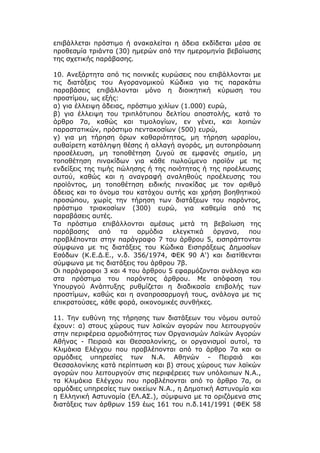 επιβάλλεται πρόστιμο ή ανακαλείται η άδεια εκδίδεται μέσα σε
προθεσμία τριάντα (30) ημερών από την ημερομηνία βεβαίωσης
της σχετικής παράβασης.

10. Ανεξάρτητα από τις ποινικές κυρώσεις που επιβάλλονται με
τις διατάξεις του Αγορανομικού Κώδικα για τις παρακάτω
παραβάσεις επιβάλλονται μόνο η διοικητική κύρωση του
προστίμου, ως εξής:
α) για έλλειψη άδειας, πρόστιμο χιλίων (1.000) ευρώ,
β) για έλλειψη του τριπλότυπου δελτίου αποστολής, κατά το
άρθρο 7α, καθώς και τιμολογίων, εν γένει, και λοιπών
παραστατικών, πρόστιμο πεντακοσίων (500) ευρώ,
γ) για μη τήρηση όρων καθαριότητας, μη τήρηση ωραρίου,
αυθαίρετη κατάληψη θέσης ή αλλαγή αγοράς, μη αυτοπρόσωπη
προσέλευση, μη τοποθέτηση ζυγού σε εμφανές σημείο, μη
τοποθέτηση πινακίδων για κάθε πωλούμενο προϊόν με τις
ενδείξεις της τιμής πώλησης ή της ποιότητας ή της προέλευσης
αυτού, καθώς και η αναγραφή αναληθούς προέλευσης του
προϊόντος, μη τοποθέτηση ειδικής πινακίδας με τον αριθμό
άδειας και το όνομα του κατόχου αυτής και χρήση βοηθητικού
προσώπου, χωρίς την τήρηση των διατάξεων του παρόντος,
πρόστιμο τριακοσίων (300) ευρώ, για καθεμία από τις
παραβάσεις αυτές.
Τα πρόστιμα επιβάλλονται αμέσως μετά τη βεβαίωση της
παράβασης από τα αρμόδια ελεγκτικά όργανα, που
προβλέπονται στην παράγραφο 7 του άρθρου 5, εισπράττονται
σύμφωνα με τις διατάξεις του Κώδικα Εισπράξεως Δημοσίων
Εσόδων (Κ.Ε.Δ.Ε., ν.δ. 356/1974, ΦΕΚ 90 Α') και διατίθενται
σύμφωνα με τις διατάξεις του άρθρου 7β.
Οι παράγραφοι 3 και 4 του άρθρου 5 εφαρμόζονται ανάλογα και
στα πρόστιμα του παρόντος άρθρου. Με απόφαση του
Υπουργού Ανάπτυξης ρυθμίζεται η διαδικασία επιβολής των
προστίμων, καθώς και η αναπροσαρμογή τους, ανάλογα με τις
επικρατούσες, κάθε φορά, οικονομικές συνθήκες.

11. Την ευθύνη της τήρησης των διατάξεων του νόμου αυτού
έχουν: α) στους χώρους των λαϊκών αγορών που λειτουργούν
στην περιφέρεια αρμοδιότητας των Οργανισμών Λαϊκών Αγορών
Αθήνας - Πειραιά και Θεσσαλονίκης, οι οργανισμοί αυτοί, τα
Κλιμάκια Ελέγχου που προβλέπονται από το άρθρο 7α και οι
αρμόδιες υπηρεσίες των Ν.Α. Αθηνών - Πειραιά και
Θεσσαλονίκης κατά περίπτωση και β) στους χώρους των λαϊκών
αγορών που λειτουργούν στις περιφέρειες των υπόλοιπων Ν.Α.,
τα Κλιμάκια Ελέγχου που προβλέπονται από το άρθρο 7α, οι
αρμόδιες υπηρεσίες των οικείων Ν.Α., η Δημοτική Αστυνομία και
η Ελληνική Αστυνομία (ΕΛ.ΑΣ.), σύμφωνα με τα οριζόμενα στις
διατάξεις των άρθρων 159 έως 161 του π.δ.141/1991 (ΦΕΚ 58
 