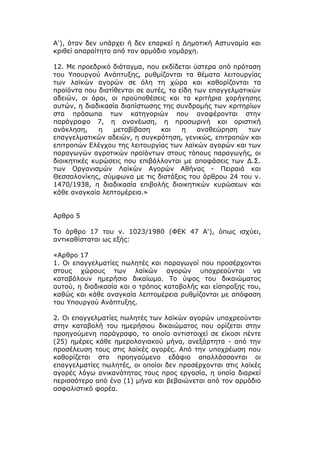 Α'), όταν δεν υπάρχει ή δεν επαρκεί η Δημοτική Αστυνομία και
κριθεί απαραίτητο από τον αρμόδιο νομάρχη.

12. Με προεδρικό διάταγμα, που εκδίδεται ύστερα από πρόταση
του Υπουργού Ανάπτυξης, ρυθμίζονται τα θέματα λειτουργίας
των λαϊκών αγορών σε όλη τη χώρα και καθορίζονται τα
προϊόντα που διατίθενται σε αυτές, τα είδη των επαγγελματικών
αδειών, οι όροι, οι προϋποθέσεις και τα κριτήρια χορήγησης
αυτών, η διαδικασία διαπίστωσης της συνδρομής των κριτηρίων
στα πρόσωπα των κατηγοριών που αναφέρονται στην
παράγραφο 7, η ανανέωση, η προσωρινή και οριστική
ανάκληση,     η   μεταβίβαση    και    η    αναθεώρηση    των
επαγγελματικών αδειών, η συγκρότηση, γενικώς, επιτροπών και
επιτροπών Ελέγχου της λειτουργίας των λαϊκών αγορών και των
παραγωγών αγροτικών προϊόντων στους τόπους παραγωγής, οι
διοικητικές κυρώσεις που επιβάλλονται με αποφάσεις των Δ.Σ.
των Οργανισμών Λαϊκών Αγορών Αθήνας - Πειραιά και
Θεσσαλονίκης, σύμφωνα με τις διατάξεις του άρθρου 24 του ν.
1470/1938, η διαδικασία επιβολής διοικητικών κυρώσεων και
κάθε αναγκαία λεπτομέρεια.»


Αρθρο 5

Το άρθρο 17 του ν. 1023/1980 (ΦΕΚ 47 Α'), όπως ισχύει,
αντικαθίσταται ως εξής:

«Αρθρο 17
1. Οι επαγγελματίες πωλητές και παραγωγοί που προσέρχονται
στους χώρους των λαϊκών αγορών υποχρεούνται να
καταβάλουν ημερήσιο δικαίωμα. Το ύψος του δικαιώματος
αυτού, η διαδικασία και ο τρόπος καταβολής και είσπραξης του,
καθώς και κάθε αναγκαία λεπτομέρεια ρυθμίζονται με απόφαση
του Υπουργού Ανάπτυξης.

2. Οι επαγγελματίες πωλητές των λαϊκών αγορών υποχρεούνται
στην καταβολή του ημερήσιου δικαιώματος που ορίζεται στην
προηγούμενη παράγραφο, το οποίο αντιστοιχεί σε είκοσι πέντε
(25) ημέρες κάθε ημερολογιακού μήνα, ανεξάρτητα - από την
προσέλευση τους στις λαϊκές αγορές. Από την υποχρέωση που
καθορίζεται στο προηγούμενο εδάφιο απαλλάσσονται οι
επαγγελματίες πωλητές, οι οποίοι δεν προσέρχονται στις λαϊκές
αγορές λόγω ανικανότητας τους προς εργασία, η οποία διαρκεί
περισσότερο από ένα (1) μήνα και βεβαιώνεται από τον αρμόδιο
ασφαλιστικό φορέα.
 