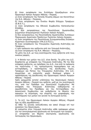 β) έναν εκπρόσωπο του Συλλόγου Εργαζομένων στον
Οργανισμό Λαϊκών Αγορών Αθήνας - Πειραιά,
γ) έναν εκπρόσωπο της Τοπικής Ένωσης Δήμων και Κοινοτήτων
της Ν.Α. Αθηνών - Πειραιώς,
δ) έναν εκπρόσωπο του Ενιαίου Φορέα Ελέγχου Τροφίμων
(Ε.Φ.Ε.Τ.),
ε) έναν εκπρόσωπο του Εθνικού Συμβουλίου Καταναλωτών
Ελλάδος,
στ)    δύο   εκπροσώπους    της   Πανελλήνιας   Ομοσπονδίας
Σωματείων Επαγγελματιών Πωλητών Λαϊκών Αγορών,
ζ) δύο εκπροσώπους της Πανελλαδικής Ομοσπονδίας Συλλόγων
Παραγωγών Αγροτικών Προϊόντων Πωλητών Λαϊκών Αγορών,
η) έναν εκπρόσωπο της Πανελλήνιας Συνομοσπονδίας Ενώσεων
Αγροτικών Συνεταιρισμών (ΠΑ.Σ.Ε.ΓΕ.Σ.),
θ) έναν εκπρόσωπο του Υπουργείου Αγροτικής Ανάπτυξης και
Τροφίμων,
ι) τρία πρόσωπα που ορίζονται από τον Υπουργό Ανάπτυξης,
ια) έναν εκπρόσωπο της Ν.Α. Αθηνών - Πειραιώς.
Τα μέλη του Δ.Σ. με τους αναπληρωτές τους ορίζονται από τους
οικείους φορείς.

2. Η θητεία των μελών του Δ.Σ. είναι διετής. Τα μέλη του Δ.Σ.
διορίζονται με απόφαση του Υπουργού Ανάπτυξης. Με την ίδια
απόφαση ορίζονται, ως πρόεδρος του Δ.Σ., ένα από τα πρόσωπα
της περίπτωσης ι' της προηγούμενης παραγράφου και ως
αντιπρόεδρος, ο προϊστάμενος της Διεύθυνσης Τιμών,
Τροφίμων και Ποτών του Υπουργείου Ανάπτυξης. Στο Δ.Σ.
συμμετέχει    ως   εισηγητής  χωρίς    δικαίωμα    ψήφου    ο
προϊστάμενος της Διεύθυνσης του Οργανισμού Λαϊκών Αγορών
Αθήνας - Πειραιά.
Χρέη γραμματέα εκτελεί υπάλληλος του Οργανισμού Λαϊκών
Αγορών Αθήνας - Πειραιά που ορίζεται, μαζί με τον αναπληρωτή
του, από τον Πρόεδρο του Διοικητικού Συμβουλίου. Με
απόφαση     του   Υπουργού    Ανάπτυξης      καθορίζονται  οι
αρμοδιότητες του Προέδρου και του Αντιπροέδρου του
Διοικητικού Συμβουλίου και ρυθμίζονται τα θέματα που
αφορούν τη σύγκληση, την απαρτία, την ψηφοφορία, την
αναπλήρωση των μελών και γενικά τη λειτουργία αυτού.

3. Το Δ.Σ. του Οργανισμού Λαϊκών Αγορών Αθήνας -Πειραιά
έχει τις εξής αρμοδιότητες:
α) δίδει τις γενικές κατευθύνσεις και ασκεί έλεγχο επί των
εργασιών του Οργανισμού,
β) εισηγείται στον Υπουργό Ανάπτυξης κάθε πρόσφορο μέτρο
για την αποτελεσματική οργάνωση και λειτουργία των αγορών,
γ) αποφασίζει για θέματα εσωτερικής οργάνωσης και
λειτουργίας του Οργανισμού,
 