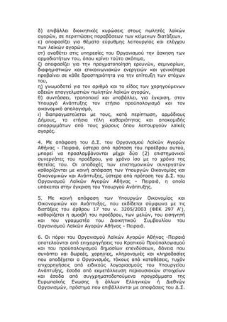 δ) επιβάλλει διοικητικές κυρώσεις στους πωλητές λαϊκών
αγορών, σε περιπτώσεις παραβάσεων των κείμενων διατάξεων,
ε) αποφασίζει για θέματα εύρυθμης λειτουργίας και ελέγχου
των λαϊκών αγορών,
στ) αναθέτει στις υπηρεσίες του Οργανισμού την άσκηση των
αρμοδιοτήτων του, όπου κρίνει τούτο σκόπιμο,
ζ) αποφασίζει για την πραγματοποίηση ερευνών, σεμιναρίων,
διαφημιστικών και επικοινωνιακών ενεργειών και γενικότερα
προβαίνει σε κάθε δραστηριότητα για την επίτευξη των στόχων
του,
η) γνωμοδοτεί για τον αριθμό και το είδος των χορηγούμενων
αδειών επαγγελματιών πωλητών λαϊκών αγορών,
θ) συντάσσει, τροποποιεί και υποβάλλει, για έγκριση, στον
Υπουργό Ανάπτυξης τον ετήσιο προϋπολογισμό και τον
οικονομικό απολογισμό,
ι) διαπραγματεύεται με τους, κατά περίπτωση, αρμόδιους
Δήμους, τα ετήσια τέλη καθαριότητας και αποκομιδής
απορριμμάτων από τους χώρους όπου λειτουργούν λαϊκές
αγορές.

4. Με απόφαση του Δ.Σ. του Οργανισμού Λαϊκών Αγορών
Αθήνας - Πειραιά, ύστερα από πρόταση του προέδρου αυτού,
μπορεί να προσλαμβάνονται μέχρι δύο (2) επιστημονικοί
συνεργάτες του προέδρου, για χρόνο ίσο με το χρόνο της
θητείας του. Οι αποδοχές των επιστημονικών συνεργατών
καθορίζονται με κοινή απόφαση των Υπουργών Οικονομίας και
Οικονομικών και Ανάπτυξης, ύστερα από πρόταση του Δ.Σ. του
Οργανισμού Λαϊκών Αγορών Αθήνας - Πειραιά, η οποία
υπόκειται στην έγκριση του Υπουργού Ανάπτυξης.

5. Με κοινή απόφαση των Υπουργών Οικονομίας και
Οικονομικών και Ανάπτυξης, που εκδίδεται σύμφωνα με τις
διατάξεις του άρθρου 17 του ν. 3205/2003 (ΦΕΚ 297 Α'),
καθορίζεται η αμοιβή του προέδρου, των μελών, του εισηγητή
και του γραμματέα του Διοικητικού         Συμβουλίου του
Οργανισμού Λαϊκών Αγορών Αθήνας - Πειραιά.

6. Οι πόροι του Οργανισμού Λαϊκών Αγορών Αθήνας -Πειραιά
αποτελούνται από επιχορηγήσεις του Κρατικού Προϋπολογισμού
και του προϋπολογισμού δημοσίων επενδύσεων, δάνεια που
συνάπτει και δωρεές, χορηγίες, κληρονομιές και κληροδοσίες
που αποδέχεται ο Οργανισμός, τόκους από καταθέσεις, τυχόν
επιχορηγήσεις από ειδικούς λογαριασμούς του Υπουργείου
Ανάπτυξης, έσοδα από εκμετάλλευση περιουσιακών στοιχείων
και έσοδα από συγχρηματοδοτούμενα προγράμματα της
Ευρωπαϊκής Ενωσης ή άλλων Ελληνικών ή Διεθνών
Οργανισμών, πρόστιμα που επιβάλλονται με αποφάσεις του Δ.Σ.
 