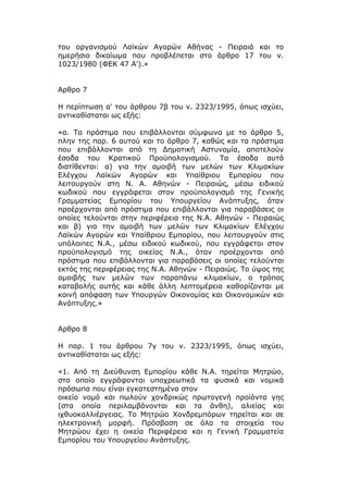 του οργανισμού Λαϊκών Αγορών Αθήνας - Πειραιά και το
ημερήσιο δικαίωμα που προβλέπεται στο άρθρο 17 του ν.
1023/1980 (ΦΕΚ 47 Α').»


Αρθρο 7

Η περίπτωση α' του άρθρου 7β του ν. 2323/1995, όπως ισχύει,
αντικαθίσταται ως εξής:

«α. Τα πρόστιμα που επιβάλλονται σύμφωνα με το άρθρο 5,
πλην της παρ. 6 αυτού και το άρθρο 7, καθώς και τα πρόστιμα
που επιβάλλονται από τη Δημοτική Αστυνομία, αποτελούν
έσοδα του Κρατικού Προϋπολογισμού. Τα έσοδα αυτά
διατίθενται: α) για την αμοιβή των μελών των Κλιμακίων
Ελέγχου Λαϊκών Αγορών και Υπαίθριου Εμπορίου που
λειτουργούν στη Ν. Α. Αθηνών - Πειραιώς, μέσω ειδικού
κωδικού που εγγράφεται στον προϋπολογισμό της Γενικής
Γραμματείας Εμπορίου του Υπουργείου Ανάπτυξης, όταν
προέρχονται από πρόστιμα που επιβάλλονται για παραβάσεις οι
οποίες τελούνται στην περιφέρεια της Ν.Α. Αθηνών - Πειραιώς
και β) για την αμοιβή των μελών των Κλιμακίων Ελέγχου
Λαϊκών Αγορών και Υπαίθριου Εμπορίου, που λειτουργούν στις
υπόλοιπες Ν.Α., μέσω ειδικού κωδικού, που εγγράφεται στον
προϋπολογισμό της οικείας Ν.Α., όταν προέρχονται από
πρόστιμα που επιβάλλονται για παραβάσεις οι οποίες τελούνται
εκτός της περιφέρειας της Ν.Α. Αθηνών - Πειραιώς. Το ύψος της
αμοιβής των μελών των παραπάνω κλιμακίων, ο τρόπος
καταβολής αυτής και κάθε άλλη λεπτομέρεια καθορίζονται με
κοινή απόφαση των Υπουργών Οικονομίας και Οικονομικών και
Ανάπτυξης.»


Αρθρο 8

Η παρ. 1 του άρθρου 7γ του ν. 2323/1995, όπως ισχύει,
αντικαθίσταται ως εξής:

«1. Από τη Διεύθυνση Εμπορίου κάθε Ν.Α. τηρείται Μητρώο,
στο οποίο εγγράφονται υποχρεωτικά τα φυσικά και νομικά
πρόσωπα που είναι εγκατεστημένα στον
οικείο νομό και πωλούν χονδρικώς πρωτογενή προϊόντα γης
(στα οποία περιλαμβάνονται και τα άνθη), αλιείας και
ιχθυοκαλλιέργειας. Το Μητρώο Χονδρεμπόρων τηρείται και σε
ηλεκτρονική μορφή. Πρόσβαση σε όλα τα στοιχεία του
Μητρώου έχει η οικεία Περιφέρεια και η Γενική Γραμματεία
Εμπορίου του Υπουργείου Ανάπτυξης.
 