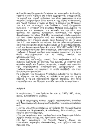 Από τη Γενική Γραμματεία Εμπορίου του Υπουργείου Ανάπτυξης
τηρείται Γενικό Μητρώο στο οποίο εγγράφονται, υποχρεωτικά,
τα φυσικά και νομικά πρόσωπα που είναι εγγεγραμμένα στα
Μητρώα Χονδρεμπόρων όλων των Ν.Α. της Χώρας. Οι εγγραφές
στο Γενικό Μητρώο γίνονται με βάση τα στοιχεία των Μητρώων
των Ν.Α. και τα στοιχεία που διαθέτει η Γενική Γραμματεία
Εμπορίου. Η εγγραφή στα ανωτέρω Μητρώα περιλαμβάνει το
όνομα και την επωνυμία, την κατοικία και την έδρα των
φυσικών και νομικών προσώπων, αντίστοιχα, τον Αριθμό
Φορολογικού Μητρώου (Α.Φ.Μ.), το συνολικό κύκλο εργασιών
και τον κύκλο εργασιών από την πώληση συγκεκριμένου
προϊόντος, την εταιρική μορφή, τους διαχειριστές και τα μέλη
του Δ.Σ. των νομικών προσώπων. Στα Μητρώα αναγράφονται
και όσες επιχειρήσεις είναι συνδεδεμένες με τις χονδρεμπορικές,
κατά την έννοια του άρθρου 4οτ του ν. 703/1977 (ΦΕΚ 278 Α')
και δραστηριοποιούνται στην παραγωγή, στην εισαγωγή και στο
χονδρικό ή λιανικό εμπόριο πρωτογενών προϊόντων γης (στα
οποία    περιλαμβάνονται      και  τα    άνθη),    αλιείας  και
ιχθυοκαλλιέργειας.
Ο Υπουργός Ανάπτυξης μπορεί, όταν επιβάλλεται από τις
ανάγκες ευρυθμίας και ελέγχου της αγοράς, να αναζητεί από
αρμόδιες αρχές και δημόσιες υπηρεσίες, στοιχεία που αφορούν
την    επιχειρηματική    δραστηριότητα     χονδρεμπόρων     και
χονδρεμπορικών επιχειρήσεων, τα οποία διαβιβάζει και στην
Επιτροπή Ανταγωνισμού.
Με απόφαση του Υπουργού Ανάπτυξης ρυθμίζονται τα θέματα
της τήρησης των Μητρώων, η επιβολή προστίμων για τη μη
παροχή ή τη μη προσήκουσα παροχή στοιχείων από τους
εγγραφόμενους στα Μητρώα και κάθε αναγκαία λεπτομέρεια.»


Αρθρο 9

Η παράγραφος 2 του άρθρου 8α του ν. 2323/1995, όπως
ισχύει, αντικαθίσταται ως εξής:

«2.α) Ο Οργανισμός Λαϊκών Αγορών Θεσσαλονίκης διοικείται
από δεκαπενταμελές Διοικητικό Συμβούλιο, το οποίο αποτελείται
από:
(1) έναν υπάλληλο με βαθμό Α' κατηγορίας ΠΕ, της Διεύθυνσης
Εμπορίου της Νομαρχιακής Αυτοδιοίκησης Θεσσαλονίκης, που
ορίζεται από τον Νομάρχη,
(2) έναν εκπρόσωπο των εργαζομένων στον Οργανισμό Λαϊκών
Αγορών Θεσσαλονίκης, που προτείνεται από αυτόν,
(3) έναν εκπρόσωπο της Τοπικής Ένωσης Δήμων και
Κοινοτήτων Νομαρχίας Θεσσαλονίκης, που ορίζεται από τον
Πρόεδρο της,
 