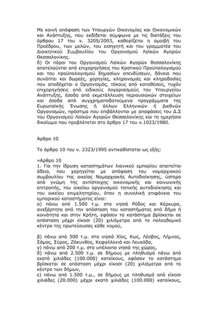 Με κοινή απόφαση των Υπουργών Οικονομίας και Οικονομικών
και Ανάπτυξης, που εκδίδεται σύμφωνα με τις διατάξεις του
άρθρου 17 του ν. 3205/2003, καθορίζεται η αμοιβή του
Προέδρου, των μελών, του εισηγητή και του γραμματέα του
Διοικητικού Συμβουλίου του Οργανισμού Λαϊκών Αγορών
Θεσσαλονίκης.
δ) Οι πόροι του Οργανισμού Λαϊκών Αγορών θεσσαλονίκης
αποτελούνται από επιχορηγήσεις του Κρατικού Προϋπολογισμού
και του προϋπολογισμού δημοσίων επενδύσεων, δάνεια που
συνάπτει και δωρεές, χορηγίες, κληρονομιές και κληροδοσίες
που αποδέχεται ο Οργανισμός, τόκους από καταθέσεις, τυχόν
επιχορηγήσεις από ειδικούς λογαριασμούς του Υπουργείου
Ανάπτυξης, έσοδα από εκμετάλλευση περιουσιακών στοιχείων
και έσοδα από συγχρηματοδοτούμενα προγράμματα της
Ευρωπαϊκής Ένωσης ή άλλων Ελληνικών ή Διεθνών
Οργανισμών, πρόστιμα που επιβάλλονται με αποφάσεις του Δ.Σ
του Οργανισμού Λαϊκών Αγορών Θεσσαλονίκης και το ημερήσιο
δικαίωμα που προβλέπεται στο άρθρο 17 του ν.1023/1980.


Αρθρο 10

Το άρθρο 10 του ν. 2323/1995 αντικαθίσταται ως εξής:

«Αρθρο 10
1. Για την ίδρυση καταστημάτων λιανικού εμπορίου απαιτείται
άδεια, που χορηγείται με απόφαση του νομαρχιακού
συμβουλίου της οικείας Νομαρχιακής Αυτοδιοίκησης, ύστερα
από γνώμη της αντίστοιχης οικονομικής και κοινωνικής
επιτροπής, του οικείου οργανισμού τοπικής αυτοδιοίκησης και
του οικείου επιμελητηρίου, όταν η συνολική επιφάνεια του
εμπορικού καταστήματος είναι:
α) πάνω από 1.500 τ.μ. στα νησιά Ρόδος και Κέρκυρα,
ανεξάρτητα από την απόσταση του καταστήματος από δήμο ή
κοινότητα και στην Κρήτη, εφόσον το κατάστημα βρίσκεται σε
απόσταση μέχρι είκοσι (20) χιλιόμετρα από το πολεοδομικό
κέντρο της πρωτεύουσας κάθε νομού,

β) πάνω από 500 τ.μ. στα νησιά Χίος, Κως, Λέσβος, Λήμνος,
Σάμος, Σύρος, Ζάκυνθος, Κεφαλλονιά και Λευκάδα,
γ) πάνω από 200 τ.μ. στα υπόλοιπα νησιά της χώρας,
δ) πάνω από 2.500 τ.μ. σε δήμους με πληθυσμό πάνω από
εκατό χιλιάδες (100.000) κατοίκους, εφόσον το κατάστημα
βρίσκεται σε απόσταση μέχρι είκοσι (20) χιλιόμετρα από το
κέντρο των δήμων,
ε) πάνω από 1.500 τ.μ., σε δήμους με πληθυσμό από είκοσι
χιλιάδες (20.000) μέχρι εκατό χιλιάδες (100.000) κατοίκους,
 